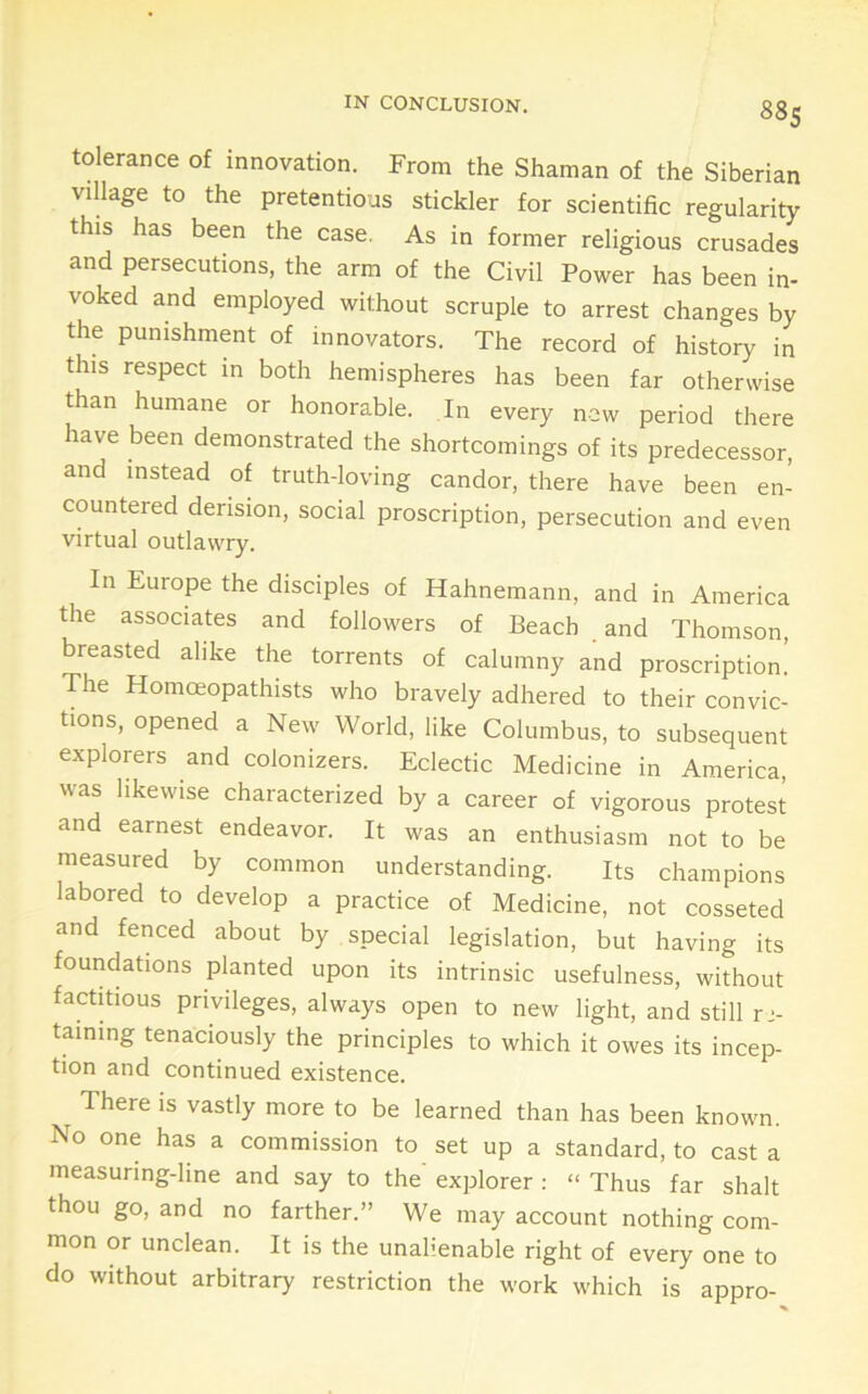 IN CONCLUSION. 88s tolerance of innovation. From the Shaman of the Siberian village to the pretentious stickler for scientific regularity this has been the case. As in former religious crusades and persecutions, the arm of the Civil Power has been in- voked and employed without scruple to arrest changes by the punishment of innovators. The record of history in this respect in both hemispheres has been far otherwise than humane or honorable. In every new period there have been demonstrated the shortcomings of its predecessor, and instead of truth-loving candor, there have been en- countered derision, social proscription, persecution and even virtual outlawry. In Europe the disciples of Hahnemann, and in America the associates and followers of Beach and Thomson, breasted alike the torrents of calumny and proscription! The Homoeopathists who bravely adhered to their convic- tions, opened a New World, like Columbus, to subsequent explorers and colonizers. Eclectic Medicine in America, was likewise characterized by a career of vigorous protest and earnest endeavor. It was an enthusiasm not to be measured by common understanding. Its champions labored to develop a practice of Medicine, not cosseted and fenced about by special legislation, but having its foundations planted upon its intrinsic usefulness, without factitious privileges, always open to new light, and still re- taining tenaciously the principles to which it owes its incep- tion and continued existence. There is vastly more to be learned than has been known. No one has a commission to set up a standard, to casta measuring-line and say to the' explorer : » Thus far shalt thou go, and no farther.” We may account nothing com- mon or unclean. It is the unalienable right of every one to do without arbitrary restriction the work which is appro-