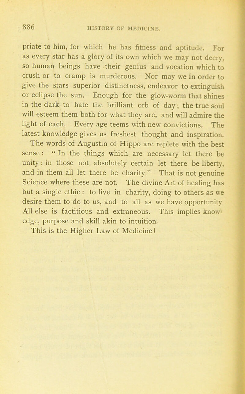 priate to him, for which he has fitness and aptitude, f'or as every star has a glory of its own which we may not decry, so human beings have their genius and vocation which to crush or to cramp is murderous. Nor may we in order to give the stars superior distinctness, endeavor to extinguish or eclipse the sun. Enough for the glow-worm that shines in the dark to hate the brilliant orb of day; the true soul will esteem them both for what they are, and will admire the light of each. Every age teems with new convictions. The latest knowledge gives us freshest thought and inspiration. The words of Augustin of Hippo are replete with the best sense : “ In the things which are necessary let there be unity; in those not absolutely certain let there be libert}', and in them all let there be charity.” That is not genuine Science where these are not. The divine Art of healing has but a single ethic : to live in charity, doing to others as we desire them to do to us, and to all as we have opportunity All else is factitious and extraneous. This implies know' edge, purpose and skill akin to intuition. This is the Higher Law of Medicine 1