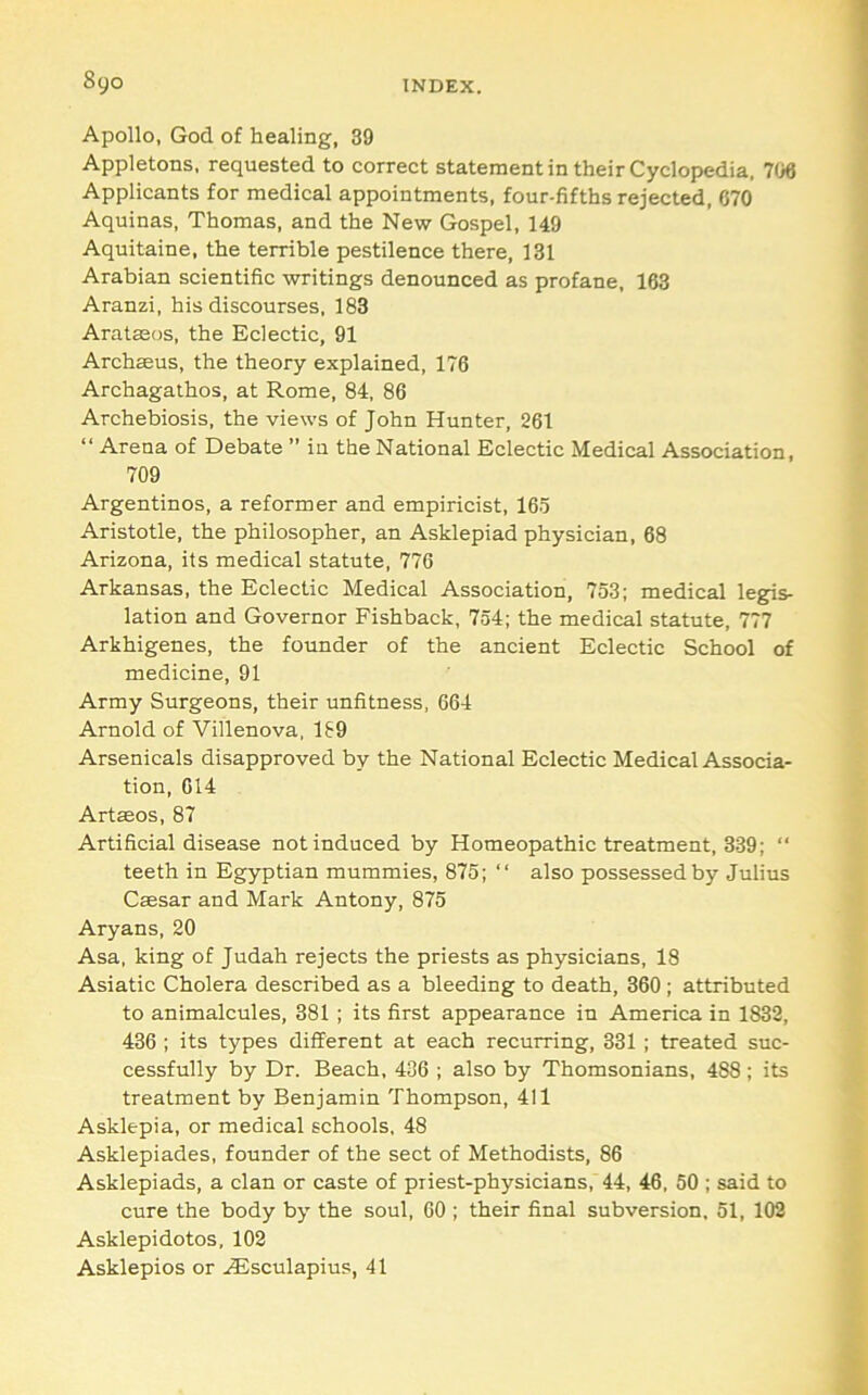 Apollo, God of healing, 39 Appletons, requested to correct statement in their Cyclopedia, 706 Applicants for medical appointments, four-fifths rejected, 670 Aquinas, Thomas, and the New Gospel, 149 Aquitaine, the terrible pestilence there, 131 Arabian scientific writings denounced as profane, 163 Aranzi, his discourses, 183 Aratasos, the Eclectic, 91 Archaeus, the theory explained, 176 Archagalhos, at Rome, 84, 86 Archebiosis, the views of John Hunter, 261 “ Arena of Debate ” in the National Eclectic Medical Association, 709 Argentinos, a reformer and empiricist, 165 Aristotle, the philosopher, an Asklepiad physician, 68 Arizona, its medical statute, 776 Arkansas, the Eclectic Medical Association, 753; medical legis- lation and Governor Fishback, 754; the medical statute, 777 Arkhigenes, the founder of the ancient Eclectic School of medicine, 91 Army Surgeons, their unfitness, 664 Arnold of Villenova, 189 Arsenicals disapproved by the National Eclectic Medical Associa- tion, 614 Artseos, 87 Artificial disease not induced by Homeopathic treatment, 339; “ teeth in Egyptian mummies, 875; “ also possessed by Julius Caesar and Mark Antony, 875 Aryans, 20 Asa, king of Judah rejects the priests as physicians, 18 Asiatic Cholera described as a bleeding to death, 360; attributed to animalcules, 381 ; its first appearance in America in 1832, 436 ; its types different at each recurring, 331 ; treated suc- cessfully by Dr. Beach, 436 ; also by Thomsonians, 488 ; its treatment by Benjamin Thompson, 411 Asklepia, or medical schools, 48 Asklepiades, founder of the sect of Methodists, 86 Asklepiads, a clan or caste of piiest-physicians,'44, 46, 50 ; said to cure the body by the soul, 60 ; their final subversion. 51, 102 Asklepidotos, 102 Asklepios or .lEsculapius, 41