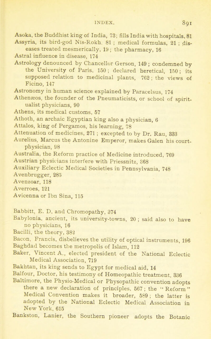 Asoka, the Buddhist king of India, 73; fills India with hospitals, 81 Assyria, its bird-god Nis-Rokh, 81 ; medical formulas. 21 ; dis- eases treated mesmerically, 19 ; the pharmacy, 16 Astral influence in disease, 174 Astrology denounced by Chancellor Gerson, 149 ; condemned by the University of Paris, 150 ; declared heretical, 150; its supposed relation to medicinal plants, 762 ; the views of Ficino, 147 Astronomy in human science explained by Paracelsus, 174 Athen®os, the founder of the Pneumaticists, or school of spirit- ualist physicians, 90 Athens, its medical customs, 57 Athoth, an archaic Egyptian king also a physician, 6 Attains, king of Pergamos, his learning, 78 Attenuation of medicines, 271 ; excepted to by Dr. Rau, 333 Aurelius. Marcus the Antonine Emperor, makes Galen his court- physician, 98 Australia, the Reform practice of Medicine introduced, 769 Austrian physic ians interfere with Priessnitz, 868 Auxiliary Eclectic Medical Societies in Pennsylvania, 748 Avenbrugger, 285 Avenzoar, 118 Averroes, 121 Avicenna or Ibn Sina, 115 Babbitt, E. D. and Chromopathy, 374 Babylonia, ancient, its university-towns, 20 ; said also to have no physicians, 16 Bacilli, the theory, 382 Bacon, Francis, disbelieves the utility of optical instruments, 196 Baghdad becomes the metropolis of Islam, 112 Baker, Vincent A., elected president of the National Eclectic Medical Association, 719 Bakhtan, its king sends to Egypt for medical aid, 14 Balfour, Doctor, his testimony of Homeopathic treatment, 336 Baltimore, the Physio-Medical or Physopathic convention adopts there a new declaration of principles, 567; the “Reform” Medical Convention makes it broader, 589 ; the latter is adopted by the National Eclectic Medical Association in New York, 615 Bankston, Lanier, the Southern pioneer adopts the Botanic