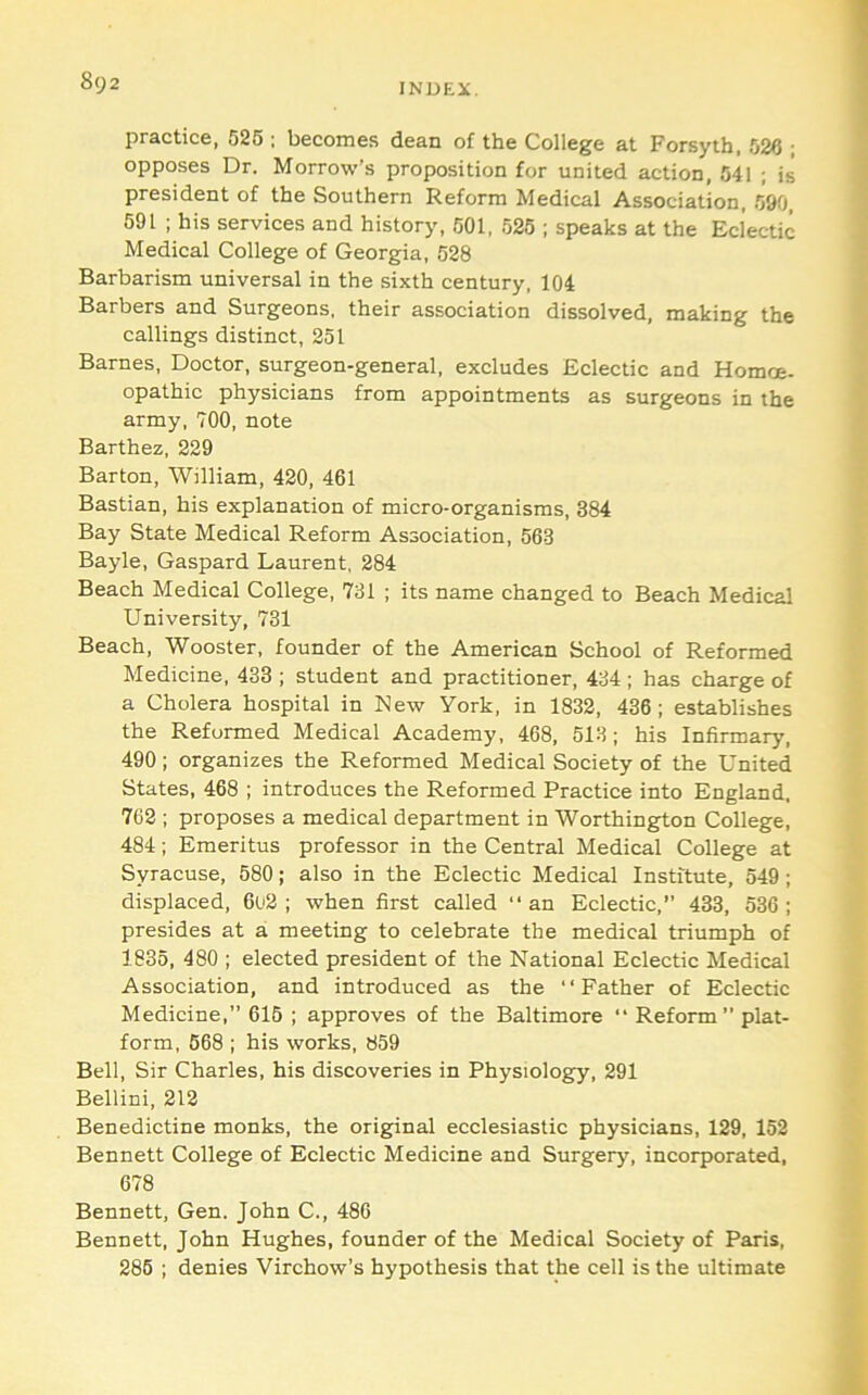 INDEiC, practice, 525 : becomes dean of the College at Forsyth, 526 ; opposes Dr. Morrow’s proposition for united action, 541 ; is president of the Southern Reform Medical Association, 590, 591 ; his services and history, 501, 525 ; speaks at the Eclectic Medical College of Georgia, 528 Barbarism universal in the sixth century, 104 Barbers and Surgeons, their association dissolved, making the callings distinct, 251 Barnes, Doctor, surgeon-general, excludes Eclectic and Homoe- opathic physicians from appointments as surgeons in the army, 700, note Barthez, 229 Barton, William, 420, 461 Bastian, his explanation of micro-organisms, 384 Bay State Medical Reform Association, 563 Bayle, Gaspard Laurent, 284 Beach Medical College, 731 ; its name changed to Beach Medical University, 731 Beach, Wooster, founder of the American School of Reformed Medicine, 433 ; student and practitioner, 434 ; has charge of a Cholera hospital in New York, in 1832, 436; establishes the Reformed Medical Academy, 468, 513; his Infirmary, 490; organizes the Reformed Medical Society of the United States, 468 ; introduces the Reformed Practice into England, 762 ; proposes a medical department in Worthington College, 484; Emeritus professor in the Central Medical College at Syracuse, 580; also in the Eclectic Medical Institute, 549; displaced, 6o2 ; when first called “ an Eclectic,” 433, 536 ; presides at a meeting to celebrate the medical triumph of 1835, 480 ; elected president of the National Eclectic Medical Association, and introduced as the “Father of Eclectic Medicine,” 615 ; approves of the Baltimore “ Reform” plat- form, 568 ; his works, 859 Bell, Sir Charles, his discoveries in Physiologfy, 291 Bellini, 212 Benedictine monks, the original ecclesiastic physicians, 129, 152 Bennett College of Eclectic Medicine and Surgery, incorporated, 678 Bennett, Gen. John C., 486 Bennett, John Hughes, founder of the Medical Society of Paris, 286 ; denies Virchow’s hypothesis that the cell is the ultimate