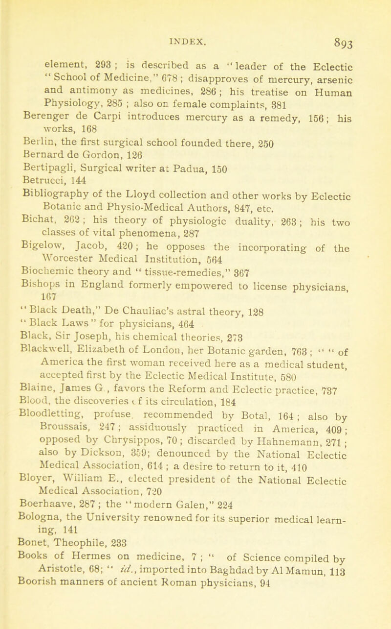 element, 293; is described as a “leader of the Eclectic “ School of Medicine,” CT8 ; disapproves of mercury, arsenic and antimony as medicines, 286 ; his treatise on Human Physiology, 285 ; also on female complaints, 381 Berenger de Carpi introduces mercury as a remedy, 156; his works, 168 Berlin, the first surgical school founded there, 250 Bernard de Gordon, 126 Bertipagli, Surgical writer at Padua, 150 Betrucci, 144 Bibliography of the Lloyd collection and other works by Eclectic Botanic and Physio-Medical Authors, 847, etc. Bichat, 262; his theory of physiologic duality, 263; his two classes of vital phenomena, 287 Bigelow, Jacob, 420; he opposes the incoiporating of the Worcester Medical Institution, 564 Biochemic theory and “ tissue-remedies,” 367 Bishops in England formerly empowered to license physicians 167 “ Black Death,” De Chauliac's astral theory, 128 “ Black Laws ” for physicians, 464 Black, Sir Joseph, his chemical theories, 273 Blackwell, Elizabeth of London, her Botanic garden, 763 ; “ “ of America the first woman received here as a medical student, accepted first by the Eclectic Medical Institute, 680 Blaine, James G , favors the Reform and Eclectic practice, 737 Blood, the discoveries t f its circulation, 184 Bloodletting, profuse, recommended by Botal, 164 ; also by Broussais, 247; assiduously practiced in America, 409; opposed by Chrysippos, 70 ; discarded by Hahnemann, 271 ;' also by Dickson, 359; denounced by the National Eclectic Medical Association, 614 ; a desire to return to it, 410 Bloyer, William E., elected president of the National Eclectic Medical Association, 720 Boerhaave, 287 ; the “modern Galen,” 224 Bologna, the University renowned for its superior medical learn- ing, 141 Bonet, Theophile, 233 Books of Hermes on medicine, 7 ; “ of Science compiled by Aristotle, 68; “ A/., imported into Baghdad by A1 Mamun, 113 Boorish manners of ancient Roman physicians, 94