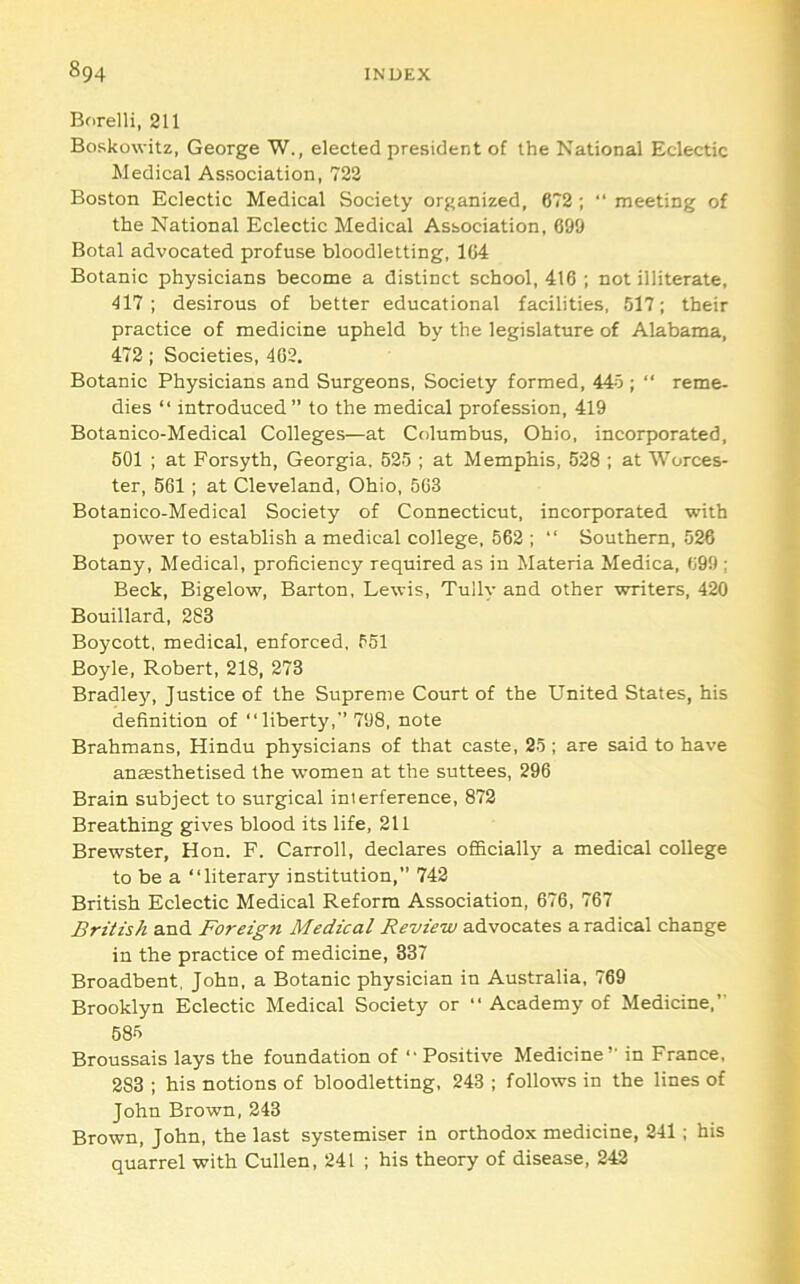 Borelli, 211 Boskowitz, George W., elected president of the National Eclectic Medical Association, 722 Boston Eclectic Medical Society organized, 672 ; “ meeting of the National Eclectic Medical Association, 699 Botal advocated profuse bloodletting, 104 Botanic physicians become a distinct school, 416 ; not illiterate, 417; desirous of better educational facilities, 517; their practice of medicine upheld by the legislature of Alabama, 472; Societies, 462. Botanic Physicians and Surgeons, Society formed, 445 ; “ reme- dies “ introduced” to the medical profession, 419 Botanico-Medical Colleges—at Columbus, Ohio, incorporated, 501 ; at Forsyth, Georgia, 525 ; at Memphis, 528 ; at Worces- ter, 661; at Cleveland, Ohio, 563 Botanico-Medical Society of Connecticut, incorporated with power to establish a medical college, 562 ; “ Southern, 526 Botany, Medical, proficiency required as in Materia Medica, 699 ; Beck, Bigelow, Barton, Lewis, Tully and other writers, 420 Bouillard, 283 Boycott, medical, enforced, 551 Boyle, Robert, 218, 273 Bradley, Justice of the Supreme Court of the United States, his definition of “liberty,” 798, note Brahmans, Hindu physicians of that caste, 25 ; are said to have anfflsthetised the women at the suttees, 296 Brain subject to surgical interference, 872 Breathing gives blood its life, 211 Brewster, Hon. F. Carroll, declares officially a medical college to be a “literary institution,” 742 British Eclectic Medical Reform Association, 676, 767 British and Foreign Medical Review advocates a radical change in the practice of medicine, 337 Broadbent, John, a Botanic physician in Australia, 769 Brooklyn Eclectic Medical Society or “ Academy of Medicine,” 685 Broussais lays the foundation of “ Positive Medicine” in France, 283 ; his notions of bloodletting, 243 ; follows in the lines of John Brown, 243 Brown, John, the last systemiser in orthodox medicine, 241 ; his quarrel with Cullen, 241 ; his theory of disease, 242
