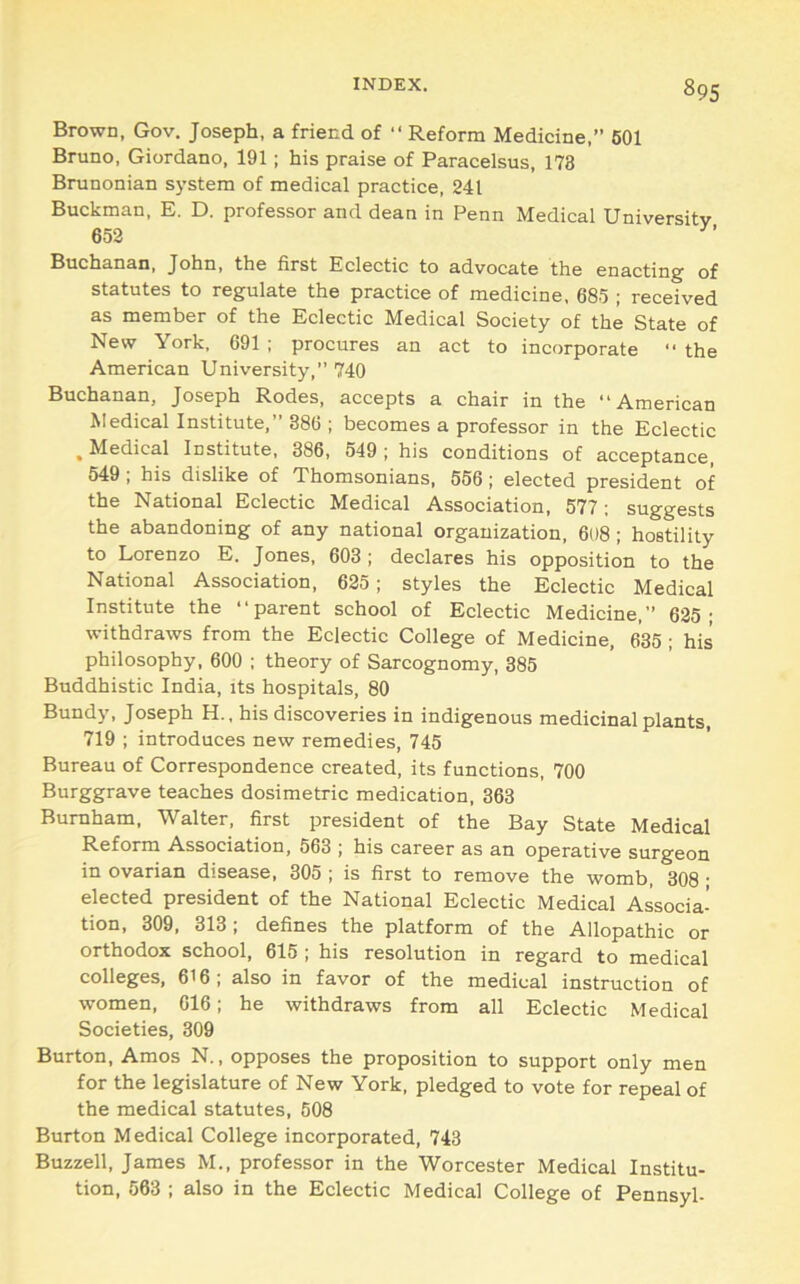 Brown, Gov. Joseph, a friend of “ Reform Medicine,” 601 Bruno, Giordano, 191; his praise of Paracelsus, 173 Brunonian sj’stem of medical practice, 241 Buckman, E. D. professor and dean in Penn Medical University 652 Buchanan, John, the first Eclectic to advocate the enacting of statutes to regulate the practice of medicine, 685 ; received as member of the Eclectic Medical Society of the State of New York. 691 ; procures an act to incorporate '■ the American University,” 740 Buchanan, Joseph Rodes, accepts a chair in the “American Medical Institute,” 386 ; becomes a professor in the Eclectic . Medical Institute, 386, 549 ; his conditions of acceptance, 549; his dislike of Thomsonians, 556; elected president of the National Eclectic Medical Association, 577; suggests the abandoning of any national organization, 608 ; hostility to Lorenzo E. Jones, 603 ; declares his opposition to the National Association, 625; styles the Eclectic Medical Institute the “parent school of Eclectic Medicine,” 625; withdraws from the Eclectic College of Medicine, 635 ; his philosophy, 600 ; theory of Sarcognomy, 385 Buddhistic India, its hospitals, 80 Bundy, Joseph H., his discoveries in indigenous medicinal plants, 719 ; introduces new remedies, 745 Bureau of Correspondence created, its functions, 700 Burggrave teaches dosimetric medication, 363 Burnham, Walter, first president of the Bay State Medical Reform Association, 563 ; his career as an operative surgeon in ovarian disease, 305 ; is first to remove the womb, 308 • elected president of the National Eclectic Medical Associa- tion, 309, 313 : defines the platform of the Allopathic or orthodox school, 615 ; his resolution in regard to medical colleges, 616; also in favor of the medical instruction of women, 616; he withdraws from all Eclectic Medical Societies, 309 Burton, Amos N., opposes the proposition to support only men for the legislature of New York, pledged to vote for repeal of the medical statutes, 508 Burton M edical College incorporated, 743 Buzzell, James M., professor in the Worcester Medical Institu- tion, 563 ; also in the Eclectic Medical College of Pennsyl-