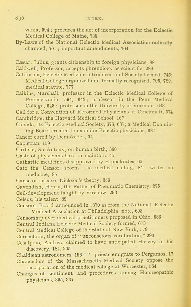vania, 694 ; procures the act of incorporation for the Eclectic Medical College of Maine, 735 By-Laws of the National Eclectic Medical Association radically changed, 701 ; important amendments, 704 Caesar, Julius, grants citizenship to foreign physicians, 88 Caldwell, Professor, accepts phrenology as scientific, 289 California, Eclectic Medicine introduced and Society formed, 745; Medical College organized and formally recognized, 705, 729; medical statute, 777 Calkins, Marshall, professor in the Eclectic Medical College of Pennsylvania, 594, 643; professor in the Penn Medical College, 643 ; professor in the University of Vermont, 043 Call for a Convention of Reformed Physicians at Cincinnati, 574 Cambridge, the Harvard Medical School, 167 Canada, its Eclectic Medical Society, 676, 687; a Medical Examin- ing Board created to examine Eclectic physicians, 687 Cancer cured by Demokedes, 54 Capistran, 159 Carlisle, Sir Antony, on human birth, 360 Caste of physicians hard to maintain, 45 Cathartic medicines disapproved by Hippokrates, 65 Cato the Censor, scorns the medical calling, 84; writes on medicine, 85 Cause of disease, Dickson’s theory, 369 Cavendish, Henry, the Father of Pneumatic Chemistry, 275 Cell-development taught by Virchow 293 Celsus, his talent, 89 Censors, Board announced in 1870 as from the National Eclectic Medical Association at Philadelphia, note, 693 Censorship over medical practitioners proposed in Ohio. 686 Central Indiana Eclectic Medical Society formed, 673 Central Medical College of the State of New York, 579 Cerebellum, the organ of “unconscious cerebration,” 290 Cesalpino, Andrea, claimed to have anticipated Harvey in his discovery, 184, 205 Chaldman astronomers, 196 ;  priests emigrate to Pergamos, 17 Chancellors of the Massachusetts Medical Society oppose the incorporation of the medical college at Worcester, 564 Changes of sentiment and procedures among Homoeopathic physicians, 335, 337