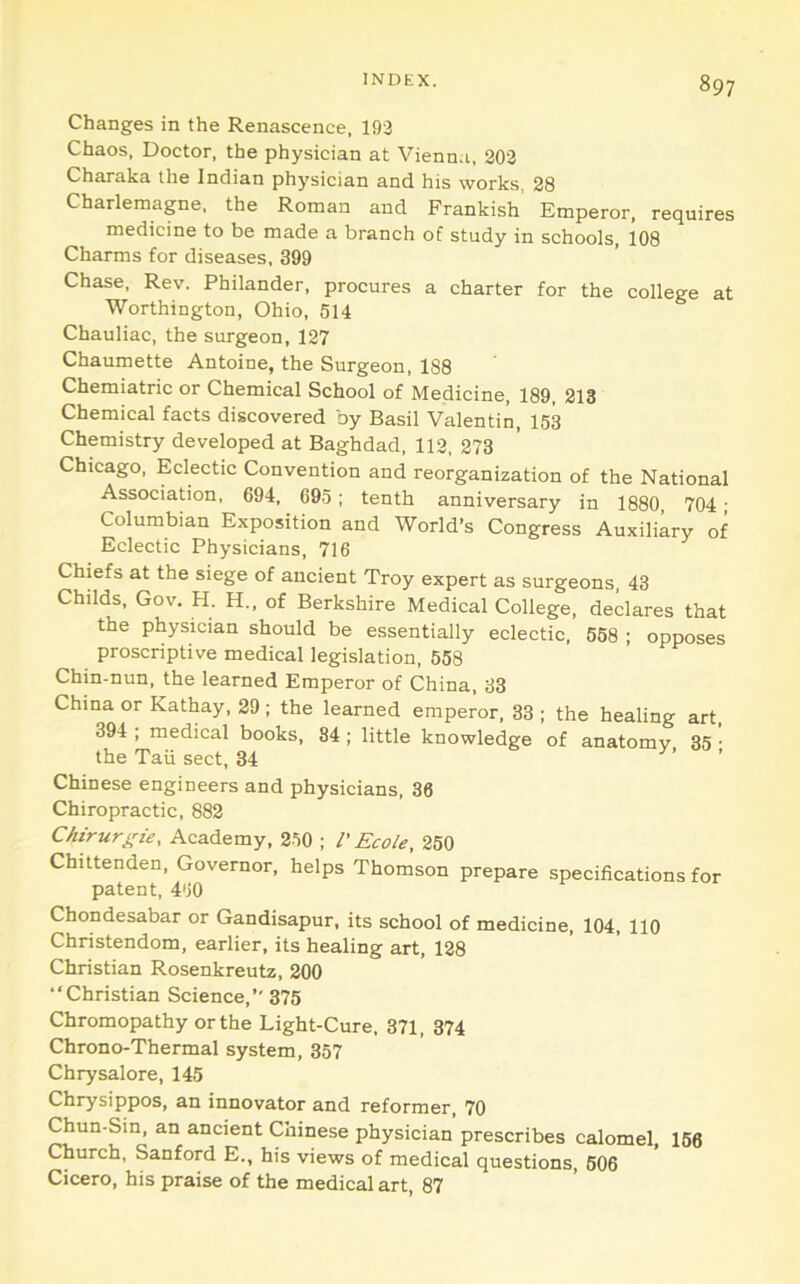 Changes in the Renascence, 192 Chaos, Doctor, the physician at Vienna, 202 Charaka the Indian physician and his works, 28 Charlemagne, the Roman and Frankish Emperor, requires medicine to be made a branch of study in schools, 108 Charms for diseases, 399 Chase, Rev. Philander, procures a charter for the college at Worthington, Ohio, 514 Chauliac, the surgeon, 127 Chaumette Antoine, the Surgeon, 188 Cheraiatric or Chemical School of Medicine, 189, 213 Chemical facts discovered by Basil Valentin, 153 Chemistry developed at Baghdad, 112, 273 Chicago, Eclectic Convention and reorganization of the National Association, 694, 695; tenth anniversary in 1880, 704; Columbian Exposition and World’s Congress Auxiliary of Eclectic Physicians, 716 Chiefs at the siege of ancient Troy expert as surgeons, 43 Childs, Gov. H. H., of Berkshire Medical College, declares that the physician should be essentially eclectic, 558 ; opposes proscriptive medical legislation, 558 Chin-nun, the learned Emperor of China, 33 China or Kathay, 29 ; the learned emperor, 33 ; the healing art, 394 ; medical books, 84 ; little knowledge of anatomy 35 • the Tail sect, 34 ’ ’ Chinese engineers and physicians, 36 Chiropractic, 882 Chirurgie, Academy, 250 ; I' Ecole, 250 Chittenden, Governor, helps Thomson prepare specifications for patent, 460 Chondesabar or Gandisapur, its school of medicine, 104, 110 Christendom, earlier, its healing art, 128 Christian Rosenkreutz, 200 “Christian Science,” 375 Chromopathy or the Light-Cure, 371, 374 Chrono-Thermal system, 357 Chrysalore, 145 Chrysippos, an innovator and reformer, 70 Chun-Sin, an ancient Chinese physician prescribes calomel, 166 Church, Sanford E., his views of medical questions, 606 Cicero, his praise of the medical art, 87