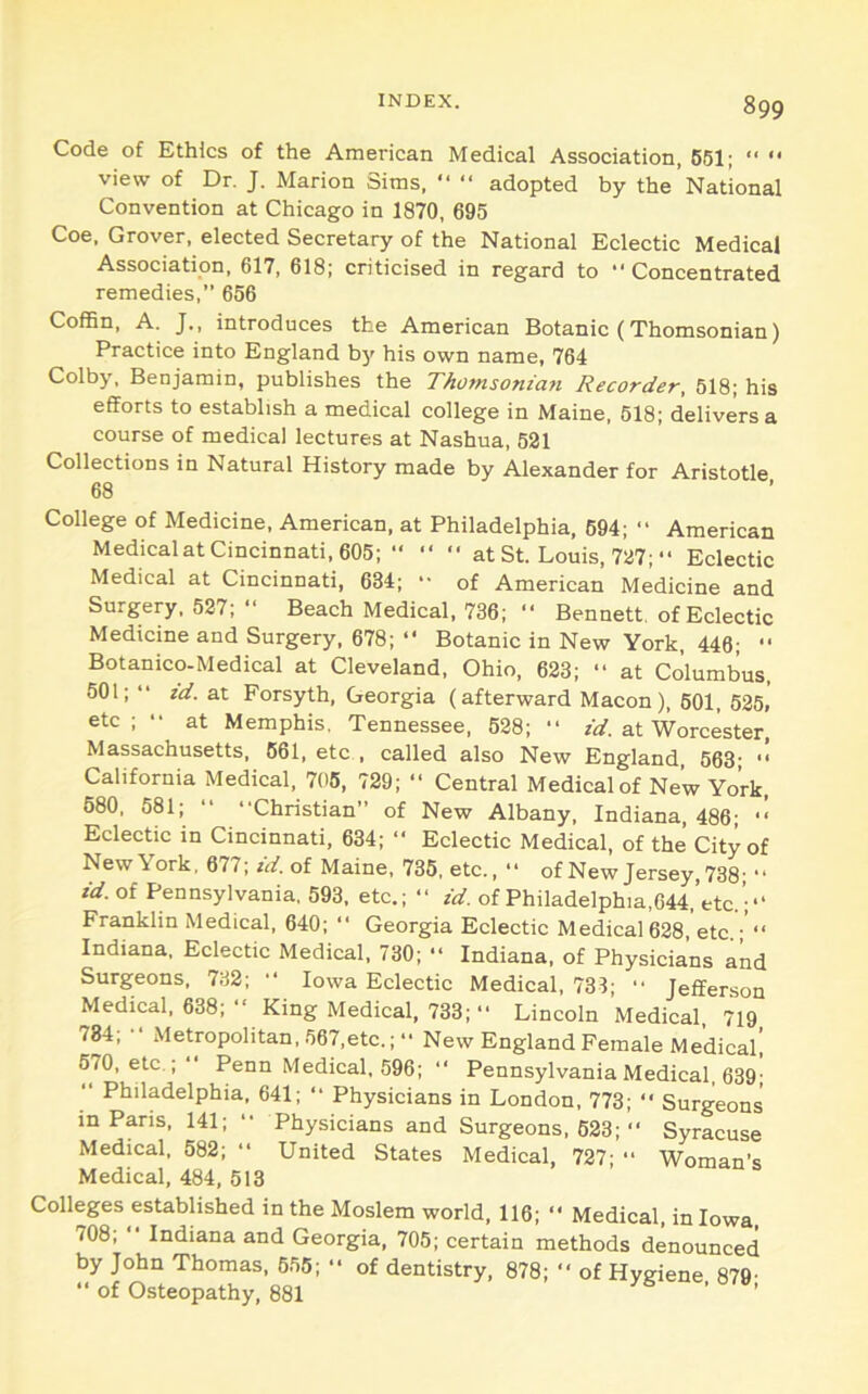 Code of Ethics of the American Medical Association, 661; '• “ view of Dr. J. Marion Sims, “ “ adopted by the National Convention at Chicago in 1870, 695 Coe. Grover, elected Secretary of the National Eclectic Medical Association, 617, 618; criticised in regard to “Concentrated remedies,” 656 Coffin, A. J., introduces the American Botanic (Thomsonian) Practice into England by his own name, 764 Colby, Benjamin, publishes the Thomsonian Recorder, 518; his efforts to establish a medical college in Maine, 618; delivers a course of medical lectures at Nashua, 521 Collections in Natural History made by Alexander for Aristotle 68 College of Medicine, American, at Philadelphia, 694; “ American Medical at Cincinnati, 605;  “ “ at St. Louis, 727; “ Eclectic Medical at Cincinnati, 634; - of American Medicine and Surgery, 527; “ Beach Medical, 736; “ Bennett, of Eclectic Medicine and Surgery, 678; “ Botanic in New York, 446;  Botanico-Medical at Cleveland, Ohio, 623; “ at Columbus, 501;  id. at Forsyth, Georgia (afterward Macon), 601, 525, etc; •• at Memphis. Tennessee, 628; “ zl/. at Worcester Massachusetts, 661, etc . called also New England. 563- “ California Medical, 706, 729; “ Central Medical of New York, 680, 581; “ “Christian of New Albany, Indiana, 486; ■■ Eclectic in Cincinnati, 634; “ Eclectic Medical, of the City of New York, 677; id. of Maine, 736, etc., “ of New Jersey, 738; “ id. of Pennsylvania, 593, etc.; “ id. of Philadelphia,044,’etc.’;“ Franklin Medical, 640; “ Georgia Eclectic Medical628, etc.; “ Indiana, Eclectic Medical, 730; “ Indiana, of Physicians and Surgeons, 732; “ Iowa Eclectic Medical, 731; “ Jefferson Medical. 638; “ King Medical, 733; “ Lincoln Medical, 719 734; “ Metropolitan, 567,etc.;  New England Female Medical! 670, etc.; Penn Medical, 596; “ Pennsylvania Medical, 639- “ Philadelphia, 641; “ Physicians in London, 773; “ Surgeons in Paris, 141; “ Physicians and Surgeons. 623; “ Syracuse Medical, 582; “ United States Medical, 727; “ Woman’s Medical, 484, 513 Colleges established in the Moslem world, 116; “ Medical, in Iowa. 708; “ Indiana and Georgia, 705; certain methods denounced by John Thomas, 655;  of dentistry, 878; “ of Hygiene 879- “ of Osteopathy, 881 ’ '