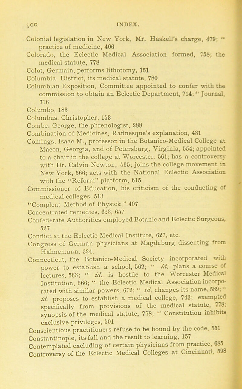 Colonial legislation in New York, Mr. Haskell’s charge, 4751; “ practice of medicine, 406 Colorado, the Eclectic Medical Association formed, 75B; the medical statute, 778 Colot, Germain, performs lithotomy, 161 Columbia District, its medical statute, 780 Columbian Exposition, Committee appointed to confer with the commission to obtain an Eclectic Department, 714; “ Journal, 716 Columbo, 183 Cdlumbus, Christopher, 153 Combe, George, the phrenologist, 288 Combination of Medicines, Rafinesque’s explanation, 431 Comings, Isaac M., professor, in the Botanico-Medical College at Macon, Georgia, and of Petersburg, Virginia, 654; appointed to a chair in the college at Worcester, 561; has a controversy •with Dr. Calvin Newton, 565; joins the college movement in New York, 566; acts with the National Eclectic Association with the “Reform” platform, 615 Commissioner of Education, his criticism of the conducting of medical colleges. 513 “Complea: Method of Physick,” 407 Concentrated remedies, 6'23, 657 Confederate Authorities employed Botanic and Eclectic Surgeons, 527 Conflict at the Eclectic Medical Institute, 627, etc. Congress of German physicians at Magdeburg dissenting from Hahnemann, 324, Connecticut, the Botanico-Medical Society incorporated with power to establish a school, 562; “ id. plans a course of lectures, 563; “ id. is hostile to the Worcester Medical Institution, 566; “ the Eclectic Medical Association incorpo- rated with similar powers, 672; “ id. changes its name, 589; “ id. proposes to establish a medical college, 743; exempted specifically from provisions of the medical statute, 778; synopsis of the medical statute, 778; “ Constitution inhibits exclusive privileges, 501 Conscientious practilioneis refuse to be bound by the code, 551 Constantinople, its fall and the result to learning, 157 Contemplated excluding of certain physicians from practice, 685 Controversy of the Eclectic Medical Colleges at Cincinnati, 598