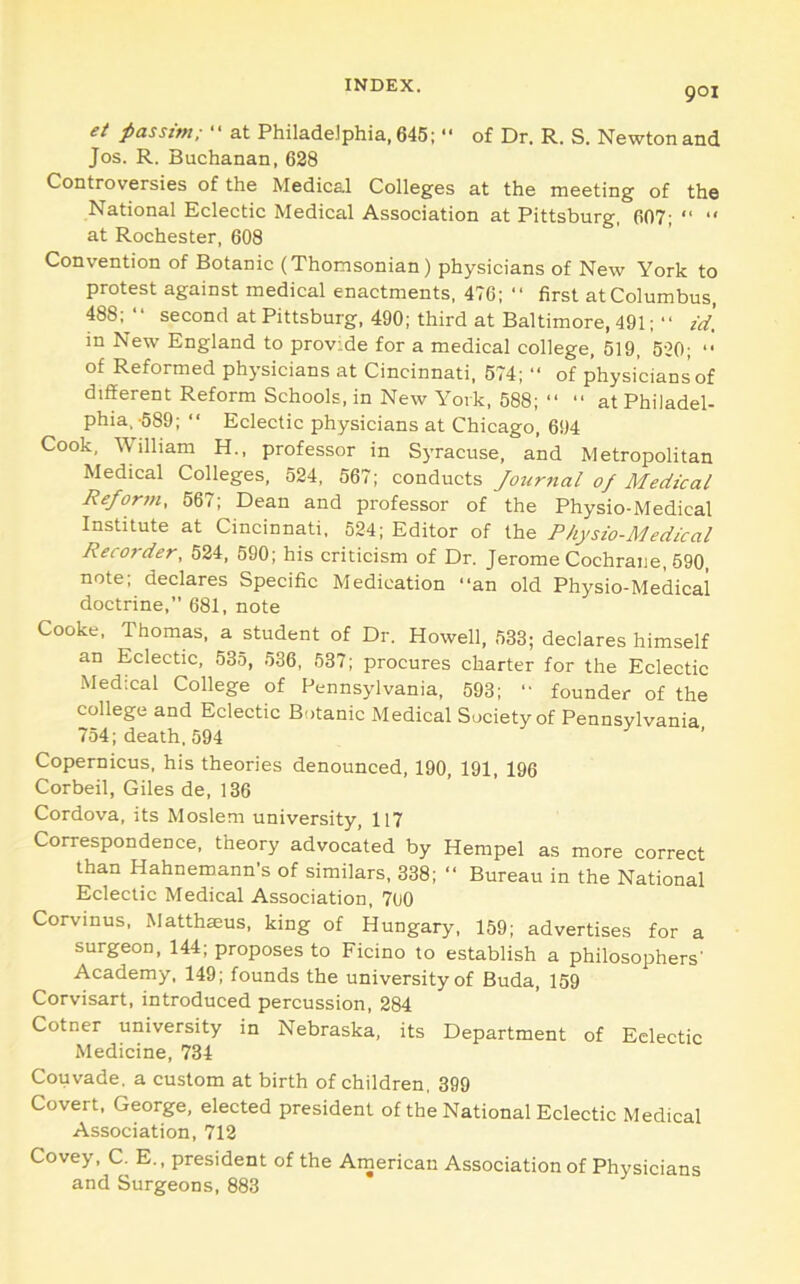 901 ei passim; “ at Philadelphia, 645;  of Dr. R. S. Newton and Jos. R. Buchanan, 628 Controversies of the Medical Colleges at the meeting of the National Eclectic Medical Association at Pittsburg, 607; “ “ at Rochester, 608 Convention of Botanic (Thomsonian) physicians of New York to protest against medical enactments, 476; “ first at Columbus, 488; “ second at Pittsburg, 490; third at Baltimore, 491; “ id. in New England to provide for a medical college, 519, 520; “ of Reformed physicians at Cincinnati, 574; “ of physicians’of different Reform Schools, in New York, 588; “ “ at Philadel- phia.-589; “ Eclectic physicians at Chicago, 694 Cook, William H., professor in Syracuse, and Metropolitan Medical Colleges, 524, 567; conducts Journal of Medical Reforin, 667; Dean and professor of the Physio-Medical Institute at Cincinnati, 524; Editor of the Physio-Medical Recorder. 524, 590; his criticism of Dr. Jerome Cochrane, 690, note; declares Specific Medication “an old Physio-Medical doctrine,” 681, note Cooke, Thomas, a student of Dr. Howell, 533; declares himself an Eclectic, 535, 536, 537; procures charter for the Eclectic ■Medical College of Pennsylvania, 593; “ founder of the college and Eclectic Botanic Medical Society of Pennsylvania 754; death, 594 ’ Copernicus, his theories denounced, 190, 191, 196 Corbeil, Giles de, 136 Cordova, its Moslem university, 117 Correspondence, theory advocated by Hempel as more correct than Hahnemann’s of similars, 338; “ Bureau in the National Eclectic Medical Association, 700 Corvinus, Matthaeus, king of Hungary, 159; advertises for a surgeon, 144; proposes to Ficino to establish a philosophers’ Academy, 149; founds the university of Buda, 159 Corvisart, introduced percussion, 284 Cotner university in Nebraska, its Department of Eclectic Medicine, 734 Couvade, a custom at birth of children, 399 Covert, George, elected president of the National Eclectic Medical Association, 712 Covey, C. E., president of the American Association of Physicians