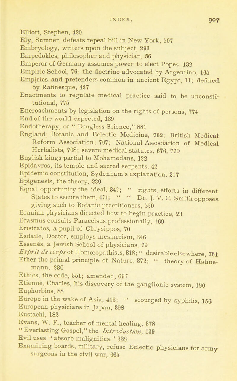 Elliott, Stephen, 420 Ely, Sumner, defeats repeal bill in New York, 507 Embryology, writers upon the subject, 293 Empedokles, philosopher and physician, 56 Emperor of Germany assumes power to elect Popes, 132 Empiric School, 76; the doctrine advocated by Argentine, 165 Empirics and pretenders common in ancient Egypt, 11; defined by Rafinesque, 427 Enactments to regulate medical practice said to be unconsti- tutional, 775 Encroachments by legislation on the rights of persons, 774 End of the world expected, 139 Endotherapy, or “ Drugless Science,” 881 England; Botanic and Eclectic Medicine, 762; British Medical Reform Association; 707; National Association of Medical Herbalists, 708; severe medical statutes, 676, 770 English kings partial to Mohamedans, 122 Epidavros, its temple and sacred serpents, 42 Epidemic constitution, Sydenham’s explanation, 217 Epigenesis, the theory, 220 Equal opportunity the ideal, 342; “ rights, efforts in different States to secure them, 471; ‘‘ “ Dr. J. V. C. Smith opposes giving such to Botanic practitioners, 520 Eranian physicians directed how to begin practice, 23 Erasmus consults Paracelsus professionally, 169 Eristratos, a pupil of Cbrysippos, 70 Esdaile, Doctor, employs mesmerism, 346 Essenes, a Jewish School of physicians, 79 Esprit of Homoeopathists, 318; “ desirable elsewhere, 761 Ether the primal principle of Nature, 372; “ theory of Hahne- mann, 230 Ethics, the code, 551; amended, 697 Etienne, Charles, his discovery of the ganglionic system, 180 Euphorbias, 88 Europe in the wake of Asia, 403; scourged by syphilis, 156 European physicians in Japan, 398 Eustachi, 182 Evans, W. F., teacher of mental healing, 378 “Everlasting Gospel,” the Introduction, 139 Evil uses “ absorb malignities,” 338 Examining boards, military, refuse Eclectic physicians for army surgeons in the civil war, 665