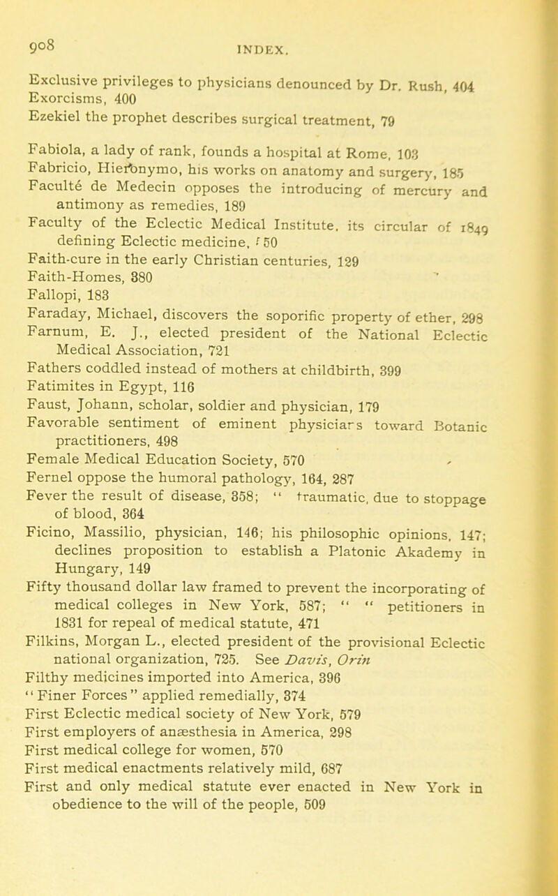 Exclusive privileges to physicians denounced by Dr. Rush, 404 Exorcisms, 400 Ezekiel the prophet describes surgical treatment, 79 Fabiola, a lady of rank, founds a hospital at Rome, 103 Fabricio, Hieibnymo, his works on anatomy and surgery', 185 Faculty de Medecin opposes the introducing of mercury and antimony as remedies, 189 Faculty of the Eclectic Medical Institute, its circular of 1849 defining Eclectic medicine. •''50 Faith-cure in the early Christian centuries, 129 Faith-Homes, 380 Fallopi, 183 Faraday, Michael, discovers the soporific property of ether, 298 Farnuni, E. J., elected president of the National Eclectic Medical Association, 721 Fathers coddled instead of mothers at childbirth, 399 Fatimites in Egypt, 116 Faust, Johann, scholar, soldier and physician, 179 Favorable sentiment of eminent physicians toward Botanic practitioners, 498 Female Medical Education Society, 570 Fernel oppose the humoral pathology, 164, 287 Fever the result of disease, 358; “ traumatic, due to stoppage of blood, 364 Ficino, Massilio, physician, 146; his philosophic opinions, 147; declines proposition to establish a Platonic Akademy in Hungary, 149 Fifty thousand dollar law framed to prevent the incorporating of medical colleges in New York, 587; “ “ petitioners in 1831 for repeal of medical statute, 471 Filkins, Morgan L., elected president of the provisional Eclectic national organization, 725. See Davis, Orin Filthy medicines imported into America, 396 “Finer Forces” applied remedially, 374 First Eclectic medical society of New York, 579 First employers of anaesthesia in America, 298 First medical college for women, 570 First medical enactments relatively mild, 687 First and only medical statute ever enacted in New York in obedience to the will of the people, 509