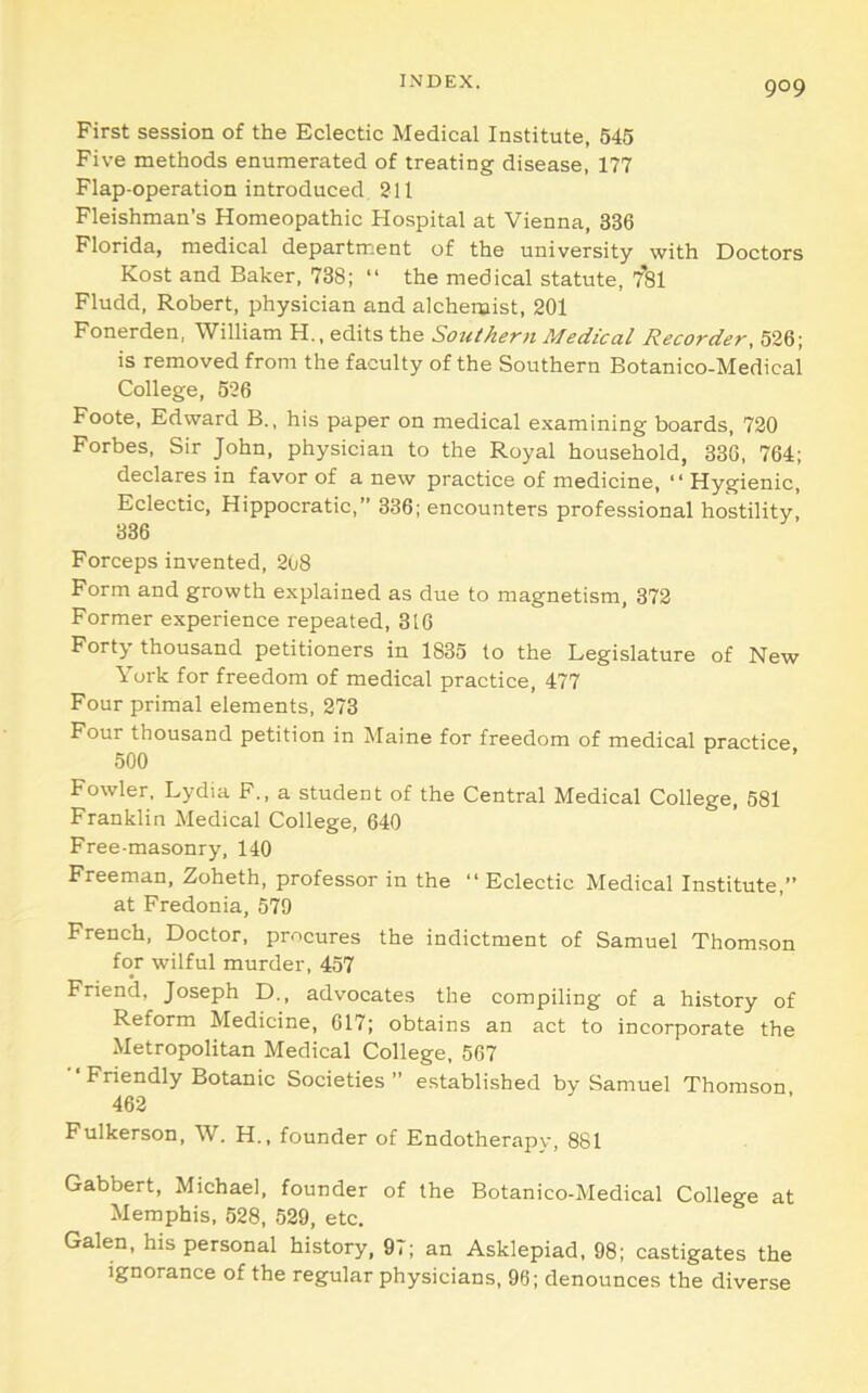 First session of the Eclectic Medical Institute, 645 Five methods enumerated of treating disease, 177 Flap-operation introduced 211 Fleishman’s Homeopathic Hospital at Vienna, 336 Florida, medical department of the university with Doctors Kost and Baker, 738; “ the medical statute, 7'si Fludd, Robert, physician and alchenaist, 201 Fonerden, William H., edits the Southern Medical Recorder, 526; is removed from the faculty of the Southern Botanico-Medieal College, 526 Foote, Edward B., his paper on medical examining boards, 720 Forbes. Sir John, physician to the Royal household, 336, 764; declares in favor of a new practice of medicine, “ Hygienic, Eclectic, Hippocratic,” 336; encounters professional hostility, 336 Forceps invented, 2ti8 Form and growth explained as due to magnetism, 372 Former experience repeated, 316 Forty thousand petitioners in 1835 to the Legislature of New York for freedom of medical practice, 477 Four primal elements, 273 Four thousand petition in Maine for freedom of medical practice 500 Fowler. Lydia F., a student of the Central Medical College, 681 Franklin Medical College, 640 Free-masonry, 140 Freeman, Zoheth, professor in the “ Eclectic Medical Institute,” at Fredonia, 579 French, Doctor, procures the indictment of Samuel Thomson for wilful murder, 457 Friend, Joseph D., advocates the compiling of a history of Reform Medicine, 017; obtains an act to incorporate the Metropolitan Medical College, 567 ■■Friendly Botanic Societies” established by Samuel Thomson 462 Fulkerson, W. H., founder of Endotherapy, 881 Gabbert, Michael, founder of the Botanico-Medical College at Memphis, 528, 529, etc. Galen, his personal history, 97; an Asklepiad, 98; castigates the ignorance of the regular physicians, 96; denounces the diverse