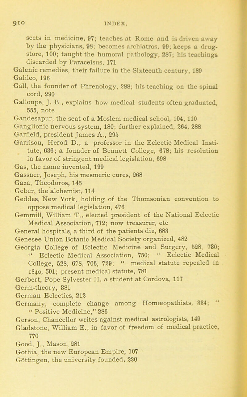 sects in medicine, 97; teaches at Rome and is driven away by the physicians, 98; becomes archiatros, 99; keeps a drug- store, 100; taught the humoral pathology, 287; his teachings discarded by Paracelsus, 171 Galenic remedies, their failure in the Sixteenth century, 189 Galileo, 196 Gall, the founder of Phrenology, 288; his teaching on the spinal cord, 290 Galloupe, J. B., explains how medical students often graduated, 555, note Gandesapur, the seat of a Moslem medical school, 104, 110 Ganglionic nervous system, 180; further explained, 264, 288 Garfield, president James A., 295 Garrison, Herod D., a professor in the Eclectic Medical Insti- tute, 636; a founder of Bennett College, 678; his resolution in favor of stringent medical legislation, 698 Gas, the name invented, 199 Gassner, Joseph, his mesmeric cures, 268 Gaza, Theodores, 145 Geber, the alchemist, 114 Geddes, New York, holding of the Thomsonian convention to oppose medical legislation, 476 Gemmill, William T., elected president of the National Eclectic Medical Association, 712; now treasurer, etc General hospitals, a third of the patients die, 683 Genesee Union Botanic Medical Society organized, 482 Georgia College of Eclectic Medicine and Surgery, 528, 730; “ Eclectic Medical Association, 750; “ Eclectic Medical College, 528, 678, 706, 729; “ medical statute repealed in 1840, 601; present medical statute, 781 Gerbert, Pope Sylvester II, a student at Cordova, 117 Germ-theory, 381 German Eclectics, 212 Germany, complete change among Homoeopathists, 334; “ Positive Medicine,” 286 Gerson, Chancellor writes against medical astrologists, 149 Gladstone, William E., in favor of freedom of medical practice, 770 Good, J., Mason, 281 Gothia, the new European Empire, 107 Gottingen, the university founded, 220