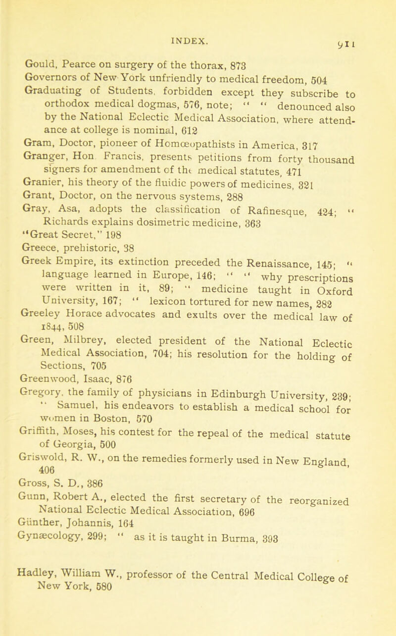 Gould, Pearce on surgery of the thorax, 873 Governors of New York unfriendly to medical freedom, 504 Graduating of Students, forbidden except they subscribe to orthodox medical dogmas, 576, note; “ “ denounced also by the National Eclectic Medical Association, where attend- ance at college is nominal, 612 Gram, Doctor, pioneer of Homoeopathists in America, 317 Granger, Hon Francis, present.'- petitions from forty thousand signers for amendment of tht medical statutes, 471 Granier, his theory of the fluidic powers of medicines, 321 Grant, Doctor, on the nervous systems, 288 Gray, Asa, adopts the classification of Rafinesque, 424; “ Richards explains dosimetric medicine, 363 “Great Secret,” 198 Greece, prehistoric, 38 Greek Empire, its extinction preceded the Renaissance, 145; “ language learned in Europe, 146; “ “ why prescriptions were written in it, 89; ” medicine taught in Oxford University, 167; “ lexicon tortured for new names, 282 Greeley Horace advocates and exults over the medical law of 1844, 508 Green, Milbrey, elected president of the National Eclectic Medical Association, 704; his resolution for the holding of Sections, 705 Greenwood, Isaac, 876 Gregory, the family of physicians in Edinburgh University, 239; Samuel, his endeavors to establish a medical school for women in Boston, 570 Griffith, Moses, his contest for the repeal of the medical statute of Georgia, 500 Griswold, R. W., on the remedies formerly used in New England 406 Gross, S. D., 386 Gunn, Robert A., elected the first secretary of the reorganized National Eclectic Medical Association, 696 Gunther, Johannis, 104 Gynaecology, 299; “ as it is taught in Burma, 393 Hadley, William W., professor of the Central Medical College of New York, 580