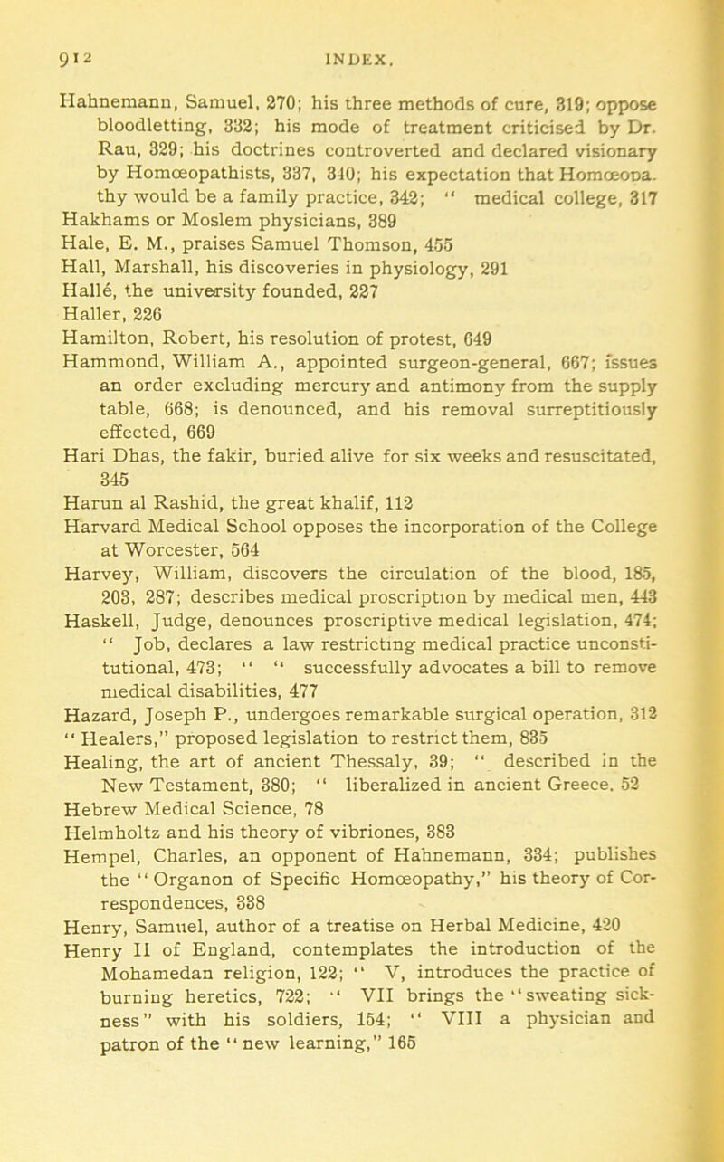 Hahnemann, Samuel, 270; his three methods of cure, 319; oppose bloodletting, 332; his mode of treatment criticised by Dr. Rau, 329; his doctrines controverted and declared visionary by Homoeopathists, 337, 3-10; his expectation that Homoeona. thy would be a family practice, 342; “ medical college, 317 Hakhams or Moslem physicians, 389 Hale, E. M., praises Samuel Thomson, 455 Hall, Marshall, his discoveries in physiology, 291 Halle, the university founded, 227 Haller, 226 Hamilton. Robert, his resolution of protest, 649 Hammond, William A., appointed surgeon-general, 667; issues an order excluding mercury and antimony from the supply table, 668; is denounced, and his removal surreptitiously effected, 669 Hari Dhas, the fakir, buried alive for six weeks and resuscitated, 345 Harun al Rashid, the great khalif, 112 Harvard Medical School opposes the incorporation of the College at Worcester, 564 Harvey, William, discovers the circulation of the blood, 185, 203, 287; describes medical proscription by medical men, 443 Haskell, Judge, denounces proscriptive medical legislation, 474; “ Job, declares a law restricting medical practice unconsti- tutional, 473; “ “ successfully advocates a bill to remove medical disabilities, 477 Hazard, Joseph P., undergoes remarkable surgical operation, 313 “ Healers,” proposed legislation to restrict them, 835 Healing, the art of ancient Thessaly, 39; “ described In the New Testament, 380; “ liberalized in ancient Greece. 53 Hebrew Medical Science, 78 Helmholtz and his theory of vibriones, 383 Hempel, Charles, an opponent of Hahnemann, 334; publishes the “ Organon of Specific Homoeopathy, his theory of Cor- respondences, 338 Henry, Samuel, author of a treatise on Herbal Medicine, 430 Henry 11 of England, contemplates the introduction of the Mohamedan religion, 122; “ V, introduces the practice of burning heretics, 722; '* Vll brings thesweating sick- ness” with his soldiers, 154; “ Vlll a physician and patron of the “ new learning,” 165