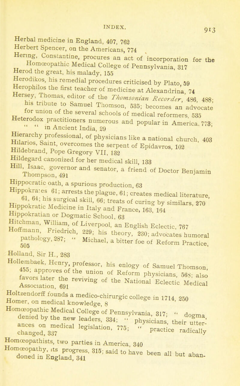 913 Herbal medicine in England, 407, 762 Herbert Spencer, on the Americans, 774 Hering, Constantine, procures an act of incorporation for the Homoeopathic Medical College of Pennsylvania, 317 Herod the great, his malady, 155 Herodikos, his remedial procedures criticised by Plato 59 Herophilos the first teacher of medicine at Alexandrin’a 74 Hersey, Thomas, editor of the T/w?nsonzan Recorder ’486 488' h.s tribute to Samuel Thomson, 535; becomes an advocate for union of the several schools of medical reformers 535 Heterodox practitioners numerous and popular in America, 773' in Ancient India, 29 ’ Hierarchy professional, of physicians like a national church. 403 Hilarios, Saint, overcomes the serpent of Epidavros, 103 Hildebrand, Pope Gregory VII, 132 Hildegard canonized for her medical skill 133 Hill Isaac, governor and senator, a friend of Doctor Benjamin Thompson, 491 ^ Hippocratic oath, a spurious production, 63 Hippokra^es 61; arrests the plague, 61; c’reates medical literature 61 64; h.s surgical skill, 66; treats of curing by similars 370 ’ Hippokratic Medicine in Italy and France, 163 164 Hippokratian or Dogmatic School, 63 Hitchman, William, of Liverpool, an English Eclectic, 767 Hoffmann, Fnedrich, 239; his theory. 230; advocates humoral pa^thology, 287; “ Michael, a bitter foe of Reform Practice, Holland, Sir H., 283 Hollembaek. Henry professor, his enlogy of Samuel Thomson 455. approves of the union of Reform physicians, 568- also Asriibon. tl MedicS Homoeopathic Medical College of Pennsylvania 317- defied by .he „w,e.dfr,. 334, pryida.s' .hd. Xr’ cThgeXar''*' ■■ Homoeopathists, two parties in America, 340 Homoeopathy Its progress. 315; said to have been all but aban doned in England, 341 aoan-