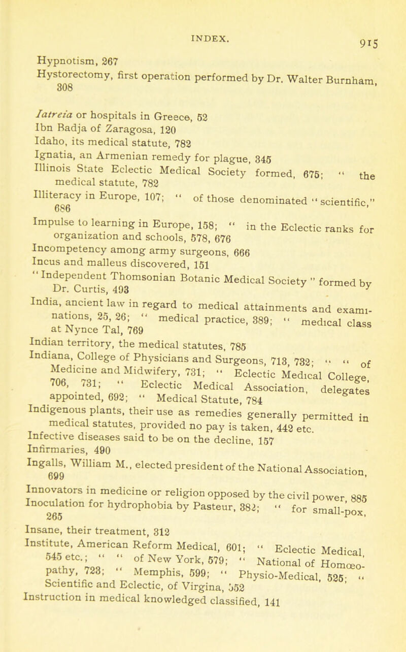 9IS Hypnotism, 267 Hystorectomy, first operation performed by Dr. Walter Burnham. 308 latreia or hospitals in Greece, 62 Ibn Radja of Zaragosa, 120 Idaho, its medical statute, 782 Ignatia, an Armenian remedy for plague 346 Illinois State Eclectic Medical Society’formed, 676- “ the medical statute, 782 Illiteracy in Europe, 107;  of those denominated “scientific ’’ 686 ' Impulse to learning in Europe. 158; “ in the Eclectic ranks for organization and schools, 578, 676 Incompetency among army surgeons, 666 Incus and malleus discovered, 151 “ Independent Thomsonian Botanic Medical Society ” formed bv Dr. Curtis, 493 ^ India, ancient law in regard to medical attainments and exami- nations, 25, 26; “ medical practice, 389; “ medical class at Nynce Tal, 769 Indian territory, the medical statutes, 785 Indiana, College of Physicians and Surgeons, 713 732 of Medicine and Midwifery, 731; “ Eclectic Medical College 706. 731; “ Eclectic Medical Association, delegates appointed, 692; “ Medical Statute, 784 Indigenous plants, their use as remedies generally permitted in medical statutes, provided no pay is taken, 442 etc. Infective diseases said to be on the decline, 157 Infirmaries, 490 IngaUj William M.. elected president of the National Association. Innovators in medicine or religion opposed by the civil power 885 Inoculation for hydrophobia by Pasteur, 382; “ for sitiaII ^ 265 um-pox. Insane, their treatment, 312 Institute, American Reform Medical. 601;  Eclectic Medical York, 679; “ National of Homoeo- pathy, 723; “ Memphis, 699; “ Physio-Medical, 526- Scientific and Eclectic, of Virgina, 552 Instruction in medical knowledged classified, 141