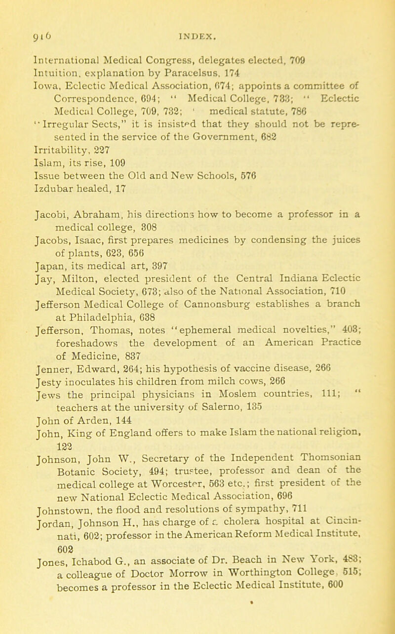 International Medical Congress, delegates elected, 709 Intuition, explanation by Paracelsus, 174 Iowa, Eclectic Medical Association, 074; appoints a committee of Correspondence, 094; “ Medical College, 733; “ Eclectic Medical College, 709, 732; ‘ medical statute, 780 '• Irregular Sects,” it is insisted that they should not be repre- sented in the service of the Government, 082 Irritability, 227 Islam, its rise, 109 Issue between the Old and New Schools, 570 Izdubar healed, 17 Jacobi, Abraham, his directions how to become a professor in a medical college, 308 Jacobs, Isaac, first prepares medicines by condensing the juices of plants, 023, 050 Japan, its medical art, 397 Jay, Milton, elected president of the Central Indiana Eclectic Medical Society, 073; also of the National Association, 710 Jefferson Medical College of Cannonsburg establishes a branch at Philadelphia, 038 Jefferson, Thomas, notes “ephemeral medical novelties,” 403; foreshadows the development of an American Practice of Medicine, 837 Jenner, Edward, 204; his hypothesis of vaccine disease, 206 Jesty inoculates his children from milch cows, 200 Jews the principal physicians in Moslem countries. 111; teachers at the university of Salerno, 135 John of Arden, 144 John, King of England offers to make Islam the national religion, 122 Johnson, John W., Secretary of the Independent Thomsonian Botanic Society, 494; trustee, professor and dean of the medical college at Worcester, 503 etc.; first president of the new National Eclectic Medical Association, 090 Johnstown, the flood and resolutions of sympathy, 711 Jordan, Johnson H., has charge of c. cholera hospital at Cincin- nati, 002; professor in the American Reform Medical Institute, 002 Jones, Ichabod G., an associate of Dr. Beach in New York, 483; a colleague of Doctor Morrow in Worthington College. 515; becomes a professor in the Eclectic Medical Institute, GOO