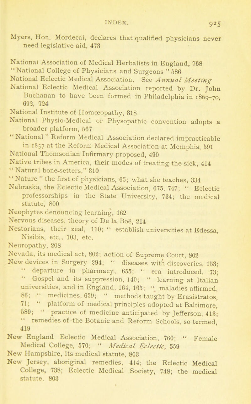 Myers, Hon. Mordecai, declares that qualified physicians never need legislative aid, 473 National Association of Medical Herbalists in England, 768 “National College of Physicians and Surgeons  586 National Eclectic Medical Association. See An7iual Meeting National Eclectic Medical Association reported by Dr. John Buchanan to have been formed in Philadelphia in 1869-70, 692, 724 National Institute of Homoeopathy, 318 National Physio-Medical or Physopathic convention adopts a broader platform, 567 “National ” Reform Medical Association declared impracticable in 1857 at the Reform Medical Association at Memphis, 591 National Thomsonian Infirmary proposed, 490 Native tribes in America, their modes of treating the sick, 414 “ Natural bone-setters,” 310 “Nature ” the first of physicians, 65; what she teaches, 334 Nebraska, the Eclectic Medical Association, 675, 747; “ Eclectic professorships in the State University, 734; the medical statute, 800 Neophytes denouncing learning, 162 Nervous diseases, theory of De la Boe, 214 Nestorians, their zeal, 110;“ establish universities at Edessa, Nisibis, etc., 103, etc. Neuropathy, 208 Nevada, its medical act, 802; action of Supreme Court, 802 New devices in Surgery 294; “ diseases with discoveries, 153; “ departure in pharmacy, 655; “ era introduced, 73; “ Gospel and its suppression, 140; “ learning at Italian universities, and in England, 164, 165; maladies affirmed, 86; “ medicines, 659; “ methods taught by Erasistratos, 71; “ platform of medical principles adopted at Baltimore, 589; “ practice of medicine anticipated by Jefferson. 413; “ remedies of the Botanic and Reform Schools, so termed 419 New England Eclectic Medical Association, 700; “ Female Medical College, 570; “ Medical Eclectic, 559 New Hampshire, its medical statute, 803 New Jersey, aboriginal remedies, 414; the Eclectic Medical College, 738; Eclectic Medical Society, 748; the medical statute. 803