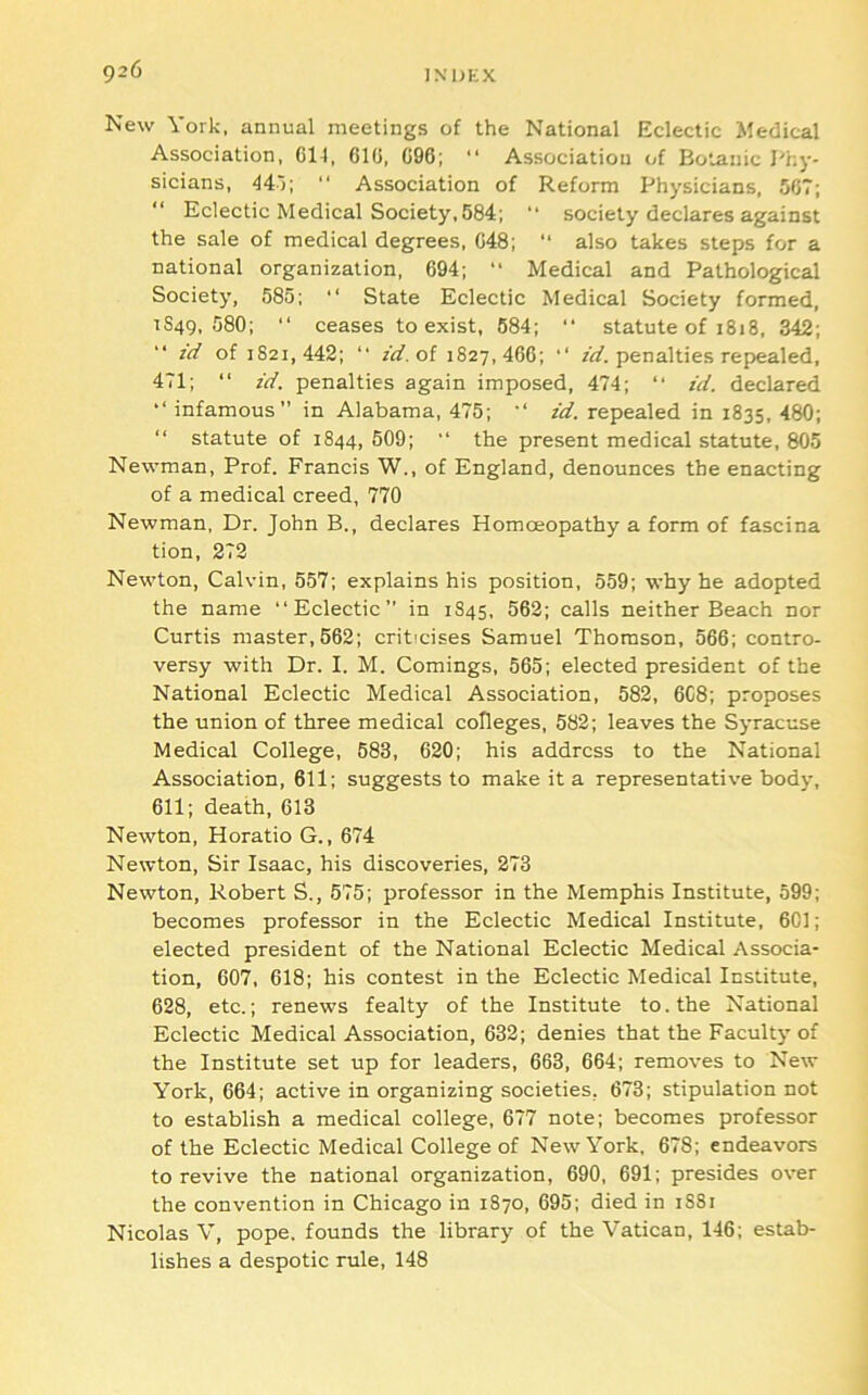 New York, annual meetings of the National Eclectic Medical Association, G14, CIG, 096; “ Association of Botanic J''ky- sicians, 44')\ “ Association of Reform Physicians, 5GT; “ Eclectic Medical Society, 584; “ society declares against the sale of medical degrees, G48; ‘‘ also takes steps for a national organization, 694; Medical and Pathological Society, 585; “ State Eclectic Medical Society formed, 1849, 580; “ ceases to exist, 684; “ statute of 1818, 342; zd of 1821,442; “ zd.ol 1827,466; •' zl/. penalties repealed, 471; “ zd. penalties again imposed, 474; “ zd. declared infamous” in Alabama, 475; id. repealed in 1835, 480; “ statute of 1844, 509; ” the present medical statute, 805 Newman, Prof. Francis W., of England, denounces the enacting of a medical creed, 770 Newman, Dr. John B., declares Homoeopathy a form of fascina tion, 272 Newton, Calvin, 557; explains his position, 559; why he adopted the name “Eclectic” in 1845, 562; calls neither Beach nor Curtis master,562; criticises Samuel Thomson, 566; contro- versy with Dr. I. M. Comings, 565; elected president of the National Eclectic Medical Association, 582, 6C8; proposes the union of three medical colleges, 582; leaves the Syracuse Medical College, 683, 620; his address to the National Association, 611; suggests to make it a representative body, 611; death, 613 Newton, Horatio G., 674 Newton, Sir Isaac, his discoveries, 273 Newton, Robert S., 575; professor in the Memphis Institute, 599; becomes professor in the Eclectic Medical Institute, 6C1; elected president of the National Eclectic Medical Associa- tion, 607, 618; his contest in the Eclectic Medical Institute, 628, etc.; renews fealty of the Institute to. the National Eclectic Medical Association, 632; denies that the Faculty of the Institute set up for leaders, 663, 664; removes to New York, 664; active in organizing societies, 673; stipulation not to establish a medical college, 677 note; becomes professor of the Eclectic Medical College of New York, 678; endeavors to revive the national organization, 690, 691; presides over the convention in Chicago in 1870, 695; died in 1881 Nicolas V, pope, founds the library of the Vatican, 146; estab- lishes a despotic rule, 148