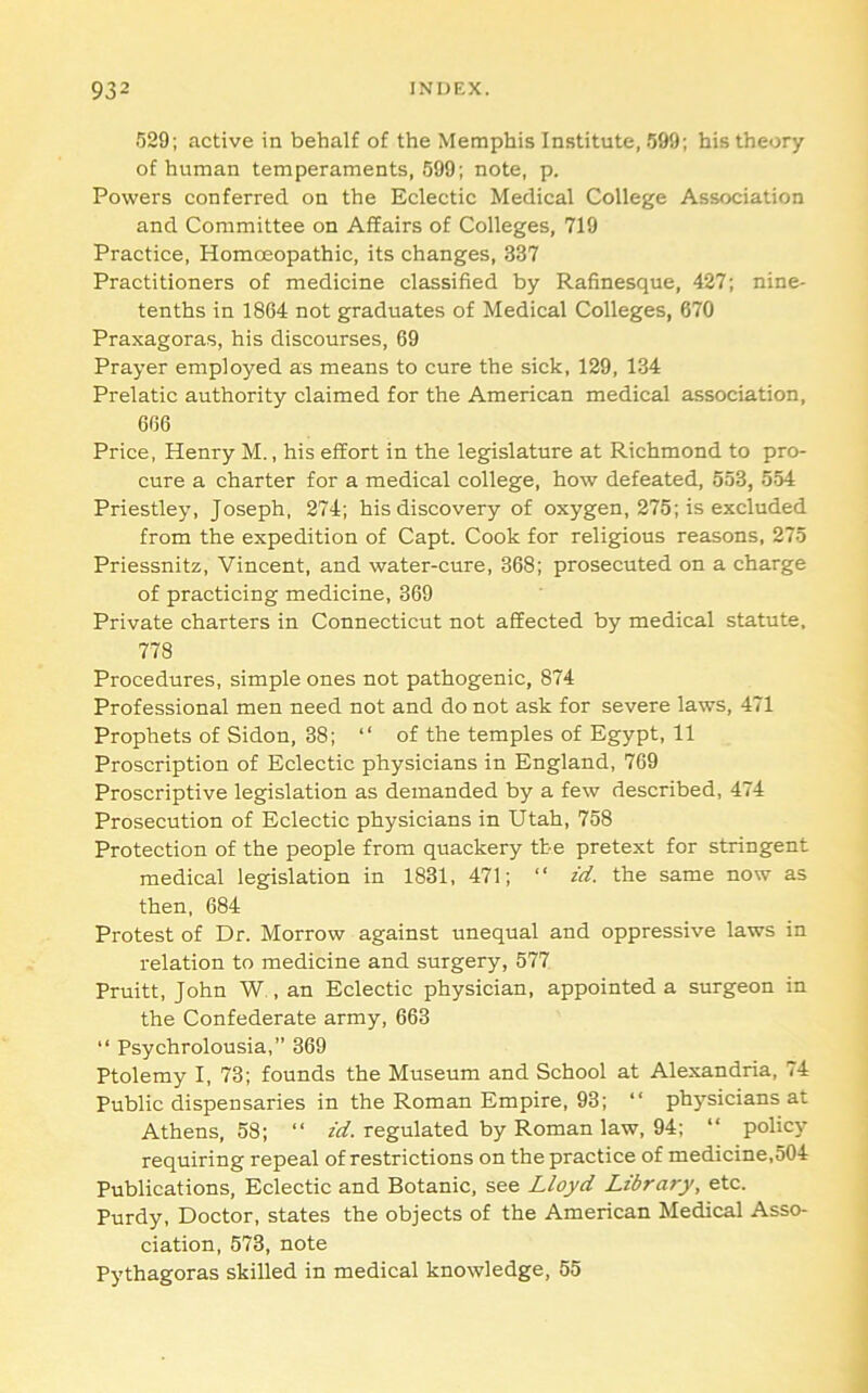 529; active in behalf of the Memphis Institute, 599; his theory of human temperaments, 599; note, p. Powers conferred on the Eclectic Medical College Association and Committee on Affairs of Colleges, 719 Practice, Homoeopathic, its changes, 337 Practitioners of medicine classified by Rafinesque, 427; nine- tenths in 1864 not graduates of Medical Colleges, 670 Praxagoras, his discourses, 69 Prayer employed as means to cure the sick, 129, 134 Prelatic authority claimed for the American medical association, 666 Price, Henry M., his effort in the legislature at Richmond to pro- cure a charter for a medical college, how defeated, 553, 554 Priestley, Joseph, 274; his discovery of oxygen, 275; is excluded from the expedition of Capt. Cook for religious reasons, 275 Priessnitz, Vincent, and water-cure, 368; prosecuted on a charge of practicing medicine, 369 Private charters in Connecticut not affected by medical statute, 778 Procedures, simple ones not pathogenic, 874 Professional men need not and do not ask for severe laws, 471 Prophets of Sidon, 38; “ of the temples of Egypt, 11 Proscription of Eclectic physicians in England, 769 Proscriptive legislation as demanded by a few described, 474 Prosecution of Eclectic physicians in Utah, 758 Protection of the people from quackery the pretext for stringent medical legislation in 1831, 471; “ id. the same now as then, 684 Protest of Dr. Morrow against unequal and oppressive laws in relation to medicine and surgery, 577 Pruitt, John W , an Eclectic physician, appointed a surgeon in the Confederate army, 663 “ Psychrolousia,” 369 Ptolemy I, 73; founds the Museum and School at Alexandria, 74 Public dispensaries in the Roman Empire, 93; “ physicians at Athens, 58; “ id. regulated by Roman law, 94; “ policy requiring repeal of restrictions on the practice of medicine,504 Publications, Eclectic and Botanic, see Lloyd Library, etc. Purdy, Doctor, states the objects of the American Medical Asso- ciation, 573, note Pythagoras skilled in medical knowledge, 55