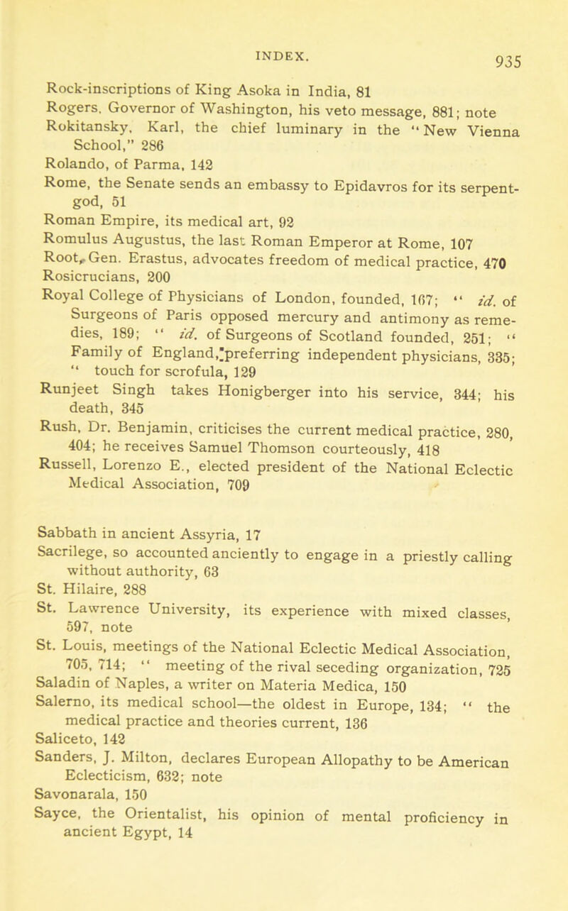 Rock-inscriptions of King Asoka in India, 81 Rogers. Governor of Wa.shington, his veto message, 881; note Rokitansky. Karl, the chief luminary in the “New Vienna School,” 286 Rolando, of Parma, 142 Rome, the Senate sends an embassy to Epidavros for its serpent- god, 51 Roman Empire, its medical art, 92 Romulus Augustus, the last Roman Emperor at Rome, 107 Root, Gen. Erastus, advocates freedom of medical practice, 470 Rosicrucians, 200 Royal College of Physicians of London, founded, 167; “ id. of Surgeons of Paris opposed mercury and antimony as reme- dies, 189; “ id. of Surgeons of Scotland founded, 251; “ Family of England,;preferring independent physicians, 335; “ touch for scrofula, 129 Runjeet Singh takes Honigberger into his service, 344; his death, 345 Rush. Dr. Benjamin, criticises the current medical practice, 280, 404; he receives Samuel Thomson courteously, 418 Russell, Lorenzo E., elected president of the National Eclectic Medical Association, 709 Sabbath in ancient Assyria, 17 Sacrilege, so accounted anciently to engage in a priestly calling without authority, 63 St. Hilaire, 288 St. Lawrence University, its experience with mixed classes 597, note St. Louis, meetings of the National Eclectic Medical Association, 705, 714; “ meeting of the rival seceding organization, 725 Saladin of Naples, a writer on Materia Medica, 150 Salerno, its medical school—the oldest in Europe, 134; “ the medical practice and theories current, 136 Saliceto, 142 Sanders, J. Milton, declares European Allopathy to be American Eclecticism, 632; note Savonarala, 150 Sayce, the Orientalist, his opinion of mental proficiency in ancient Egypt, 14