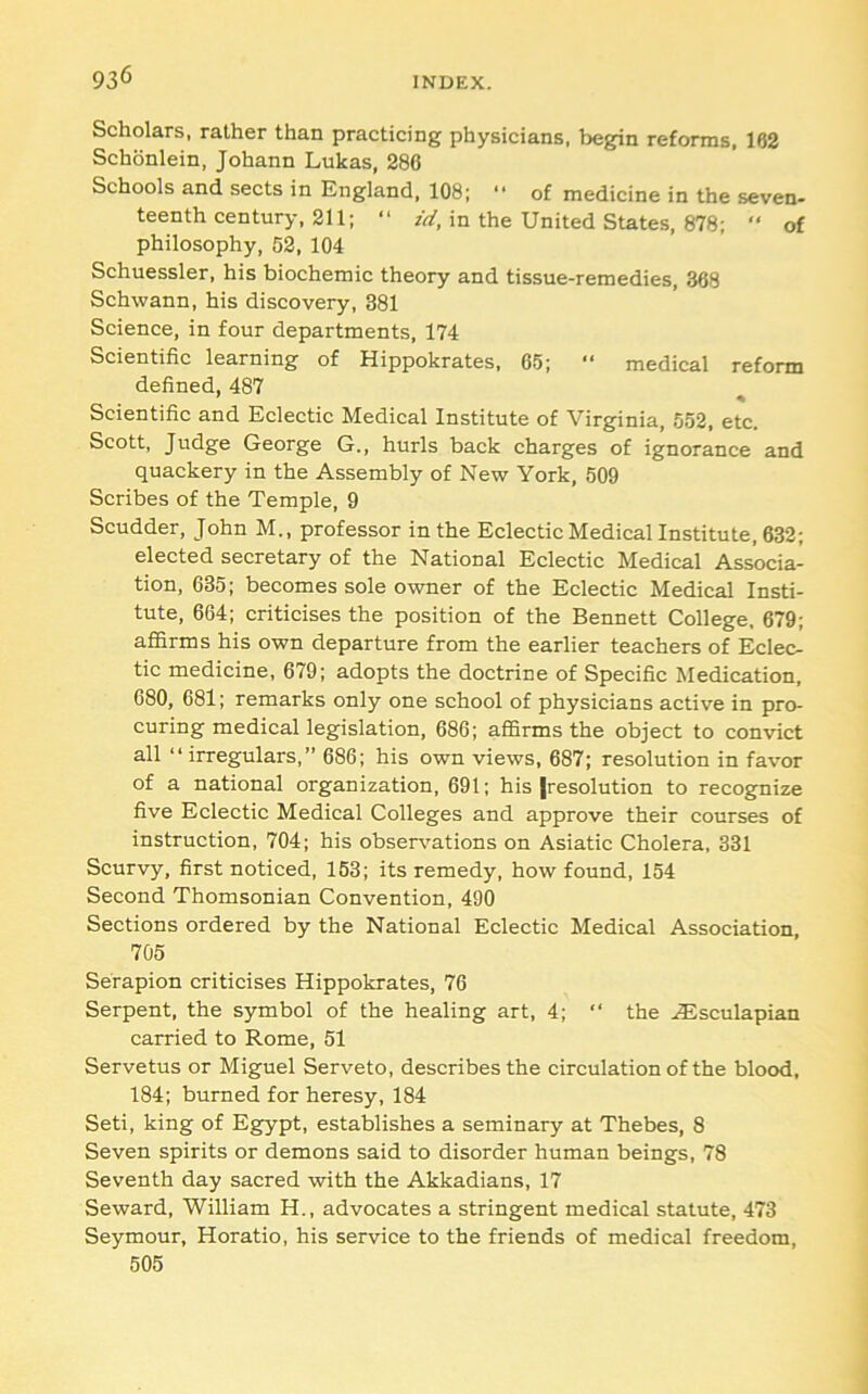 Scholars, rather than practicing physicians, begpn reforms, 162 Schonlein, Johann Lukas, 286 Schools and sects in England, 108; “ of medicine in the seven- teenth century, 211; “ zV/, in the United States, 878; “ of philosophy, 62, 104 Schuessler, his biochemic theory and tissue-remedies, 368 Schwann, his discovery, 381 Science, in four departments, 174 Scientific learning of Hippokrates, 65; “ medical reform defined, 487 Scientific and Eclectic Medical Institute of Virginia, 552, etc. Scott, Judge George G., hurls back charges of ignorance and quackery in the Assembly of New York, 509 Scribes of the Temple, 9 Scudder, John M., professor in the Eclectic Medical Institute, 632; elected secretary of the National Eclectic Medical Associa- tion, 635; becomes sole owner of the Eclectic Medical Insti- tute, 664; criticises the position of the Bennett College, 679; affirms his own departure from the earlier teachers of Eclec- tic medicine, 679; adopts the doctrine of Specific Medication, 680, 681; remarks only one school of physicians active in pro- curing medical legislation, 686; affirms the object to convict all “irregulars,” 686; his own views, 687; resolution in favor of a national organization, 691; his |resolution to recognize five Eclectic Medical Colleges and approve their courses of instruction, 704; his obsenmtions on Asiatic Cholera, 331 Scurvy, first noticed, 153; its remedy, how found, 154 Second Thomsonian Convention, 490 Sections ordered by the National Eclectic Medical Association, 705 Serapion criticises Hippokrates, 76 Serpent, the symbol of the healing art, 4; “ the .^sculapian carried to Rome, 51 Servetus or Miguel Serveto, describes the circulation of the blood, 184; burned for heresy, 184 Seti, king of Egypt, establishes a seminary at Thebes, 8 Seven spirits or demons said to disorder human beings, 78 Seventh day sacred with the Akkadians, 17 Seward, William H., advocates a stringent medical statute, 473 Seymour, Horatio, his service to the friends of medical freedom, 506