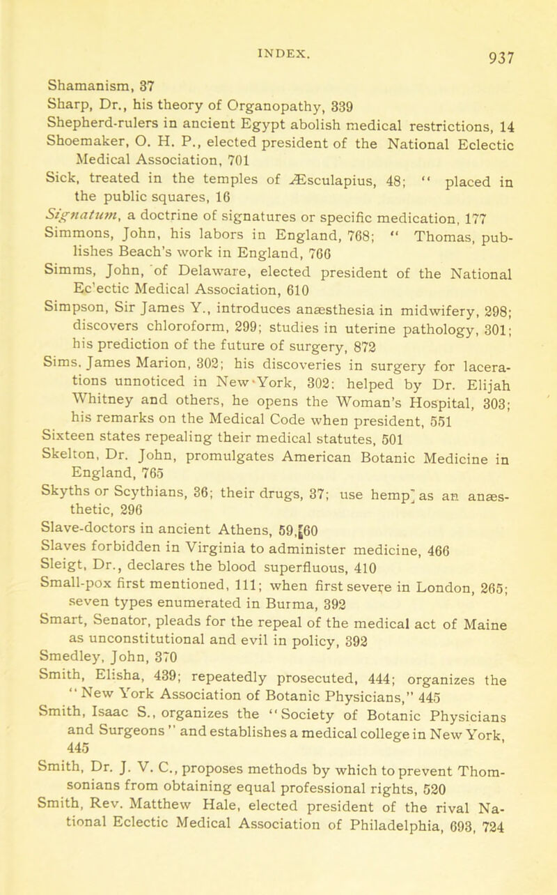 Shamanism, 37 Sharp, Dr., his theory of Organopathy, 339 Shepherd-rulers in ancient Egypt abolish medical restrictions, 14 Shoemaker, O. H. P., elected president of the National Eclectic Medical Association, 701 Sick, treated in the temples of .,Esculapius, 48; “ placed in the public squares, 16 Signatum, a doctrine of signatures or specific medication, 177 Simmons, John, his labors in England, 768; “ Thomas, pub- lishes Beach’s work in England, 766 Simms, John, of Delaware, elected president of the National Ec'ectic Medical Association, 610 Simpson, Sir James Y., introduces anaesthesia in midwifery, 298; discovers chloroform, 299; studies in uterine pathology, 301; his prediction of the future of surgery, 872 Sims, James Marion, 302; his discoveries in surgery for lacera- tions unnoticed in New-York, 302; helped by Dr. Elijah Whitney and others, he opens the Woman’s Hospital, 303; his remarks on the Medical Code when president, 551 Sixteen states repealing their medical statutes, 501 Skelton, Dr. John, promulgates Ameriean Botanic Medicine in England, 765 Skyths or Scythians, 36; their drugs, 37; use hemp] as an anaes- thetic, 296 Slave-doctors in ancient Athens, 59,[60 Slaves forbidden in Virginia to administer medicine, 466 Sleigt. Dr., declares the blood superfluous, 410 Small-pox first mentioned. 111; when first severe in London, 265; seven types enumerated in Burma, 392 Smart, Senator, pleads for the repeal of the medical act of Maine as unconstitutional and evil in policy, 392 Smedley, John, 370 Smith, Elisha, 439; repeatedly prosecuted, 444; organizes the “New York Association of Botanic Physicians,” 445 Smith, Isaac S., organizes the “Society of Botanic Physicians and Surgeons ” and establishes a medical college in New York 445 Smith, Dr. J. V. C., proposes methods by which to prevent Thom- sonians from obtaining equal professional rights, 520 Smith, Rev. Matthew Hale, elected president of the rival Na- tional Eclectic Medical Association of Philadelphia, 693, 724