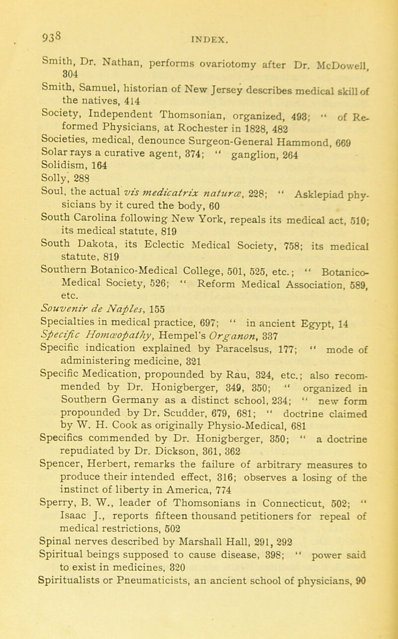 93^ INDEX. Smith, Dr. Nathan, performs ovariotomy after Dr McDowell 304 Smith, Samuel, historian of New Jersey describes medical skill of the natives, 414 Society, Independent Thomsonian, organized, 493; “ of Re- formed Physicians, at Rochester in 1828, 483 Societies, medical, denounce Surgeon-General Hammond, 669 Solar rays a curative agent, 374; “ ganglion, 264 Solidism, 164 Solly, 288 Soul, the actual vis jnedicairix naiura, 228; “ Asklepiad phy- sicians by it cured the body, 60 South Carolina following New York, repeals its medical act, 510; its medical statute, 819 South Dakota, its Eclectic Medical Society, 758; its medical statute, 819 Southern Botanico-Medical College, 501, 525, etc.; “ Botanico- Medical Society, 526; “ Reform Medical Association, 589, etc. Souvenir de Naples, 155 Specialties in medical practice, 697; “ in ancient Egypt, 14 Specific Homoeopathy, Hempel’s Organon, 337 Specific indication explained by Paracelsus, 177; “ mode of administering medicine, 321 Specific Medication, propounded by Rau, 324, etc.; also recom- mended by Dr. Honigberger, 349, 350; “ organized in Southern Germany as a distinct school, 234; “ new form propounded by Dr. Scudder, 679, 681; “ doctrine claimed by W. H. Cook as originally Physio-Medical, 681 Specifics commended by Dr. Honigberger, 350; “ a doctrine repudiated by Dr. Dickson, 361, 362 Spencer, Herbert, remarks the failure of arbitrary measures to produce their intended effect, 316; observes a losing of the instinct of liberty in America, 774 Sperry, B. W., leader of Thomsonians in Connecticut, 502; “ Isaac J., reports fifteen thousand petitioners for repeal of medical restrictions, 502 Spinal nerves described by Marshall Hall, 291, 292 Spiritual beings supposed to cause disease, 398; ‘‘ power said to exist in medicines, 320 Spiritualists or Pneumaticists, an ancient school of physicians, 90
