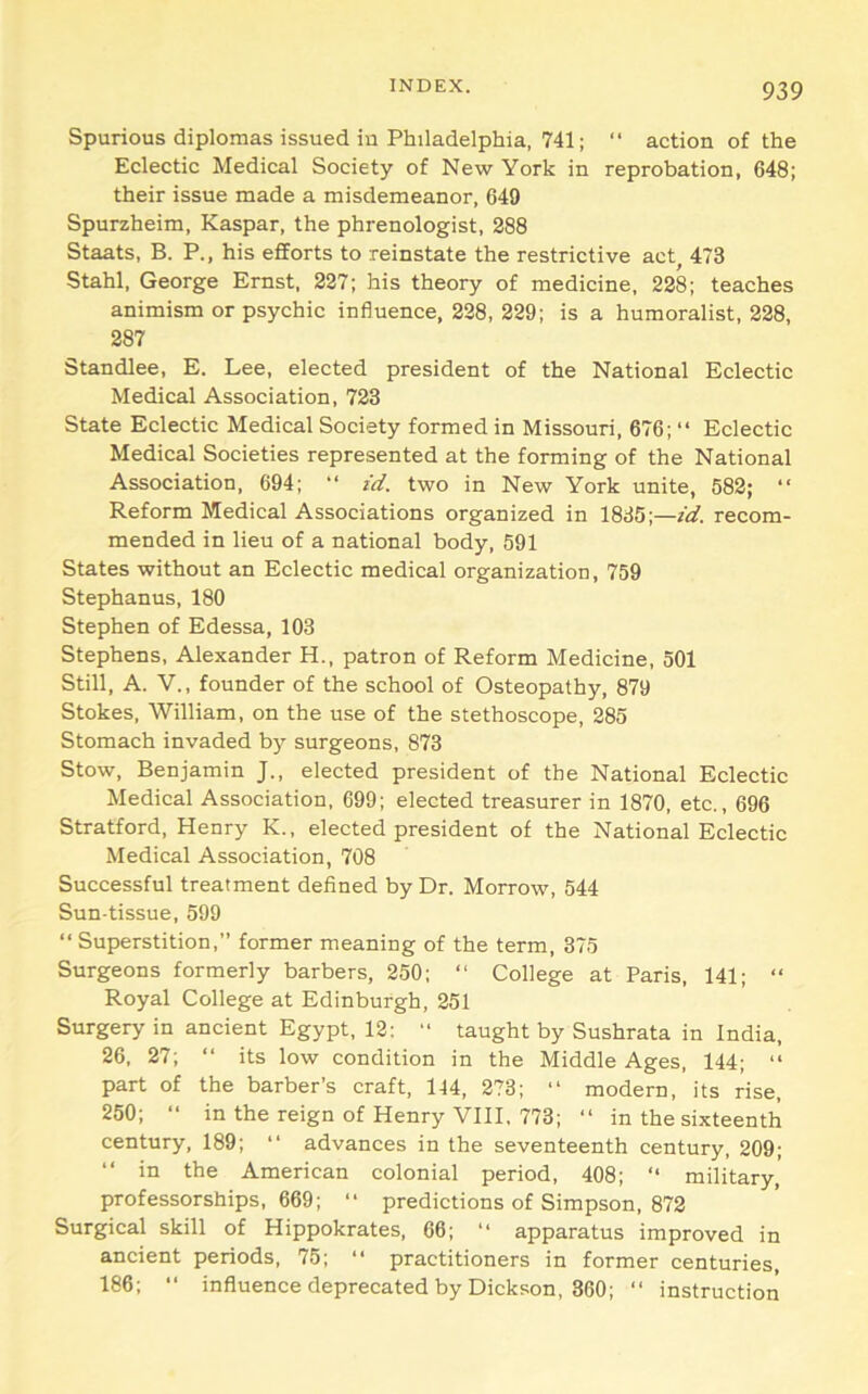 Spurious diplomas issued in Philadelphia, 741; “ action of the Eclectic Medical Society of New York in reprobation, 648; their issue made a misdemeanor, 649 Spurzheim, Kaspar, the phrenologist, 288 Staats, B. P., his efforts to reinstate the restrictive act, 473 Stahl, George Ernst, 227; his theory of medicine, 228; teaches animism or psychic influence, 228, 229; is a humoralist, 228, 287 Standlee, E. Lee, elected president of the National Eclectic Medical Association, 723 State Eclectic Medical Society formed in Missouri, 676; “ Eclectic Medical Societies represented at the forming of the National Association, 694; “ id. two in New York unite, 582; “ Reform Medical Associations organized in 1835;—id. recom- mended in lieu of a national body, 591 States without an Eclectic medical organization, 759 Stephanus, 180 Stephen of Edessa, 103 Stephens, Alexander H., patron of Reform Medicine, 501 Still, A. V., founder of the school of Osteopathy, 879 Stokes, William, on the use of the stethoscope, 285 Stomach invaded by surgeons, 873 Stow, Benjamin J., elected president of the National Eclectic Medical Association, 699; elected treasurer in 1870, etc., 696 Stratford, Henry K., elected president of the National Eclectic Medical Association, 708 Successful treatment defined by Dr. Morrow, 544 Sun-tissue, 599 “ Superstition,” former meaning of the term, 375 Surgeons formerly barbers, 250; “ College at Paris, 141; “ Royal College at Edinburgh, 251 Surgery in ancient Egypt, 12: “ taught by Sushrata in India, 26, 27; “ its low condition in the Middle Ages, 144; “ part of the barber’s craft, 144, 273; “ modern, its rise, 250; “ in the reign of Henry VIII, 773; “ in the sixteenth century, 189; “ advances in the seventeenth century, 209; “ in the American colonial period, 408; “ military, professorships, 669; “ predictions of Simpson, 872 Surgical skill of Hippokrates, 66; “ apparatus improved in ancient periods, 75; “ practitioners in former centuries, 186; ‘‘ influence deprecated by Dickson, 360; “ instruction