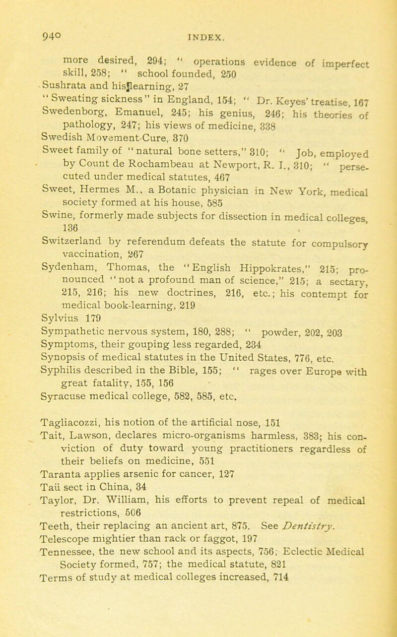 more desired, 294; “ operations evidence of imperfect skill, 258; “ school founded, 250 Sushrata and hisjlearning, 27 ‘‘Sweating sickness” in England, 154; ‘‘ Dr. Keyes’treatise, 167 Swedenborg, Emanuel, 245; his genius, 246; his theories of pathology, 247; his views of medicine, 338 Swedish Movement Cure, 370 Sweet family of ‘‘natural bone setters,” 310; ” Job, employed by Count de Rochambeau at Newport, R. I., 310; ‘‘ perse- cuted under medical statutes, 467 Sweet, Hermes M., a Botanic physician in New York, medical society formed at his house, 585 Swine, formerly made subjects for dissection in medical colleges 136 Switzerland by referendum defeats the statute for compulsory vaccination, 267 Sydenham, Thomas, the “English Hippokrates,” 215; pro- nounced “not a profound man of science,” 215; a sectary, 215, 216; his new doctrines, 216, etc.; his contempt for medical book-learning, 219 Sylvius 179 Sympathetic nervous system, 180, 288; “ powder, 202, 203 Symptoms, their gouping less regarded, 234 Synopsis of medical statutes in the United States, 776, etc. Syphilis described in the Bible, 155; “ rages over Europe with great fatality, 156, 156 Syracuse medical college, 582, 585, etc. Tagliacozzi, his notion of the artificial nose, 151 Tait, Lawson, declares micro-organisms harmless, 383; his con- viction of duty toward young practitioners regardless of their beliefs on medicine, 551 Taranta applies arsenic for cancer, 127 Tail sect in China, 34 Taylor, Dr. William, his efforts to prevent repeal of medical restrictions, 606 Teeth, their replacing an ancient art, 875. See Dentistry. Telescope mightier than rack or faggot, 197 Tennessee, the new school and its aspects, 756, Eclectic Medical Society formed, 757; the medical statute, 821 Terms of study at medical colleges increased, 714