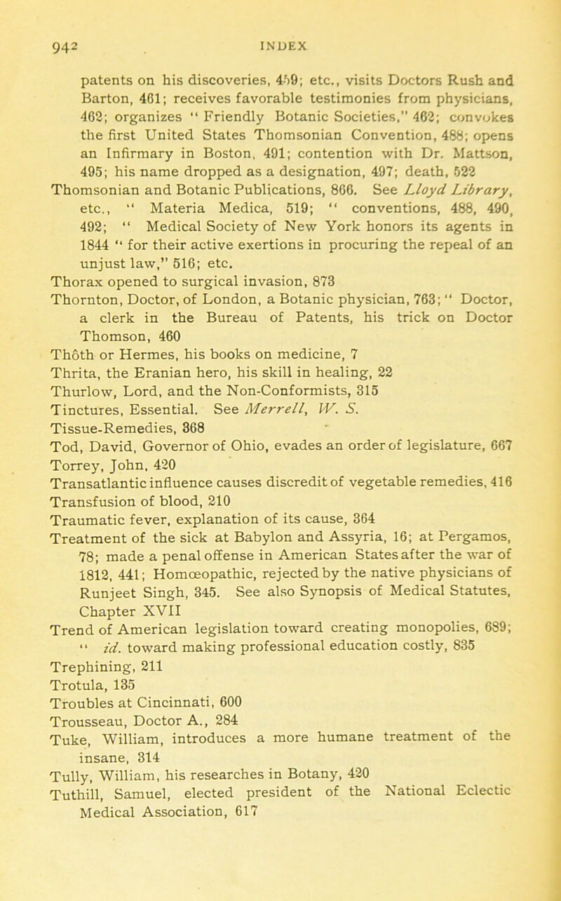 patents on his discoveries, 4'>9; etc., visits Doctors Rush and Barton, 401; receives favorable testimonies from physicians, 462; organizes “ Friendly Botanic Societies,” 462; convokes the first United States Thomsonian Convention, 488; opens an Infirmary in Boston, 491; contention with Dr. Mattson, 495; his name dropped as a designation, 497; death, 522 Thomsonian and Botanic Publications, 866. See Lloyd Library, etc., “ Materia Medica, 519; “ conventions, 488, 490, 492; “ Medical Society of New York honors its agents in 1844 ‘‘ for their active exertions in procuring the repeal of an unjust law,” 516; etc. Thorax opened to surgical invasion, 873 Thornton, Doctor, of London, a Botanic physician, 763; “ Doctor, a clerk in the Bureau of Patents, his trick on Doctor Thomson, 460 Thoth or Hermes, his books on medicine, 7 Thrita, the Eranian hero, his skill in healing, 22 Thurlow, Lord, and the Non-Conformists, 315 Tinctures, Essential. See Merrell, W. S. Tissue-Remedies, 368 Tod, David, Governor of Ohio, evades an order of legislature, 667 Torrey, John, 420 Transatlantic influence causes discredit of vegetable remedies, 416 Transfusion of blood, 210 Traumatic fever, explanation of its cause, 364 Treatment of the sick at Babylon and Assyria, 16; at Pergamos, 78; made a penal offense in American States after the war of 1812, 441; Homoeopathic, rejected by the native physicians of Runjeet Singh, 345. See also Synopsis of Medical Statutes, Chapter XVII Trend of American legislation toward creating monopolies, 689; “ id. toward making professional education costly, 835 Trephining, 211 Trotula, 135 Troubles at Cincinnati, 600 Trousseau, Doctor A., 284 Tuke, William, introduces a more humane treatment of the insane, 314 Tully, William, his researches in Botany, 420 Tuthill, Samuel, elected president of the National Eclectic Medical Association, 617