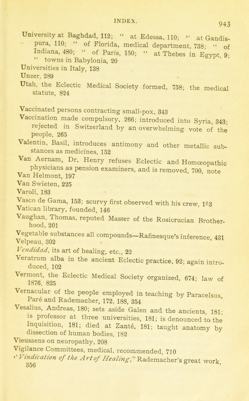943 University at Baghdad, 112; “ at Edessa. 110; “ at Gandis- pura, 110; “ of Florida, medical department, 738' “ of Indiana, 480; “ of Paris, 1-50; “ at Thebes in Egypt 9' “ towns in Babylonia, 20 ' ' Universities in Italy, 138 Unzer, 289 Utah, the Eclectic Medical Society formed, 758; the medical statute, 824 Vaccinated persons contracting small-pox, 343 Vaccination made compulsory, 266; introduced into Syria, 343' rejected in Switzerland by an overwhelming vote of the people, 265 Valentin, Basil, introduces antimony and other metallic sub- stances as medicines, 152 Van Aemam, Dr. Henry refuses Eclectic and Homoeopathic physicians as pension examiners, and is removed 700 note Van Helmont, 197 Van Swieten, 225 Varoli, 183 Vasco de Gama, 153; scurvy first observed with his crew, 1^3 Vatican library, founded, 146 Vaughan, Thomas, reputed Master of the Rosicrucian Brother- hood, 201 Vegetable substances all compounds—Rafinesque’s inference 431 Velpeau, 302 ’ Vendidad, its art of healing, etc., 22 Veratrum alba in the ancient Eclectic practice, 92; again intro- duced, 102 8^^^ Medical Society organized, 674; law of Vernacular of the people employed in teaching by Paracelsus Pare and Rademacher, 172, 188, 354 ’ Vesalius, Andreas, 180; sets aside Galen and the ancients, 181- is professor at three universities, 181; is denounced to the Inquisition, 181; died at Zante, 181; taught anatomy by dissection of human bodies, 182 Vieussens on neuropathy, 208 Vigilance Committees, medical, recommended 710 Vindication of the Art of Healing, Rademacher’s great work,
