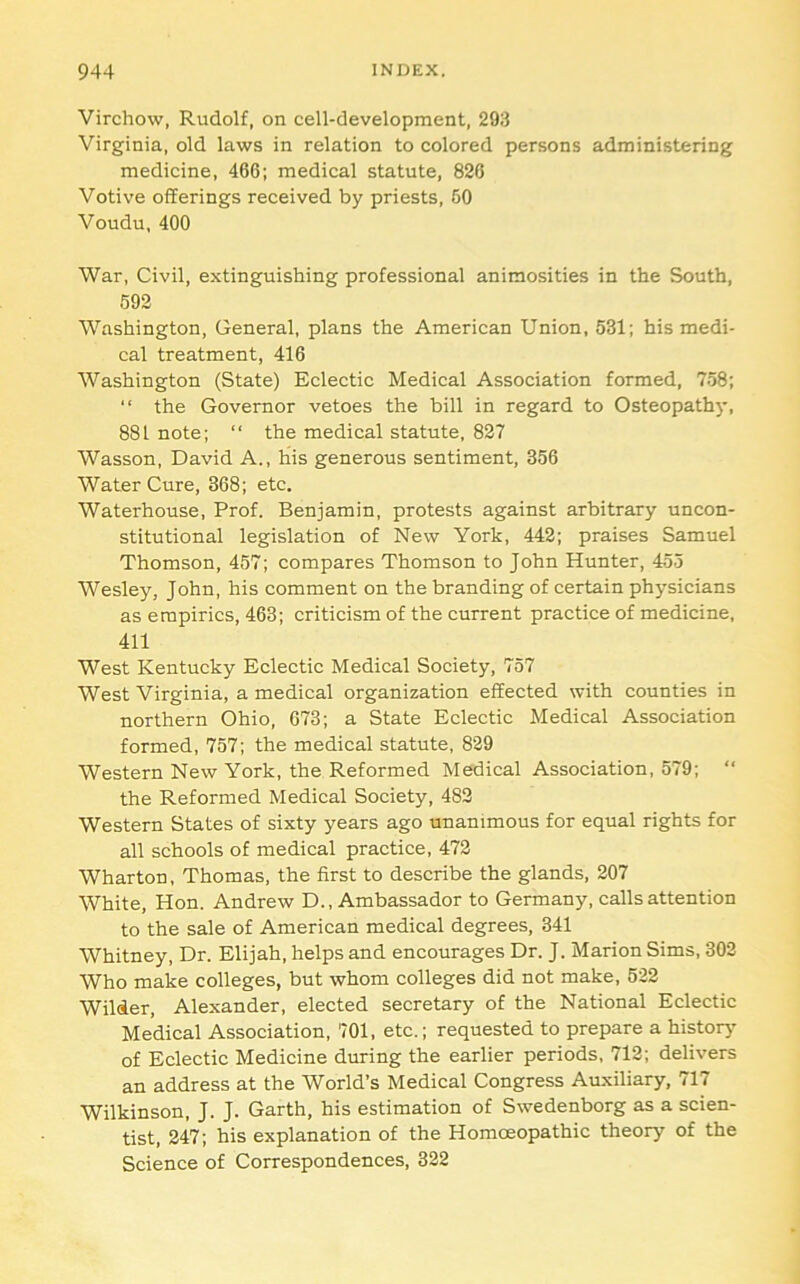 Virchow, Rudolf, on cell-development, 293 Virginia, old laws in relation to colored persons administering medicine, 466; medical statute, 826 Votive offerings received by priests, 50 Voudu, 400 War, Civil, extinguishing professional animosities in the South, 692 Washington, General, plans the American Union, 531; his medi- cal treatment, 416 Washington (State) Eclectic Medical Association formed, 758;  the Governor vetoes the bill in regard to Osteopathy, 881 note; “ the medical statute, 827 Wasson, David A., his generous sentiment, 356 Water Cure, 368; etc. Waterhouse, Prof. Benjamin, protests against arbitrary uncon- stitutional legislation of New York, 442; praises Samuel Thomson, 457; compares Thomson to John Hunter, 455 Wesley, John, his comment on the branding of certain physicians as empirics, 463; criticism of the current practice of medicine, 411 West Kentucky Eclectic Medical Society, 757 West Virginia, a medical organization effected with counties in northern Ohio, 673; a State Eclectic Medical Association formed, 757; the medical statute, 829 Western New York, the Reformed Medical Association, 579; “ the Reformed Medical Society, 482 Western States of sixty years ago unanimous for equal rights for all schools of medical practice, 472 Wharton, Thomas, the first to describe the glands, 207 White, Hon. Andrew D., Ambassador to Germany, calls attention to the sale of American medical degrees, 341 Whitney, Dr. Elijah, helps and encourages Dr. J. Marion Sims, 302 Who make colleges, but whom colleges did not make, 522 Wilier, Alexander, elected secretary of the National Eclectic Medical Association, 701, etc.; requested to prepare a historj- of Eclectic Medicine during the earlier periods, 712; delivers an address at the World’s Medical Congress Auxiliary, 717 Wilkinson, J. J. Garth, his estimation of Swedenborg as a scien- tist, 247; his explanation of the Homoeopathic theory of the Science of Correspondences, 322