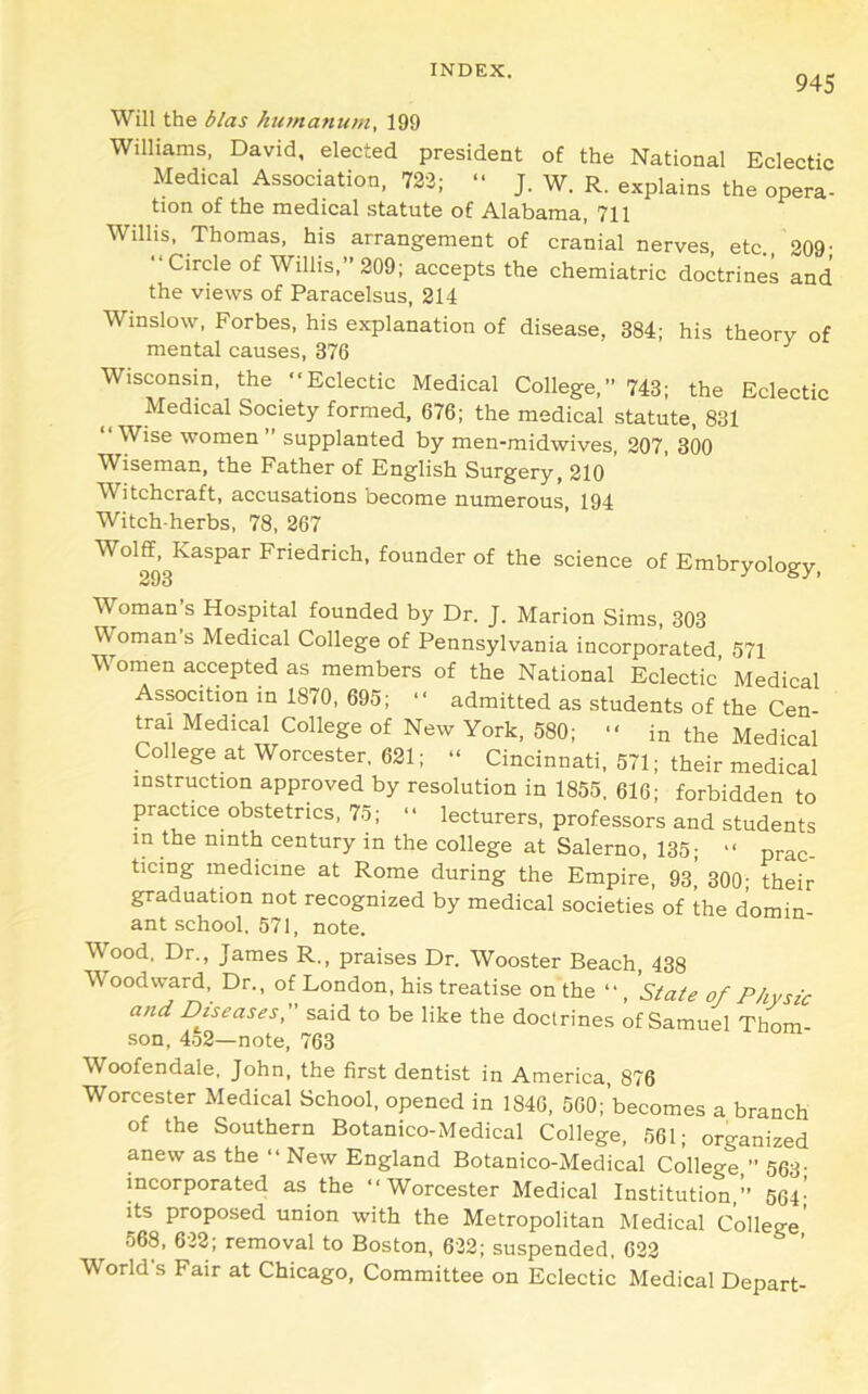 945 Will the bias humanum, 199 Williams, David, elected president of the National Eclectic Medical Association, 723; “ J. W. R. explains the opera- tion of the medical statute of Alabama, 711 Willis, Thomas, his arrangement of cranial nerves, etc 209- •‘Circle of Willis,” 209; accepts the chemiatric doctrines and the views of Paracelsus, 214 Winslow, Forbes, his explanation of disease, 384; his theory of mental causes, 376 ^ Wisconsin, the “Eclectic Medical College,” 743; the Eclectic Medical Society formed, 676; the medical statute, 831 “Wise women ” supplanted by men-midwives, 207, 300 Wiseman, the Father of English Surgery, 210 ’ Witchcraft, accusations become numerous, 194 Witch-herbs, 78, 267 ^°l®’3Kaspar Friedrich, founder of the science of Embryology, Woman s Hospital founded by Dr. J. Marion Sims, 303 Woman s Medical College of Pennsylvania incorporated 571 Women accepted as members of the National Eclectic’ Medical Assocition in 1870, 695; “ admitted as students of the Cen- tral Medical College of New York, 580; “ in the Medical College at Worcester, 621; “ Cincinnati, 571; their Idical instruction approved by resolution in 1855. 616; forbidden to practice obstetrics. 75; “ lecturers, professors and students in the ninth century in the college at Salerno, 135; “ prac- ticing medicine at Rome during the Empire, 93, 300; their graduation not recognized by medical societies of the domin- ant school. 571, note. Wood, Dr., James R., praises Dr. Wooster Beach, 438 Woodward, Dr., of London, his treatise on the *•, 'Slate of Physic and Diseases, said to be like the doctrines of Samuel Thom •son, 4.52—note, 763 Woofendale, John, the first dentist in America, 876 Worcester Medical School, opened in 1846, 560;’becomes a branch of the Southern Botanico-Medical College. 561; organized anew as the “ New England Botanico-Medical College,” 563- incorporated as the “Worcester Medical Institution,” 664' its proposed union with the Metropolitan Medical College’ 568. 632; removal to Boston, 632; suspended. 633 World’s Fair at Chicago, Committee on Eclectic Medical Depart-