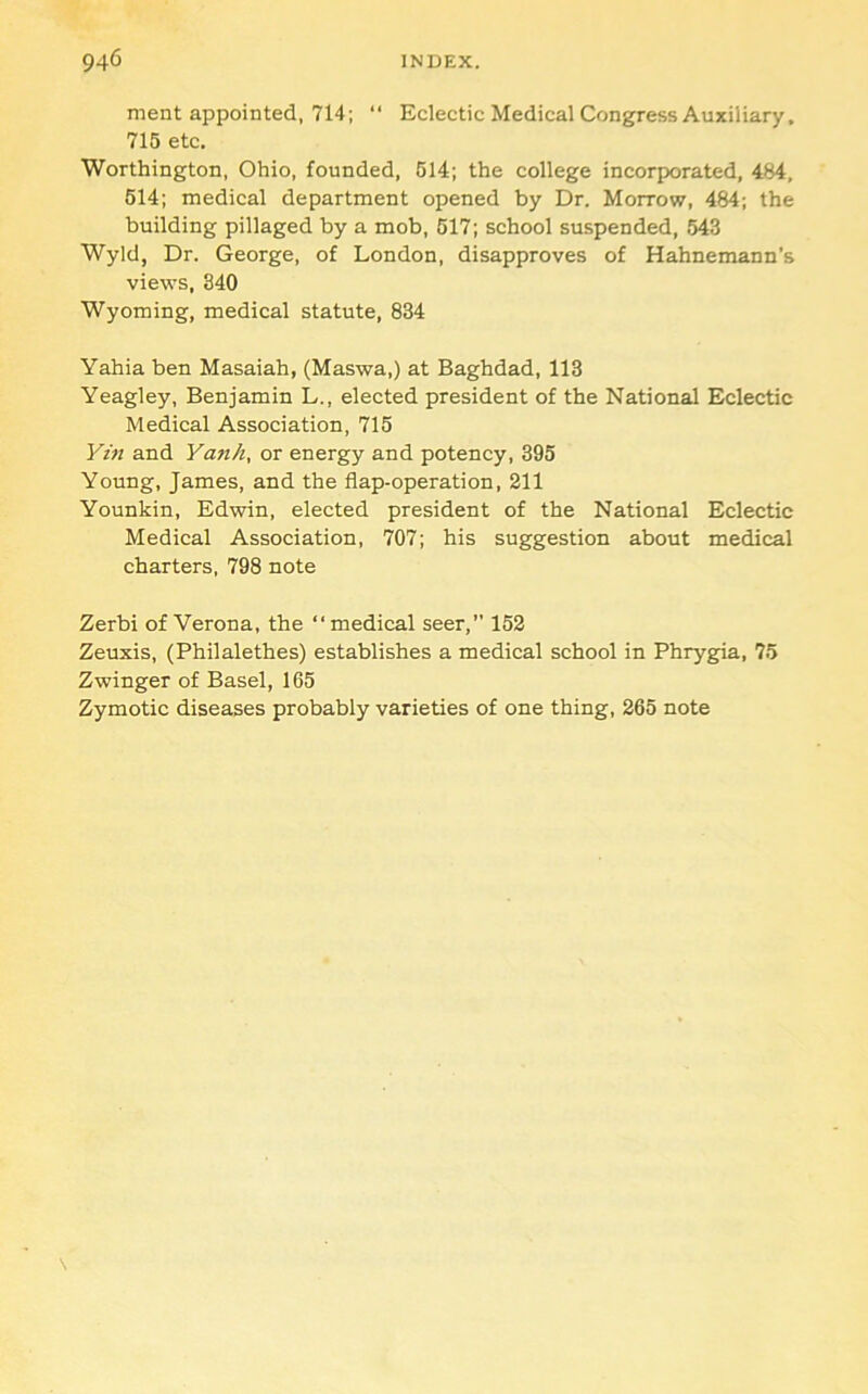 ment appointed, 714;  Eclectic Medical Congress Auxiliary, 715 etc. Worthington, Ohio, founded, 614; the college incorporated, 484, 614; medical department opened by Dr. Morrow, 484; the building pillaged by a mob, 617; school suspended, 543 Wyld, Dr. George, of London, disapproves of Hahnemann’s views, 340 Wyoming, medical statute, 834 Yahia ben Masaiah, (Maswa,) at Baghdad, 113 Yeagley, Benjamin L., elected president of the National Eclectic Medical Association, 715 Ym and Yanh, or energy and potency, 395 Young, James, and the flap-operation, 211 Younkin, Edwin, elected president of the National Eclectic Medical Association, 707; his suggestion about medical charters, 798 note Zerbi of Verona, the “medical seer,” 152 Zeuxis, (Philalethes) establishes a medical school in Phrygpa, 75 Zwinger of Basel, 165 Zymotic diseases probably varieties of one thing, 265 note