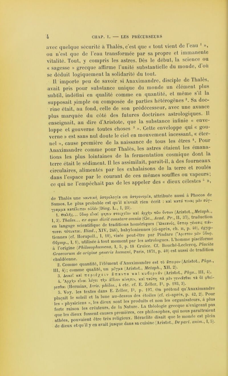 avec quelque sécurité à Thaïes, c’est que « tout vient de l eau * », ou iTest que de l’eau transformée par sa propre et immanente vitalité. Tout, y compris les astres. Dès le début, la science ou « sagesse » grecque altirme l’unité substantielle du monde, d où se déduit logiquement la solidarité du tout. Il importe peu de savoir si Anaximandre, disciple de Thaïes, avait pris pour substance unique du monde un élément plus subtil, indétini en qualité comm« en quantité, et même s il la supposait simple ou composée de parties hétérogènes ^ Sa doc- rine était, au fond, celle de son prédécesseur, avec une avance plus marquée du côté des futures doctrines astrologiques. 11 enseignait, au dire d’Aristote, que la substance infinie « enve- loppe et gouverne toutes choses ^ ». Cette enveloppe qui « gou- verne » est sans nul doute le ciel en mouvement incessant, « éter- nel », cause première de la naissance de tous les êtres . I oui Anaximandre comme pour Thalès, les astres étaient les émana- tions les plus lointaines de la fermentation cosmique dont la terre était le sédiment. Il les assimilait, paraît-il, à des fourneaux circulaires, alimentés par les exhalaisons de la terre et roules dans l’espace par le courant de ces mêmes souilles ou vapeurs; ce qui ne l’empêchait pas de les appeler des « dieux célestes •> », de Thalès une vauxixr, àaxpo'Xoyia ou àaxpovo|j.îa, attribuée aussi à Phocos de Samos. Le plus probable est qu’il n’avait rien écrit : xal xaxi xiva; i^èv auy- voaarxa xaxéXraev oùôév (Uiog. L., 1,23). ^ ^ 1 0aXr,;... Ü8wp elvat <yxor/do'J -xai àp/> xwv ovxuv {kns{ot., Metaph., 1 3) Thaïes... ex aqua dixit conslure omnia [QÀc.., Acad. Pr., Il, 37), traduction en langage scientiüque de traditions homériques (’Sîxsavôî, 6a-^p xsasi xlxu-xxa'.. Iliad., XIV, 246), babyloniennes (ci-apres, ch. n, p. 40), 6_^jp tiennes (cf. Ilorapoll., 1, 10), visée peut-être par Piudare ( Aptxxov asv -.ocp. Olymp.,\, 1), utilisée à tout moment par les astrologues. L’homme Pisciformc à l’origine {Philosophumena, 1, S, p. 18 Criiice. Cf. bouche-Leclercq, i îaci< Graecorum de origme generis humani, Paris, 1871, p. 40) est aussi de trac ^^^.^Sinme quantité, l’élément d’Anaximamlre est xà ôé^eipov (Aristot., Phgs., 111, 4); comme qualité, un ixïyiia (Aristot., Melaph., 2). 3 Aovcêî xal î^avxa xal -xuespvav ^Aristot.,^ / %5., U , -*)• 4 ’Aoyr.v .Ivai xl,v àîoiov xivr.^iv, vcal xaûx^ xà jxâv vswaaOai xa Oc çOe.- «-aOai (liermias Irris. philos., 4 etc. cf. E. Zellcr, P, p. 193, 3). 5 vdy. les textes dans E. Zcller, PL p. 197. On prétend qu Anaximandre nlacait le soleil et la lune au-dessus des étoiles (cl. ci-apres, p. -). Pou L « physiciens », les dieux sont les produits et non les organisateurs, a plus forte ralon les créateurs, de la Nature. La théologie grecque u exigeant pas nue les dieux fussent causes premières, ces philosophes, qui nous paraîtra ent ihées pouvaient être très religieux. Iléraclite disait que le monde est plein de dieux et qu'il y en avait jusque dans sa cuisine (Aristot., De pari, amm., 1, o).