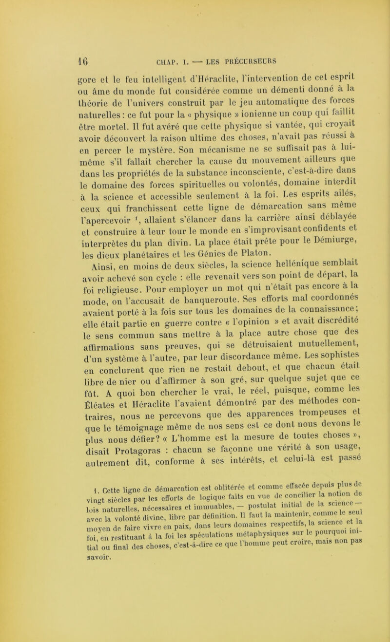 gore et le feu inlelligent d'Héraclite, l’inlervenlion de eet esprit ou âme du monde fut considérée comme un démenti donné à la théorie de l’univers construit par le jeu automatique des forces naturelles ; ce fut pour la « physique » ionienne un coup qui laillit être mortel. 11 fut avéré que cette physique si vantée, qui croyait avoir découvert la raison ultime des choses, n’avait pas réussi à en percer le mystère. Son mécanisme ne se suffisait pas à lui- même s’il fallait chercher la cause du mouvement ailleurs que dans les propriétés de la substance inconsciente, c est-à-dire dans le domaine des forces spirituelles ou volontés, domaine interdit à la science et accessible seulement à la foi. Les esprits ailés, ceux qui franchissent cette ligne de démarcation sans même l’apercevoir allaient s’élancer dans la carrière ainsi déblayée et construire à leur tour le monde en s’improvisant confidents et interprètes du plan divin. La place était prête pour le Démiurge, les dieux planétaires et les Génies de Platon. Ainsi, en moins do deux siècles, la science hellénique semblait avoir achevé son cycle : elle revenait vers son point de départ, la foi religieuse. Pour employer un mot qui n’était pas encore à la mode, on l’accusait de banqueroute. Ses efforts mal coordonnés avaient porté à la fois sur tous les domaines de la connaissance , elle était partie en guerre contre « l’opinion » et avait discrédité le sens commun sans mettre à la place autre chose que des affirmations sans preuves, qui se détruisaient mutuellement, d’un système à l’autre, par leur discordance même. Les sophistes en conclurent que rien ne restait debout, et que chacun était libre de nier ou d'affirmer à son gré, sur quelque sujet que ce fût. A quoi bon chercher le vrai, le réel, puisque, comme les Éléates et Héraclite l’avaient démontré par des méthodes con- traires, nous ne percevons que des apparences trompeuses et que le témoignage même de nos sens est ce dont nous devons le plus nous défier? « L’homme est la mesure de toutes choses », disait Protagoras ; chacun se façonne une vérité à son usage, autrement dit, conforme à ses intérêts, et celui-là est passe 1 Cette ligne de démarcation est oblitérée et comme etlacée depuis plus de vin-t siècles par les efforts de logique faits en vue de concilier la notion loisnaturelles, nécessaires et immuables, - postulat initial de la science avec 1. volonté divine, libre par déûnition 11 tant la moven de faire vivre en paix, dans leurs domaines respectifs, la science et la foi en restituant à la foi les spéculations métaphysiques sur le pourquoi mi- iai ou final des choses, c’est-à-dire ce que l'homme peut croire, mais non pas savoir.