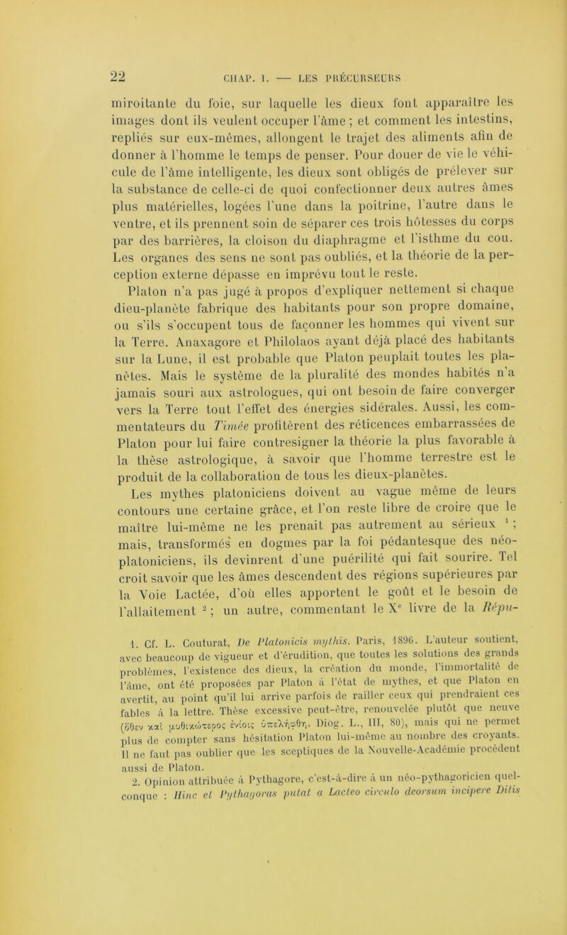 miroitanle du l'oie, sur laquelle les dieux l'ont apparaUre les images dont ils veulent occuper l’âme ; et comment les intestins, repliés sur eux-mêmes, allongent le trajet des aliments afin de donner à l’homme le temps de penser. Pour douer de vie le véhi- cule de l’ànie intelligente, les dieux sont obligés de prélever sur la substance de celle-ci de quoi confectionner deux autres âmes plus matérielles, logées l’une dans la poitrine, l’autre dans le ventre, et ils prennent soin de séparer ces trois hôtesses du corps par des barrières, la cloison du diaphragme et l’isthme du cou. Les organes des sens ne sont pas oubliés, et la théorie de la per- ception externe dépasse en imprévu tout le reste. Platon n’a pas jugé à propos d’expliquer nettement si chaque dieu-planète fabrique des habitants pour son propre domaine, ou s’ils s’occupent tous de façonner les hommes qui vivent sur la Terre. Anaxagore et Philolaos ayant déjà placé des habitants sur la Lune, il est probable que Platon peuplait toutes les pla- nètes. Mais le système de la pluralité des mondes habités na jamais souri aux astrologues, qui ont besoin de laire converger vers la Terre tout l’elfet des énergies sidérales. Aussi, les com- mentateurs du Tiriiée profitèrent des réticences embarrassées de Platon pour lui faire contresigner la théorie la plus favorable a la thèse astrologique, à savoir que l’homme terrestre est le produit de la collaboration de tous les dieux-planètes. Les mythes platoniciens doivent au vague même de leurs contours une certaine grâce, et Ton reste libre de croire que le maître lui-même ne les prenait pas autrement au sérieux ‘ ; mais, transformés en dogmes par la loi pédantesqne des néo- platoniciens, ils devinrent d'une puérilité qui fait sourire. Tel croit savoir que les âmes descendent des régions supérieures par la Voie Lactée, d’où elles apportent le goût et le besoin de rallaitement ^ ; un autre, commentant le X'' livre de la Répu- 1. Cf. L. Coutiirat, Ve Vlalonicis mylhis. Paris, 1896. L’auteur soutient, avec beaucoup de vigueur et d’érudition, que toutes les solutions des grands problèmes, l’existence des dieux, la création du monde, l’immortalité de l’âme, ont été proposées par Platon a l’état île mythes, et que Platon en avertit, au point qu’il lui arrive parfois de railler ceux qui prendraient ces fables à la lettre. Thèse excessive peut-être, renouvelée plutôt que neuve (ûO£v xal puOi--cü>x£pos tnoi; û-s’X'VpOt, Diog. L., 111, 80), mais qui ne permet plus de compter sans hésitation Platon lui-même au nombre des croyants. Il ne faut pas oublier que les sceptiques de la Nouvelle-Académie procèdent aussi de Platon. 2. Opinion attribuée à Pythagore, c'est-à-dire à un néo-pythagoricien quel- conque : Ilinc e.L P/ilha;ioras jmlal a Lacleo cirailo deorsum incipere Dilis