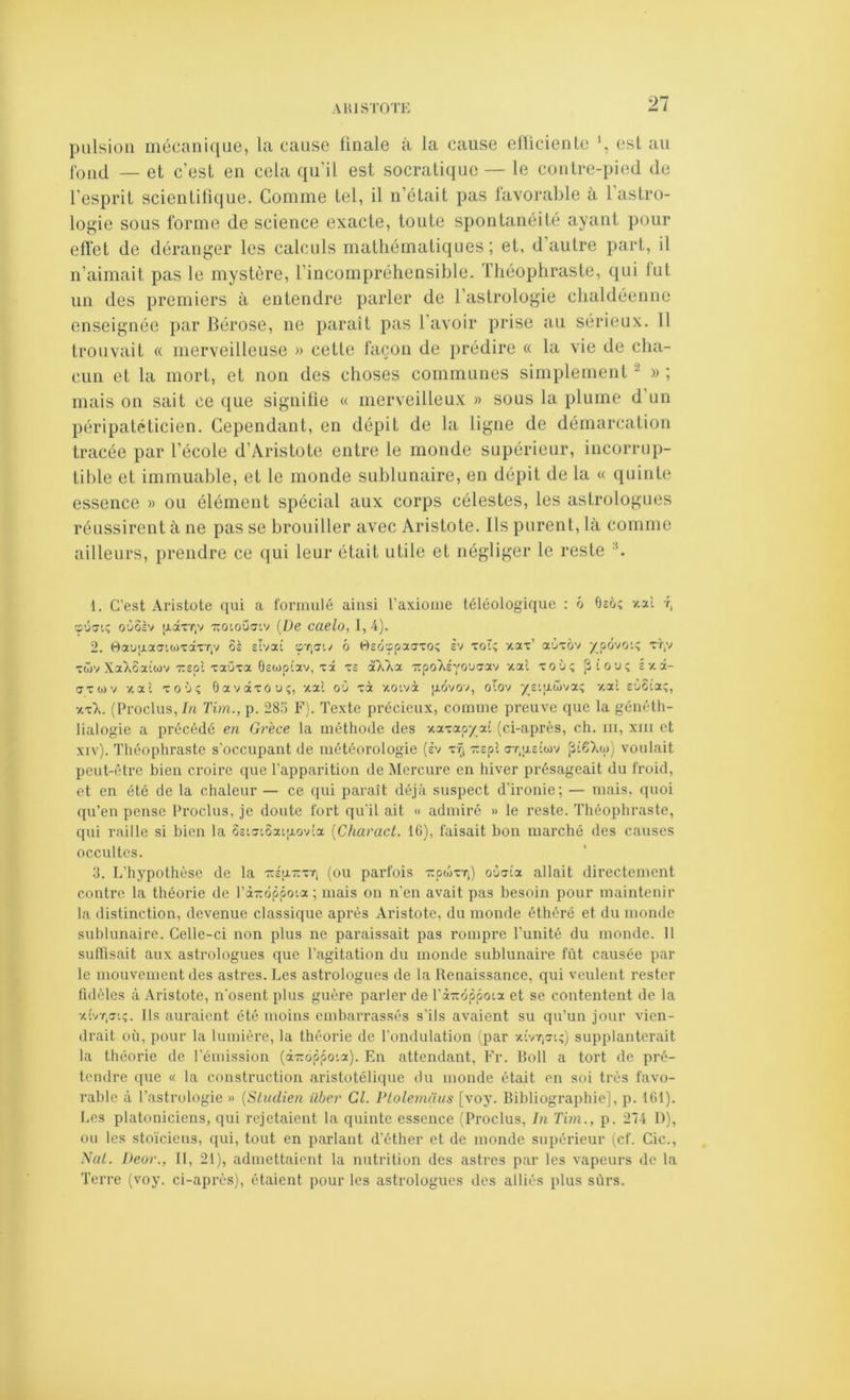 pulsion mécanique, la cause linale à la cause ellicienle est au (oqJ — et c’est en cela qu’il est socratique — le contre-pied de l’esprit scientifique. Comme tel, il n’était pas favorable à l astro- logie sous forme de science exacte, toute spontanéité ayant pour effet de déranger les calculs mathématiques ; et, d autre part, il n’aimait pas le mystère, l’incompréhensible. Théophraste, qui lut un des premiers à entendre parler de l’aslrologie chaldéenne enseignée par Bérose, ne paraît pas l’avoir prise au sérieux. 11 trouvait « merveilleuse » cette façon de prédire « la vie de cha- cun et la mort, et non des choses communes simplement ^ » ; mais on sait ce que signifie « merveilleux » sous la plume d’un péripatéticien. Cependant, en dépit de la ligne de démarcation tracée par l’école d’Âristote entre le monde supérieur, incorrup- tible et immuable, et le monde sublunaire, en dépit de la « quinte essence » ou élément spécial aux corps célestes, les astrologues réussirent à ne pas se brouiller avec Aristote. Ils purent, là comme ailleurs, prendre ce qui leur était utile et négliger le reste 1. C’est Aristote qui a l'onimlé ainsi raxiouie téléologique : ô Ocô; -/.ai r, cpûji; oùSèv [j.âxT|V xo'.oüstv [De caelo, I, 4). 2. rtau'xafftcdTaxTiV ôè slvai sTiat/ ô Osôœpaaxoî sv xoî; aax’ aCixôv /pùvoi; xr,v xtüv XaXoaioJv xspî xaijxa Ûswptav, xâ x£ a)Aa 'ïtpo)iéYO’J!7av aal xoù; ptouç éx.â- axwv -/.al xo'j; Oavaxôui;, xal oO xà aoivà [xovov, otov ysqxôiva; -/.al soSta;, ■t-xk. (Proclus,/« Tim., p. 28.x F). Texte précieux, comme preuve que la généth- lialogie a précédé en Grèce la méthode des vcaxap/at (ci-après, ch. ni, xiii et xiv). Théophraste s'occupant de météorologie (èv x-^ Ttcpl a-r.uEÎwv voulait peut-être bien croire que l’apparition de Mercure en hiver présageait du froid, et en été de la chaleur — ce qui paraît déjà suspect d’ironie; — mais, quoi qu’en pense Proclus, je doute fort qu’il ait « admiré » le reste. Théophraste, qui raille si bien la 5ctx'.5a’|xovla [Characl. 16), faisait bon marché des causes occultes. 3. L’hypothèse de la tteutext, (ou parfois -KpoixT,) oCiuia allait directement contre la théorie de l’à-ôppoia ; mais on n’en avait pas besoin pour maintenir la distinction, devenue classique après Aristote, du monde éthérô et du monde sublunaire. Celle-ci non plus ne paraissait pas rompre l’unité du monde. 11 suHisait aux astrologues que l’agitation du inonde sublunaire fût causée par le mouvement des astres. Les astrologues de la Renaissance, qui veulent rester fidèles à Aristote, n’osent plus guère parler de l’à-oppoia et se contentent de la ■xCt.jk;. Ils auraient été moins embarrassés s’ils avaient su qu’un jour vien- drait où, pour la lumière, la théorie de l’ondulation (par xivT,xi;) supplanterait la théorie de l’émission (àTioôôo'.a). En attendant, P’r. Roll a tort de pré- tendre que « la construction aristotélique du monde était en soi très favo- rable à l’astrologie » {Sludien über Cl. Plolemaus [voy. Bibliographie], p. 161). Les platoniciens, qui rejetaient la quinte essence (Proclus, In Tun., p. 274 D), on les stoïciens, qui, tout en parlant d’éther et de monde supérieur (cf. Cic., Nul. Ueor., Il, 21), admettaient la nutrition des astres par les vapeurs de la Terre (voy. ci-après), étaient pour les astrologues des alliés plus sûrs.