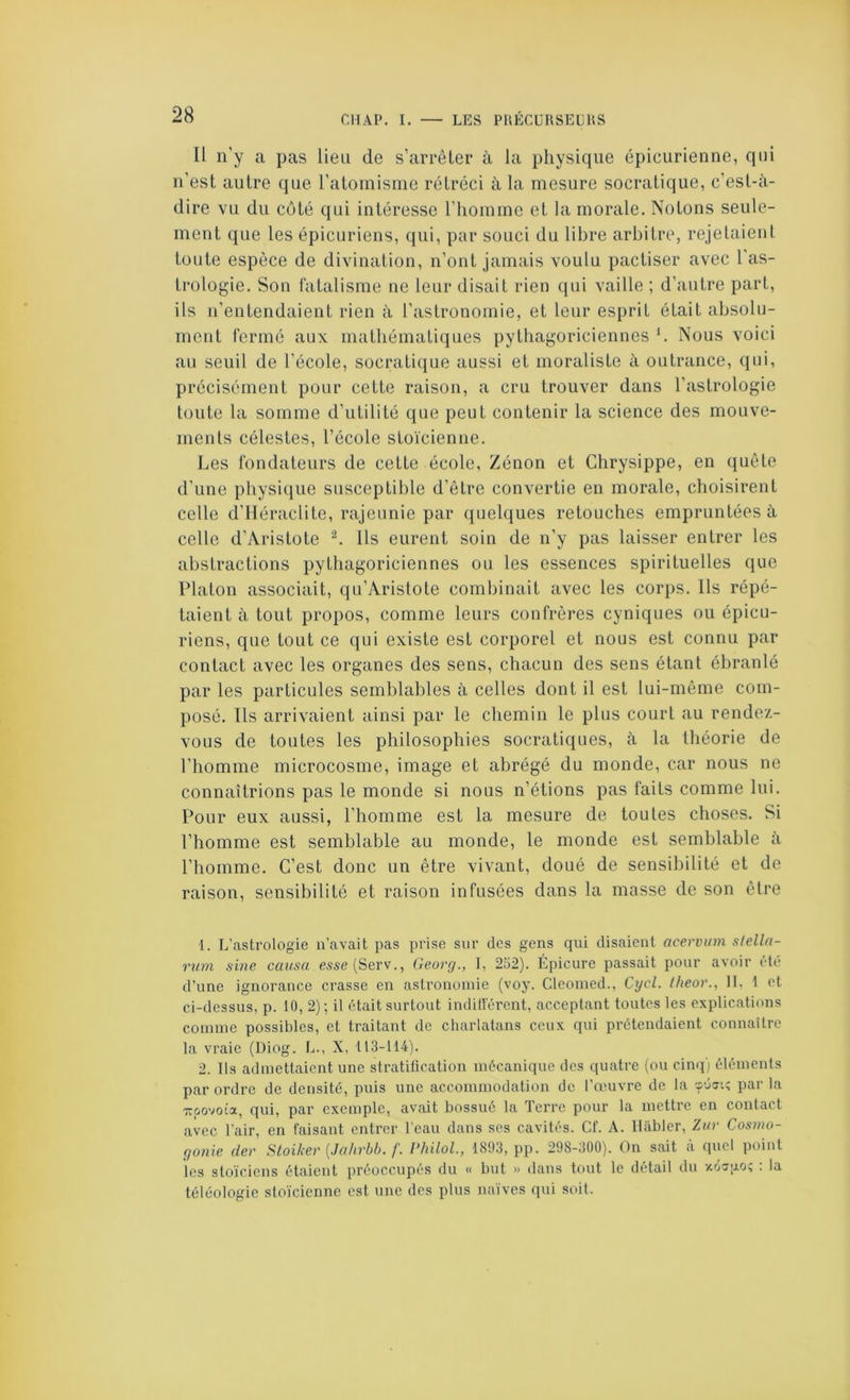 Il n'y a pas lien de s’arrêter à la physique épicurienne, qui n’est autre que l’atomisme rétréci à la mesure socratique, c’est-à- dire vu du côté qui intéresse l’homme et la morale. Notons seule- ment que les épicuriens, qui, par souci du libre arbitre, rejetaient toute espèce de divination, n’ont jamais voulu pactiser avec 1 as- trologie. Son fatalisme ne leur disait rien qui vaille ; d’autre part, ils n’entendaient rien à l’astronomie, et leur esprit était absolu- ment fermé aux mathématiques pythagoriciennes h Nous voici au seuil de l’école, socratique aussi et moraliste à outrance, qui, précisément pour cette raison, a cru trouver dans l’astrologie toute la somme d’utilité que peut contenir la science des mouve- ments célestes, l’école stoïcienne. Les fondateurs de cette école, Zénon et Chrysippe, en quête d’une physique susceptible d’être convertie en morale, choisirent celle d’iléraclite, rajeunie par quelques retouches empruntées à celle d’Aristote ^ Us eurent soin de n’y pas laisser entrer les abstractions pythagoriciennes ou les essences spirituelles que Platon associait, qu’Aristote combinait avec les corps. Ils répé- taient à tout propos, comme leurs confrères cyniques ou épicu- riens, que tout ce qui existe est corporel et nous est connu par contact avec les organes des sens, chacun des sens étant ébranlé par les particules semblables à celles dont il est lui-même com- posé. Us arrivaient ainsi par le chemin le plus court au rendez- vous de toutes les philosophies socratiques, à la théorie de l’homme microcosme, image et abrégé du monde, car nous ne connaîtrions pas le monde si nous n’étions pas faits comme lui. Pour eux aussi, l’homme est la mesure de toutes choses. Si l’homme est semblable au monde, le monde est semblable à l’homme. C’est donc un être vivant, doué de sensibilité et de raison, sensibilité et raison infusées dans la masse de son être 1. L’astrologie ii’avait pas prise sur des gens qui disaient acervinn stelln- rum sine causa esse(Serv., Georg., I, 252). Épicure passait pour avoir idé d’une ignorance crasse en astronomie (voy. Cleoined., Cycl. theor., 11, t et ci-dessus, p. 10, 2); il était surtout indifférent, acceptant toutes les explications comme possibles, et traitant de charlatans ceux qui prétendaient connaître la vraie (Diog. L., X, 113-114). 2. Ils admettaient une stratification mécanique des quatre (ou cinq) éléments par ordre de densité, puis une accommodation de l’œuvre de la sûj'.; par la Tcoovota, qui, par exemple, avait bossué la Terre pour la mettre en contact avec l’air, en faisant entrer l’eau dans ses cavités. Cf. A. lUibler, Zur Cosino- gonie der Stoiker [Jahrbb. f. riiiloL, 1893, pp. 298-300). On sait à quel point les stoïciens étaient préoccupés du « but » dans tout le détail du xospo; : la téléologie stoïcienne est une des plus naïves qui soit.