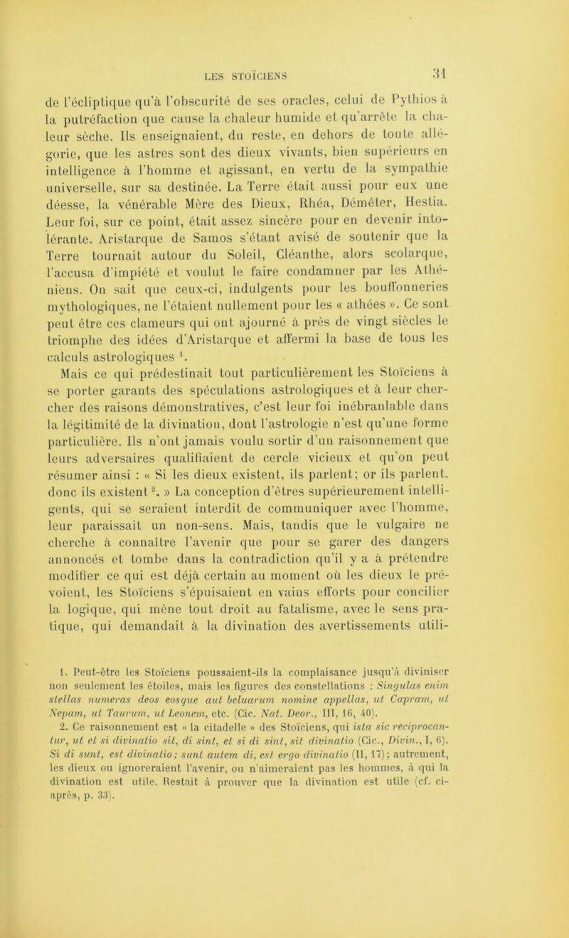 :n de récliptiqiie qu’à l’obscurité de ses oracles, celui de Pylhios à la putréfaction que cause la chaleur humide et qu’arrête la cha- leur sèche. Ils enseignaient, du reste, en dehors de toute allé- gorie, que les astres sont des dieux vivants, bien supérieurs en intelligence à l’homme et agissant, en vertu de la sympathie universelle, sur sa destinée. La Terre était aussi pour eux une déesse, la vénérable Mère des Dieux, Rhéa, Démêler, Ilestia. Leur foi, sur ce point, était assez sincère pour en devenir into- lérante. Aristarque de Samos s’étant avisé de soutenir que la Terre tournait autour du Soleil, Cléanthe, alors scolarque, l’accusa d’impiété et voulut le faire condamner par les Athé- niens. On sait que ceux-ci, indulgents pour les bouffonneries mythologiques, ne l’étaient nullement pour les « athées ». Ce sont peut être ces clameurs qui ont ajourné à près de vingt siècles le triomphe des idées d’Aristarque et affermi la base de tous les calculs astrologiques *. Mais ce qui prédestinait tout particulièrement les Stoïciens à se porter garants des spéculations astrologiques et à leur cher- cher des raisons démonstratives, c’est leur foi inébranlable dans la légitimité de la divination, dont l’astrologie n’est qu’une forme particulière. Ils n’ont jamais voulu sortir d’un raisonnement que leurs adversaires qualifiaient de cercle vicieux et qu’on peut résumer ainsi : « Si les dieux existent, ils parlent; or ils parlent, donc ils existent ^ » La conception d’êtres supérieurement intelli- gents, qui se seraient interdit de communiquer avec riiomme, leur paraissait un non-sens. Mais, tandis que le vulgaire ne cherche à connaître l’avenir que pour se garer des dangers annoncés et tombe dans la contradiction qu’il y a à prétendre modifier ce qui est déjà certain au moment où les dieux le pré- voient, les Stoïciens s’épuisaient en vains efforts pour concilier la logique, qui mène tout droit au fatalisme, avec le sens pra- tique, qui demandait à la divination des avertissements utili- t. Peut-être les Stoïciens poussaient-ils la complaisance jusqu’à diviniser non seulement les étoiles, mais les figures des constellations : Singulas enim slellas numeras deos eosqiie aut beluanon nomine appelles, îit Capram, ul \epam, ul Taurum, ul Leonem, etc. (Cic. Nat. Deor., III, 16, 40). 2. Ce raisonnement est « la citadelle » des Stoïciens, qui isla sic reeiprocan- lur, til el si divinatio sit, di suit, et si di svil, sit divinalio (Cic., Divijt., I, 6). Si di simt, est divinatio; sunt autem di, est ergo divinalio (II, 17); autrement, les dieux ou ignoreraient l’avenir, ou n'aimeraient pas les hommes, à qui la divination est utile. Hestait à prouver que la divination est utile (cf. ci- après, p. 33).