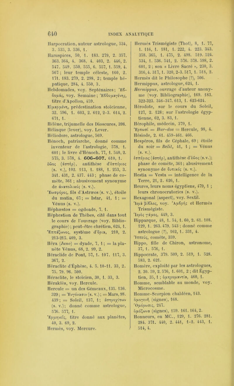 IIarpocration, auteur astrologue, 534, 3. 535, 3. 536, 1. Haruspices, 50, 1. 183. 279, 2. 357. 363. 364, 4. 368, 4. 403, 2. 446, 2. 547. 549. 550. 555, 6. 557, 1. 559, 4. 567 ; leur temple céleste, 160, 2. 171. 183. 279, 2. 298, 2; temple hé- patique, 284, 4. 550, 3. Ilebdomades, voy. Septénaires; 'E6- ûopâî, voy. Semaine; 'EêSopayévT.î, titre d’Apollon, 459. Eî[xapp.évr;, prédestination stoïcienne, 32. 596, 1. 603, 2. 612, 2-3. 614, 2. 671, 1. Hélène, trijumelle des Dioscures, 398. Héliaque (lever), voy. Lever. Héliodore, astrologue, 569. Hénoch, patriarche, donné comme inventeur de l’astrologie, 578, 1. 601; le livre d’Hénoch, 77, 1. 540, 2. 575, 3. 578, 4. 606-607. 610, 1. Éwoî (àffTTip), antithèse d’éuTrs'ptoç (s. V.), 102. 113, 1. 188, 1. 253, 3. 341. 431, 2. 437. 443 ; phase de co- mète, 361 ; abusivement synonyme de ivaToXinôi; (s. v.). 'Ewfftpôpoî, fils d’Astræos (s. v.), étoile du matin, 67 ; = Istar, 41, 1 ; = Vénus (s. V.). Iléphæstos = ogdoade, 7, 1. Héphestion de Thèbes, cité dans tout le cours de l’ouvrage (voy. Biblio- graphie) ; peut-être chrétien, 624, 1. 'E-TtxâÇwvo?, système d’opta, 210, 2. 213-215. 409, 3. liera {Juno) = dyade, 7, 1 ; — la pla- nète Vénus, 68, 2. 99, 2. Héraclide de Pont, 57, 1. 107. 117, 3. 367, 2. Héraclite d’Éphèse, 4. 5. 10-11. 33, 2. 75. 79. 96. 500. Héraclite, le stoïcien, 30, 1. 33, 3. Iléraklès, voy. Hercule. Hercule = un des Gémeaux, 135. 136. 329 ; = ’Evyovautv (s. v.) ; = Mars, 98. 439; = Soleil, 137, 1; àtJTpo/ixojv (s. V.); donné comme astrologue, 576. .577, 1. 'Ep[XTjvstî, titre donné aux planètes, 40, 3. 69, 2. Hermès, voy. Mercure. Hermès Trismégiste (Thot), 8, 1. 77, 1. 116, 1. 181, 1. 222, 4. 223. 343. 358. 365, 1. 475, 2. 498. 519. 524. 534, 1. 536. 541, 2. 576. 578. 598, 2. 601, 2 ; son « Livre Sacré », 230, 3. 316,4.317, 1. 320, 2-3.517, 1. 518, 2. Hermès dit le Philosophe (?), 506. Hermippus, astrologue, 624, 1. Hermipims, ouvrage d’auteur anony- me (voy. Bibliographie), 169. 183. 322-323. .346-347. 613, 1. 623-624. Hérodote, sur le cours du Soleil, 127, 2. 128; sur l’astrologie égyp- tienne, 62, 3. 83, 1. Ilérophile, médecin, 379, 1. 'Epxuffi = Iliir-dos = Hercule, 98, 4. Hésiode, 2. 61. 459-461. 466. Hespéros, fils de Céphale, 69 ; étoile du soir = Délit, 41, 1 ; = Vénus (s. V.). ÉaTtspioî (àffxrip), antithèse d’Éwo; (s.v.); phase de comète, 361; abusivement synonyme de Suxtxdç (s. v.). Ilestia — Vesta = intelligence de la Terre, 21, 2. 626, 1. Heures, leurs noms égyptiens, 479, 1 ; leurs chronocratories (s. v.). Hexagonal (aspect), voy. Se.xtil. 'Upà piêTvoç, voy. ’A|x6pf,; et Hermès Trismégiste. Tîpôç yâpoî, 449, 3. Hipparque, 48, 1. 54, 1. 60, 2. 61. 108. 129, 1. 263.479. 543 ; donné comme astrologue (?), 162, 1. 331, 4. Timsûç, comète, 359. Ilippo, fille de Chiron, astronome, 37, 1. 576, 1. Hippocrate, 379. 509, 2. 519, 1. 528. 583, 2. 621. Homère, exploité par les astrologues, 2. 30. .59, 2. 576, 1. 601, 2 ; dit Égyp- tien, 35, 1 ; ôixTipopavxt'a, 460, 1. Homme, semblable au monde, voy. Microcosme. Ilommc-Scorpion chaldéen, 143. ôpoysvfi (signes), 168. 'Optopuffi;, 247. ôjJiôÇwva (signes), 159. 161. 164, 2. Honneurs, en MC., 129, 1. 276. 281. 284. 371. 440, 2. 441, 1-2. 443, 1. 514, 4.