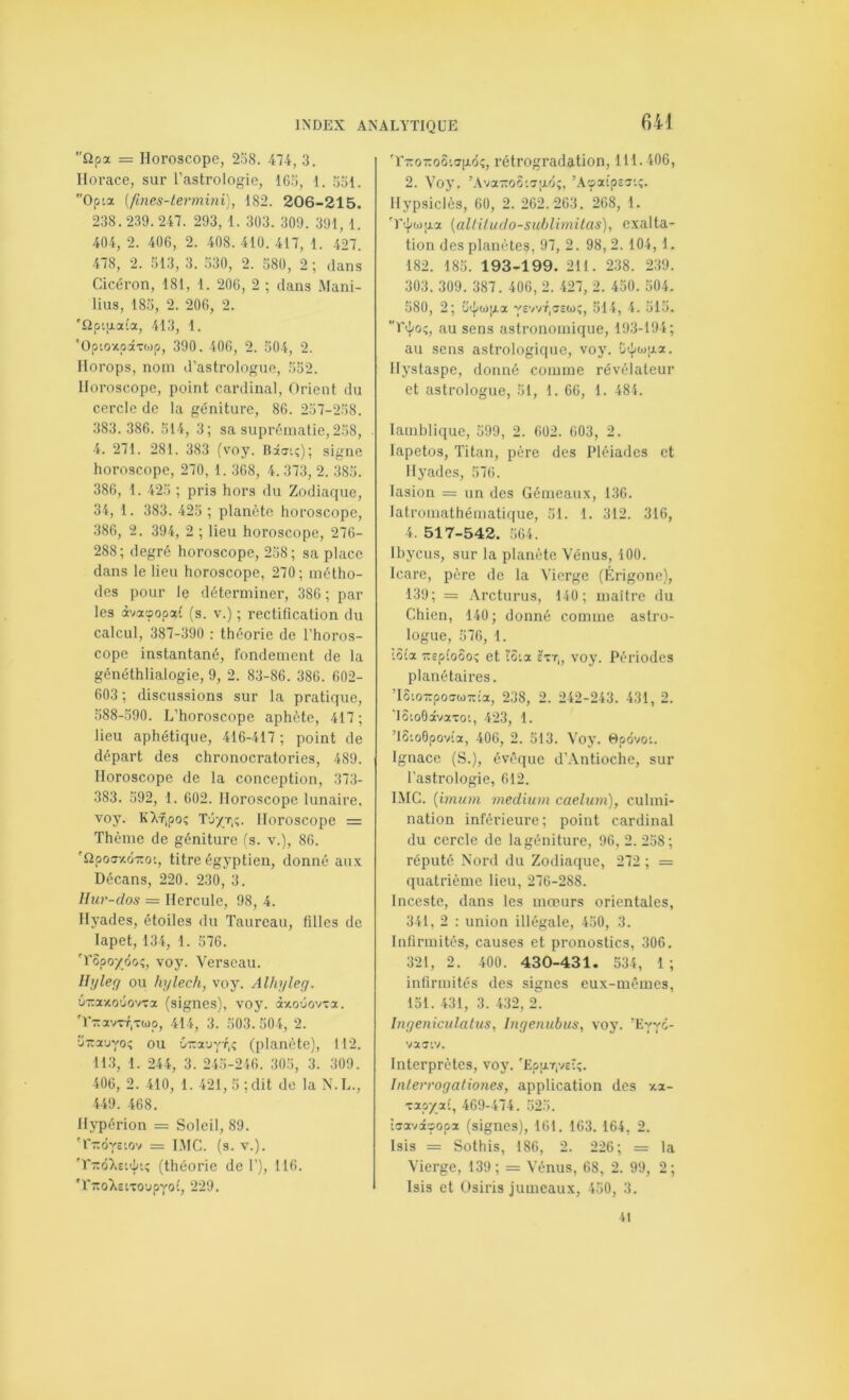 m £2pa = Horoscope, 238. 474, 3. Horace, sur l’astrologie, 16.3, 1. 351. Opia [fines-termini], 182. 206-21 5. 238. 239. 247. 293, 1. 303. 309. 391, 1. 404, 2. 406, 2. 408. 410. 417, 1. -427. 478, 2. 313, 3. .330, 2. 380, 2 ; dans Cicéron, 181, 1. 206, 2 ; dans Mani- lius, 185, 2. 206, 2. 'flptiJLata, 413, 1. ’Optoxpixtijp, 390. 406, 2. 304, 2. Horops, nom d’astrologue, 332. Horoscope, point cardinal. Orient du cercle de la géniture, 86. 237-238. 383.386. 314, 3; sa suprématie,238, 4. 271. 281. 383 (voy. Biatî); signe horoscope, 270, 1. 368, 4. 373, 2. 383. 386, 1. 423 ; pris hors du Zodiaque, 34, 1. 383. 423 ; planète horoscope, 386, 2. 394, 2 ; lieu horoscope, 276- 288; degré horoscope, 238; sa place dans le lieu horoscope, 270; métho- des pour le déterminer, 386 ; par- les àv3cc5op3({ (s. V.) ; rectification du calcul, 387-390 : théorie de l’horos- cope instantané, fondement de la généthlialogie, 9, 2. 83-86. 386. 602- 603 ; discussions sur la pratique, 388-.390. L’horoscope aphète, 417; lieu aphétiqiie, 416-417 ; point de départ des chronocratories, 489. Horoscope de la conception, 373- 383. 392, 1. 602. Horoscope lunaire, voy. KXf.poî Tô/t,;. Horoscope = Thème de géniture (s. v.), 86. ''Qpoffy.ÔTTOt, titre égyptien, donné aux Décans, 220. 230, 3. llur-dos — Hercule, 98, 4. Hyades, étoiles du Taureau, filles de lapet, 134, 1. 376. 'rSpo/ôoî, voy. Verseau. Uyleff ou hylech, voy. Alhyley. •j-axo’jovva (signes), voy. àxoûovTa. 'r-rcavTT.vwp, 414, 3. 303.504, 2. ürrauyoi; ou ô-nauyT.ç (planète), 112. 11.3, 1. 244, 3. 243-246. 303, 3. 309. 406, 2. 410, 1. 421, 3 ;dit de la N.L., 449. 468. Hypérion = Soleil, 89. 'r-ôys-.ov == I.MC. (s. V.). (théorie de 1’), 116. 'r-:ro)>£tToupyoî, 229. 'r-Tro-oôtjgÔ!;, rétrogradation, 111.406, 2. Voy. ’AvarroSiaixô;, Hypsiclès, 60, 2. 262.263. 268, 1. 'T'.^w|j.a (altiludo-suhlimitas), exalta- tion des planètes, 2. 98, 2. 104, 1. 182. 183. 193-199. 211. 238. 2.39. 303. 309. 387. 406, 2. 427, 2. 430. 504. 580, 2; ü^}/(ij|aa yevvT,a£to;, 514, 4. 313. au sens astronomique, 193-194; au sens astrologique, voy. Ci^wjxa. Hj’staspe, donné comme révélateur et astrologue, 31, 1. 66, 1. 484. lamhlique, 399, 2. 602. 603, 2. lapetos. Titan, père des Pléiades et Hyades, 376. lasion = un des Gémeaux, 136. latroniathématique, 31. 1. 312. 316, 4 . 51 7-542. .364. Ihycus, sur la planète Vénus, 400. Icare, père de la Vierge (Érigone), 139; = Arcturus, 140; maître du Chien, 140; donné comme astro- logue, 376, 1. I5ia TTEpîoôoî et tSia £tt„ voy. Périodes planétaires. ’I6io-poawTTia, 238, 2. 242-243. 431, 2. ’lôtoOâvavot, 423, 1. ’lSioOpovta, 406, 2. 313. Voy. Hpôvoi. Ignace (S.), évêque d’.Vntioche, sur l’astrologie, 612. IMG. [imum medium caelum), culmi- nation inférieure; point cardinal du cercle de la géniture, 96, 2. 238; réputé Nord du Zodiaque, 272 ; = quatrième lieu, 276-288. Inceste, dans les mœurs orientales, 341, 2 : union illégale, 430, 3. Infirmités, causes et pronostics, 306. 321, 2 . 400 . 430-431. 534, 1 ; infirmités des signes eux-mêmes, 131. 431, 3. 432, 2. Inyeniculalus, Inyenubus, voy. ’Eyyô- vajiv. Interprètes, voy. 'Epp.T,v£Î;. Inlerroyationes, application des xa- ■zxoyjxi, 469-474. 323. îsavi'popa (signes), 161. 163. 164, 2. Isis = Sothis, 186, 2. 226; = la Vierge, 139; = Vénus, 68, 2. 99, 2; Isis et Osiris jumeaux, 450, 3. 41