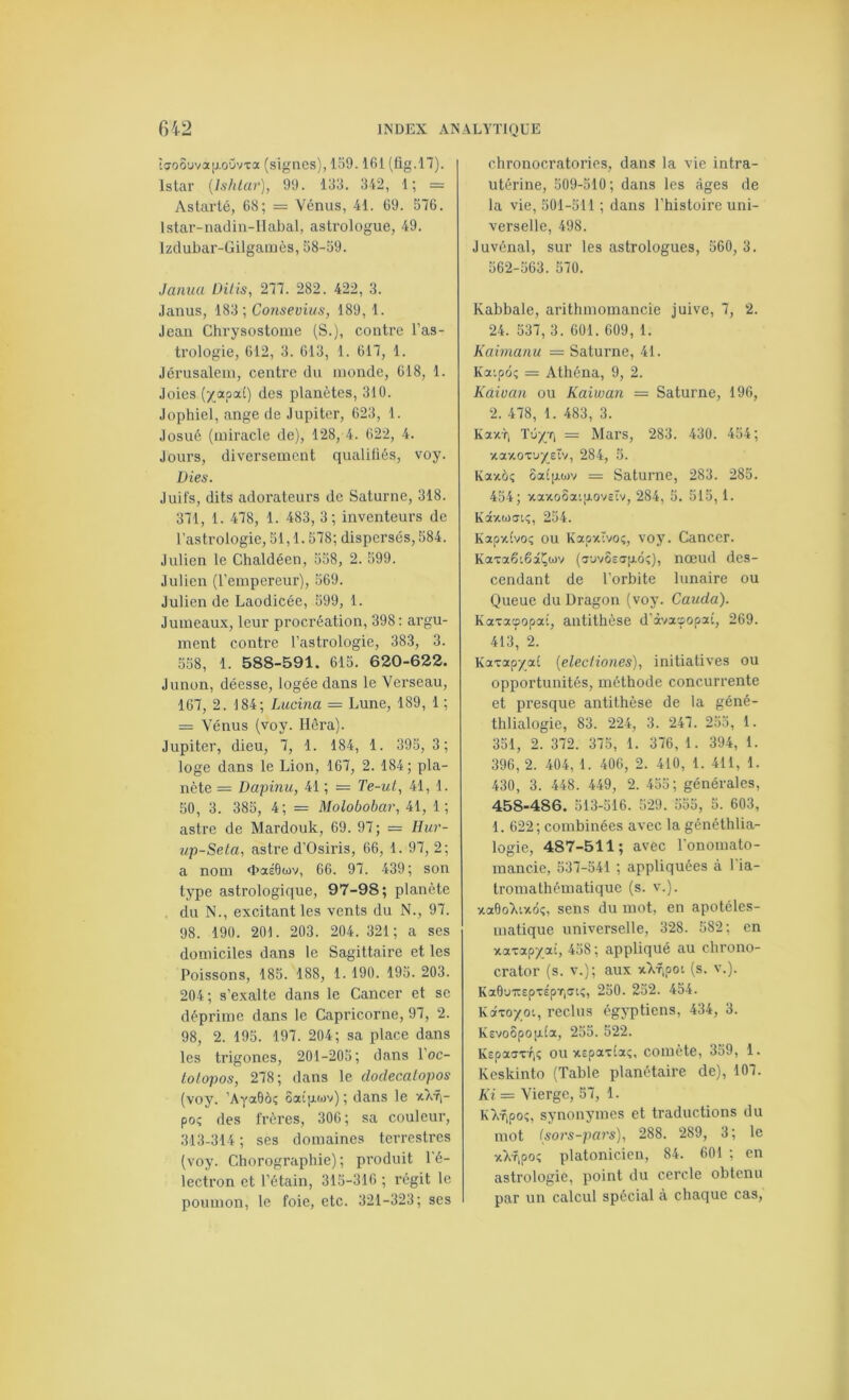 îijo6uva[jLoüvxa (signes), 159.161 (fig.n). Istar (Ishlar), 99. 133. 342, 1; = Astarté, 68; = Vénus, 41. 69. 576. Istar-nadin-IIabal, astrologue, 49. Izdubar-Gilgamès, 58-59. Janiia Dilis, 277. 282. 422, 3. Janus, 183; Consevius, 189, 1. Jean Chrysostome (S.), contre l’as- trologie, 612, 3. 613, 1. 617, 1. Jérusalem, centre du monde, 618, 1. Joies (y^apa.1) des planètes, 310. Jophiel, ange de Jupiter, 623, 1. Josué (miracle de), 128, 4. 622, 4. Jours, diversement qualifiés, voy. Die s. Juifs, dits adorateurs de Saturne, 318. 371, 1. 478, 1. 483, 3; inventeurs de l’astrologie, 51,1. 578; dispersés, 584. Julien le Chaldéen, 558, 2. 599. Julien (l’empereur), 569. Julien de Laodicée, 599, 1. Jumeaux, leur procréation, 398: argu- ment contre l’astrologie, 383, 3. 558, 1. 588-591. 615. 620-622. Junon, déesse, logée dans le Verseau, 167, 2. 184; Lucina — Lune, 189, 1 ; = Vénus (voy. Héra). Jupiter, dieu, 7, 1. 184, 1. 395, 3; loge dans le Lion, 167, 2. 184; pla- nète = Dapijuc, 41 ; = Te-ut, 41, 1. 50, 3. 385, 4; = Molobobar, 41, 1; astre de Mardouk, 69. 97; = Ilur- i/p-Seta, astre d’Osiris, 66, 1. 97, 2; a nom «baéOwv, 66. 97. 439; son type astrologique, 97-98; planète du N., excitant les vents du N., 97. 98. 190. 201. 203. 204. 321; a ses domiciles dans le Sagittaire et les Poissons, 185. 188, 1. 190. 195. 203. 204 ; s’exalte dans le Cancer et se déprime dans le Capricorne, 97, 2. 98, 2. 195. 197. 204; sa place dans les trigones, 201-205; dans l’oc- tolopos, 278; dans le clodecalopos (voy. ’AyaÔôî ôatp.wv) ; dans le xkfi- poç des frères, 306 ; sa couleur, 313-314 ; ses domaines terrestres (voy. Chorograpbie) ; produit l'é- lectron et l’étain, 315-316 ; régit le poumon, le foie, etc. 321-323; ses chronocratories, dans la vie intra- utérine, 509-510; dans les âges de la vie, 501-511 ; dans l’histoii’e uni- verselle, 498. Juvénal, sur les astrologues, 560, 3. 562-563. 570. Kabbale, arithmomancie juive, 7, 2. 24. 537, 3. 601. 609, 1. Kaimanu == Saturne, 41. Ka:pô; = Athéna, 9, 2. Kaivan ou Kaiman = Saturne, 196, 2. 478, 1. 483, 3. Kaxr, Tûyr; = Mars, 283. 430. 454; vtaxoT’jyeïv, 284, 5. Kaxôç ôa£]xtjjv = Saturne, 283. 285. 454; xaxoôaigovcîv, 284, 5. 515,1. Kdtxwai;, 254. Kapx(vOi; OU KapxTvo;, voy. Cancer. KaxaôtêâÇwv (jyvSeapiôî), nœud des- cendant de l’orbite lunaire ou Queue du Dragon (voy. Cauda). Kaxacpopat, antithèse d’àvasopat, 269. 413, 2. Katxap/a£ [elecliones), initiatives ou opportunités, méthode concurrente et presque antithèse de la géné- thlialogie, 83. 224, 3. 247. 235, 1. 351, 2. 372. 375, 1. 376, 1. 394, 1. 396, 2. 404, 1. 406, 2. 410, 1. 411, 1. 430, 3. 448. 449, 2. 455; générales, 458-486. 513-516 . 529 . 555 , 5. 603, 1. 622; combinées avec la généthlia- logie, 487-511; avec l'onomato- mancie, 537-541 ; appliquées à 1 ia- tromathématique (s. v.). xaOoT^ixô;, sens du mot, en apotéles- matique universelle, 328. 582; en xaxapj(a£, 458 ; appliqué au cbrono- crator (s. v.); aux xkf,poi (s. v.). Ka6uirepxÉpT|(Tiç, 250. 252. 454. Kaxoyoi, reclus égyptiens, 434, 3. K£vo5pO|x£a, 255. 522. KspasxTjî ou xspax£aî, comète, 359, 1. Keskinto (Table planétaire de), 107. Ki — Vierge, 57, 1. Kkfipo;, synonymes et traductions du mot (sors-pars), 288. 289, 3 ; le xXripo; platonicien, 84. 601 ; en astrologie, point du cercle obtenu par un calcul spécial à chaque cas.