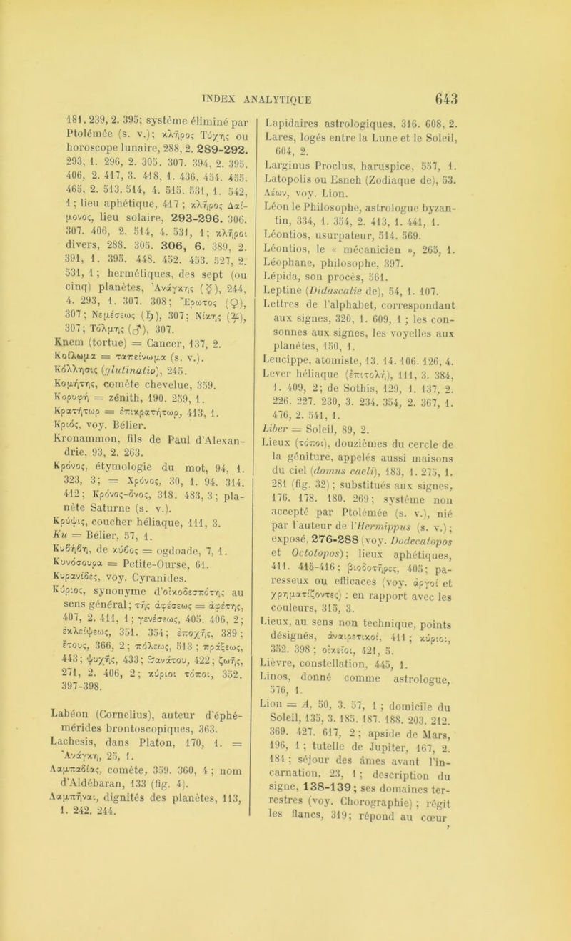 181.239, 2. 395; système éliminé par Ptolémée (s. v.); xX-ripoî Tû/t.ç ou horoscope lunaire, 288, 2. 289-292. 293, 1. 296, 2. 303. 307. 394, 2. 393. 406, 2. 417, 3. 418, 1. 436. 434. 435. 465, 2. 513. 514, 4. 513. 531, 1. 542, 1 ; lieu aphétique, 417 ; Aai- tiovoî, lieu solaire, 293-296. 30G. 307. 406, 2. 514, 4. 331, 1; xXf,pot divers, 288. 305. 306, 6. 389, 2. 391, 1. 393. 448. 432. 433. 527,2. 531, 1 ; hermétiques, des sept (ou cinq) planètes, ’Avay/Ti? (^), 244, 4. 293, 1. 307. 308; ”Epwxoî (9), 307; Ns[i.éCTcwç (I)), 307; 307 ; TûX|xt,î (^), 307. Knem (tortue) = Cancer, 137, 2. KofXwiAx = xaiîEtvupa (s. v.). KôXXY)!rtî {filutmatio), 245. Ko[xt,x7iî, comète chevelue, 359. Kopucp-fi = zénith, 190. 239, 1. KpaxT,xwp = èiuxpaxTiXwp, 413, 1. Kpiôî, voy. Bélier. Kronammon, fils de Paul d’Ale.xan- drie, 93, 2. 263. Kpôvoî, étymologie du mot, 94, 1. 323, 3; = Xpôvo;, 30, 1. 94. 314. 412; Kpdvoç-ô'voî, 318. 483,3 ; pla- nète Saturne (s. v.). Xpu^/oî, coucher héliaque, 111, 3. Ku = Bélier, 57, l. Ku6ti6ïi, de vcdêo; = ogdoade, 7, 1. Kuvôaoupa = Petite-Ourse, 61. Kupavios;, voy. Cyranides. K'jptoî, synonyme d’oîxo5c«TrdxT,; au sens général; xf,; dcpsTEw; = à-pEXT,?, 407, 2. 411, 1; vEvécTEwç, 405. 406, 2; £xXs-;<^suç, 351. 334; è-o/f.;, 389 ; Èxo'j;, 366, 2; -jeôXewî, 513 ; TcpaHew?, 443; 433; Sravâxou, 422; soif,?, 271, 2. 406, 2; xdptot xottoi, 352. 397-398. Labéon (Cornélius), auteur d’éphé- mérides brontoscopiques, 363. Lachesis, dans Platon, 170, 1. = ’AvâyxTj, 23, 1. Aatj.T:2û(a;, comète, 359. 360, 4 ; nom d’Aldébaran, 133 (fig. 4). AapTcfiVai, dignités des planètes, 113, 1. 242. 244. Lapidaires astrologiques, 316. 608, 2. Lares, logés entre la Lune et le Soleil, 604, 2. Larginus Proclus, haruspice, 557, 1. Latopolis ou Esneh (Zodiaque de), 53. AÉwv, voy. Lion. Léon le Philosophe, astrologue byzan- tin, 334, 1. 334, 2. 413, 1. 441, 1. Léontios, usurpateur, 514. 569. Léontios, le « mécanicien », 263, 1. Léophane, philosophe, 397. Lépida, son procès, 561. Leptine {Dictascalie de), 54, 1. 107. Lettres de l’alphabet, correspondant aux signes, 320, 1. 609, 1 ; les con- sonnes aux signes, les voyelles aux planètes, 150, 1. Leucippe, atomiste, 13. 14. 106. 126, 4. Lever héliaque (steixoXt,), 111, 3. 384, 1. 409, 2; de Sothis, 129, 1. 137, 2. 226. 227. 230, 3. 234. 354, 2. 367, 1. 476, 2. 541, 1. Liber = Soleil, 89, 2. Lieux (xoToi), douzièmes du cercle de la géniture, appelés aussi maisons du ciel Idomus caeli), 183, 1. 275, 1. 281 (fig. 32); substitués aux signes, 176. 178. 180. 269; système non accepté par Ptolémée (s. v.), nié par l’auteur de VHcrmipptis (s. v.) ; exposé, 276-288 voy. Dodecatopos et Octotopos)-, lieux aphétiques, 411. 413-416; pioôoxf.pc;, 405; pa- resseux ou eflicaces (voy. apyot et : en rapport avec les couleurs, 313, 3. Lieux, au sens non technique, points désignés, àvaipsx’xoi, 411; x5p'o:, 352. 398 ; oixEtot, 421, 5. Lièvre, constellation, 445, 1. Linos, donné comme astrologue, 376, 1. Lion = A, 50, 3. 57, 1 ; domicile du Soleil, 133, 3. 185. 187. 188. 203. 212. 369. 427. 617, 2 ; apside de Mars, 196, 1 ; tutelle de Jupiter, 167, 2. 184 ; séjour des âmes avant l’in- carnation, 23, 1 ; description du signe, 138-139; ses domaines ter- restres (voy. Chorographie) ; régit les flancs, 319; répond au cœur