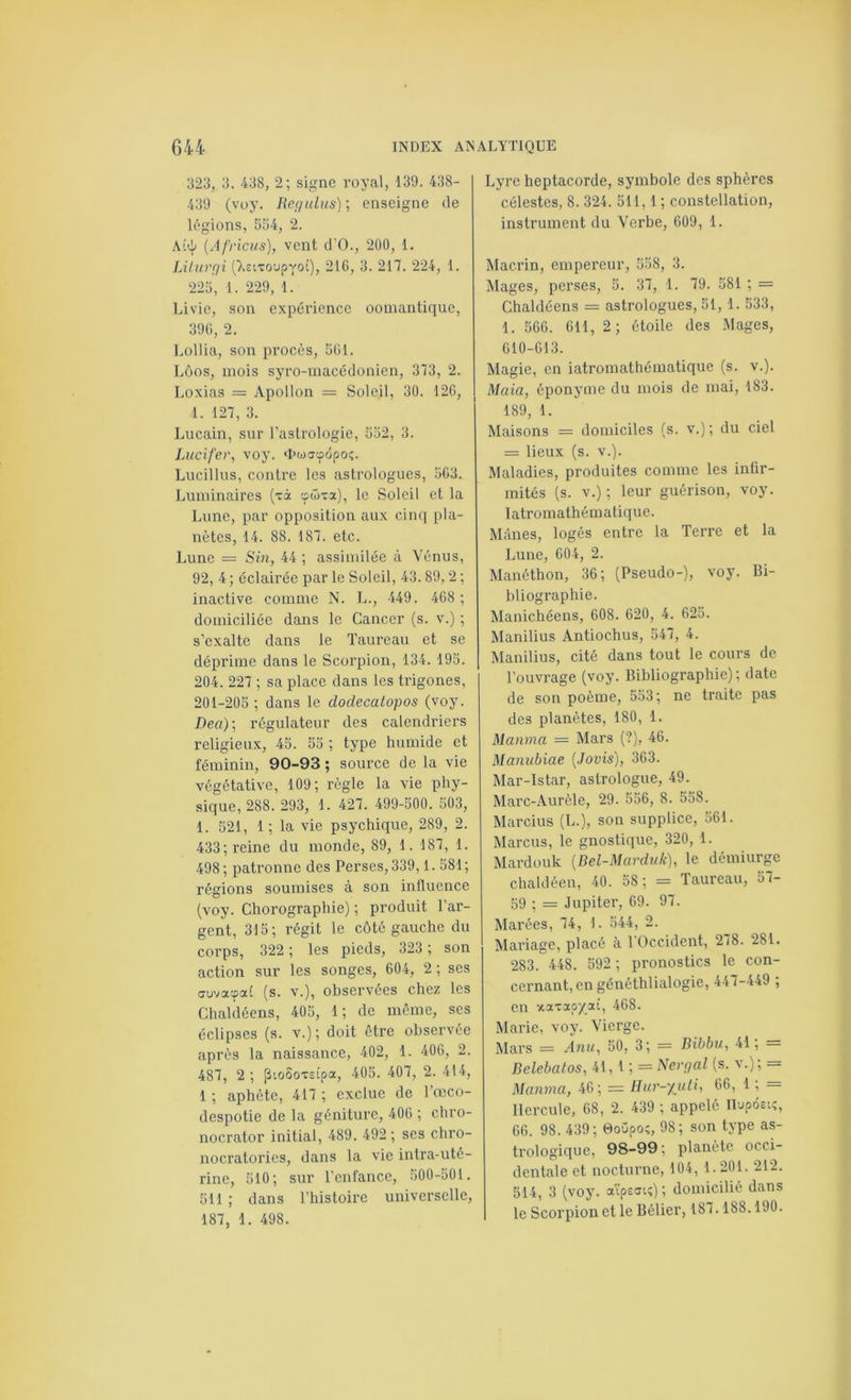 323, 3. 438, 2; signe royal, 139. 438- 439 (vuy. Regulns) ; enseigne de légions, 554, 2. Ai<\i {Africus), vent d’O., 200, 1. LUurgi ()»2ixoupyoi), 21G, 3. 217. 224, 1. 225, 1. 229, 1. Livie, son expérience oomantique, 39G, 2. Lollia, son procès, 5G1. Lüos, mois syro-macédonien, 373, 2. Loxias — Apollon = Soleil, 30. 12G, 1. 127, 3. Lucain, sur l'astrologie, 552, 3. Lucifer, voy. «l’uxoôpoç. Liicillus, contre les astrologues, 5G3. Luminaires (xà çwxa), le Soleil et la Lune, par opposition aux cinq pla- nètes, 14. 88. 187. etc. Lune = Sm, 44 ; assimilée à Vénus, 92, 4 ; éclairée par le Soleil, 43.89,2 ; inactive comme N. L., 449. 4G8 ; domiciliée dans le Cancer (s. v.) ; s’exalte dans le Taureau et se déprime dans le Scorpion, 134. 195. 204. 227 ; sa place dans les trigones, 201-205 ; dans le doclecatopos (voy. Dea)-, régulateur des calendriers religieux, 45. 55 ; type humide et féminin, 90-93 ; source de la vie végétative, 109; règle la vie phy- sique, 288. 293, 1. 427. 499-500. 503, 1. 521, 1; la vie psychique, 289, 2. 433; reine du monde, 89, 1. 187, 1. 498; patronne des Perses, 339,1.581; régions soumises à son influence (voy. Chorographie) ; produit l’ar- gent, 315; régit le côté gauche du corps, 322 ; les pieds, 323 ; son action sur les songes, 604, 2 ; ses CTuvacpaC (s. V.), observées chez les Chaldéens, 405, 1 ; de môme, ses éclipses (s. v.); doit être observée après la naissance, 402, 1. 406, 2. 487, 2; pto5oxs£pa, 405. 407, 2. 414, 1 ; aphète, 417 ; exclue de l’œco- despotie de la géniture, 406 ; chro- nocrator initial, 489. 492; ses chro- nocratorics, dans la vie intra-uté- rine, 510; sur l’enfance, 500-501. 511 ; dans l’histoire universelle, 187, 1. 498. Lyre heptacorde, symbole des sphères célestes, 8. 324. 511,1 ; constellation, instrument du Verbe, 609, 1. Macrin, empereur, 558, 3. Mages, perses, 5. 37, 1. 79. 581 ; = Chaldéens = astrologues, 51, 1. 533, 1. 566. 611, 2 ; étoile des Mages, 610-613. Magie, en iatromathématique (s. v.). Maia, éponyme du mois de mai, 183. 189, 1. Maisons = domiciles (s. v.); du ciel = lieux (s. V.). Maladies, produites comme les infir- mités (s. V.); leur guérison, voy. Iatromathématique. Mânes, logés entre la Terre et la Lune, 604, 2. Manéthon, 36; (Pseudo-), voy. Bi- bliographie. Manichéens, 608. 620, 4. 625. Manilius Antiochus, 547, 4. Manilius, cité dans tout le cours de l’ouvrage (voy. Bibliographie) ; date de son poème, 553; ne traite pas des planètes, 180, 1. Manma — Mars (?), 46. Manubiae [Jovis], 363. Mar-lstar, astrologue, 49. Marc-Aurèle, 29. 556, 8. 558. Marcius (L.), son supplice, 561. Marcus, le gnostique, 320, 1. Mardüuk {Del-Marduk), le démiurge chaldéen, 40. 58; = Taureau, 57- 59 ; = Jupiter, 69. 97. Marées, 74, 1. 544, 2. Mariage, placé à 1 Occident, 278. 281. 283. 448. 592 ; pronostics le con- cernant, en généthlialogie, 447-449 ; en xaxaoyai, 468. Marie, voy. Vierge. Mars = A71U, 50, 3; = Bibbii, 41; = Belebatos, 41, 1 ; = Nergal (s. v.); = Maiwm, 46; = Ilur-yuti, 66, 1 ; = Hercule, 68, 2. 439 ; appelé Tlupdctî, 66. 98. 439; 0oOpo;, 98; son type as- trologique, 98-99; planète occi- dentale et nocturne, 104, 1.201. 212. 514, 3 (voy. ai'psotî) ; domicilié dans le Scorpion et le Bélier, 187.188.190.