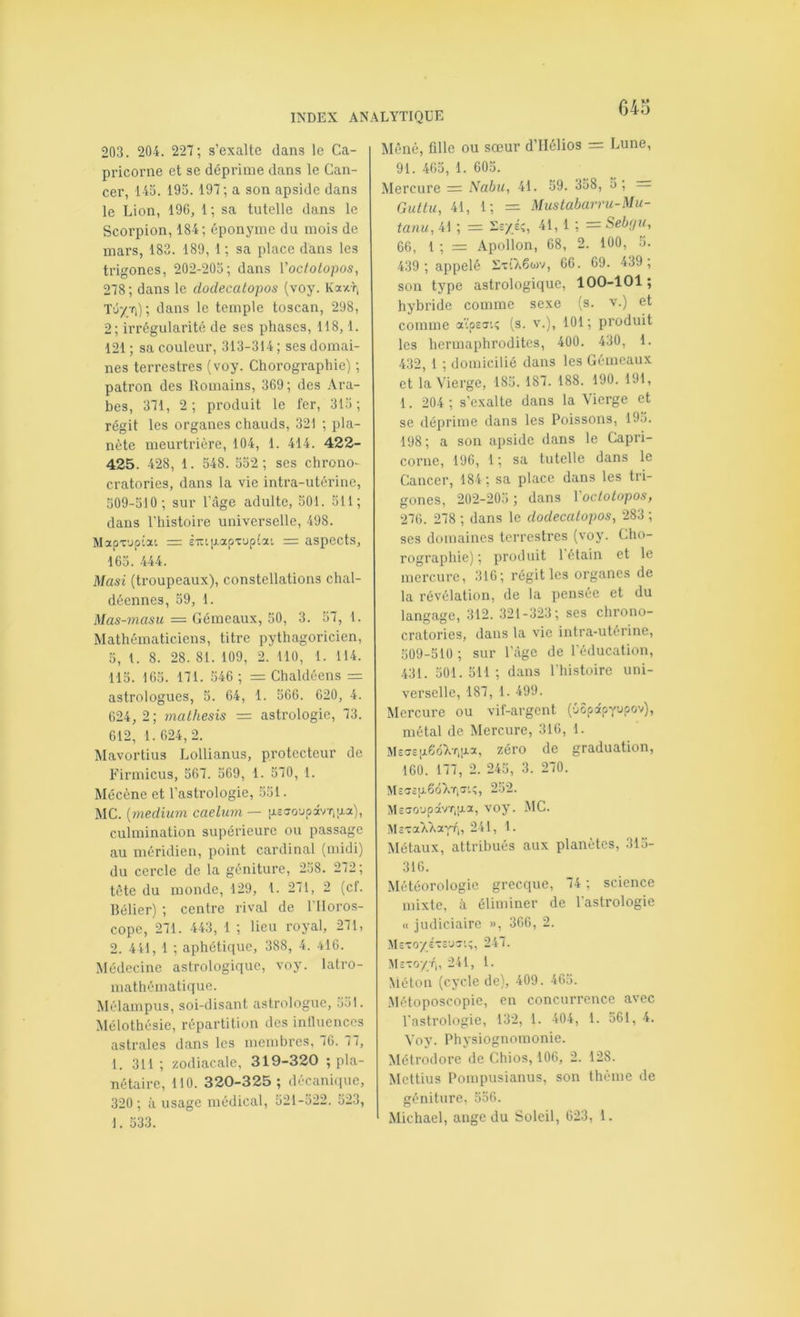 203. 204. 227; s’exalte dans le Ca- pricorne et se déprime dans le Can- cer, 145. 195. 197; a son apside dans le Lion, 196, 1; sa tutelle dans le Scorpion, 184; éponyme du mois de mars, 183. 189, 1 ; sa place dans les trigones, 202-205; dans Vocfotopos, 278; dans le dodecatopos (voy. Kaxri Tû/ti); dans le temple toscan, 298, 2; irrégularité de ses phases, 118,1. 121 ; sa couleur, 313-314 ; ses domai- nes terrestres (voy. Chorographie) ; patron des Romains, 369; des .Ara- bes, 371, 2; produit le fer, 315; régit les organes chauds, 321 ; pla- nète meurtrière, 104, 1. 414 . 422- 425. 428, 1. 548. 552; ses chrono- cratories, dans la vie intra-utérine, 509-510; sur l’âge adulte, 501. 511; dans l'histoire universelle, 498. Mapx'jptat = £irt[j.apx’jptat = aspects, 165. 444. Masi (troupeaux), constellations chal- décnnes, 59, 1. Mas-masu = Gémeaux, 50, 3. 57, 1. Mathématiciens, titre pythagoricien, 5, 1. 8. 28. 81. 109, 2. 110, 1. 114. 115. 165. 171. 546 ; = Chaldéens = astrologues, 5. 64, 1. 566. 620, 4. 624, 2; mathesis = astrologie, 73. 612, 1.624,2. Mavortius Lollianus, protecteur de Firmicus, 567. 569, 1. 570, 1. Mécène et l’astrologie, 551. MC. {medium caelum — iJ.£ao'jpâvT,;xa), culmination supérieure ou passage au méridien, point cardinal (midi) du cercle de la géniture, 258. 272; tète du monde, 129, 1. 271, 2 (cf. Rélier) ; centre rival de l'Horos- cope, 271. 443, 1 ; lieu royal, 271, 2. 441, 1 ; aphétique, 388, 4. 416. Médecine astrologique, voy. latro- mathématique. Mélampus, soi-disant astrologue, 551. Mélothésie, répartition des intluenccs astrales dans les membres, 76. 77, 1. 311; zodiacale, 319-320 ; pla- nétaire, 110. 320-325; décanir|ue, 320 ; à usage médical, 521-522. 523, 1. 533. Mené, fille ou sœur d’IIélios = Lune, 91. 465, 1. 605. Mercure = Nabu, 41. 59. 358, 5 , = Guttu, 41, 1; = Muslabarru-Mu- tanu, 41 ; = -s/éî, 41, 1 ; = Sebfju, 66, 1 ; = Apollon, 68, 2. 100, 5. 439; appelé XxiÀêwv, 66. 69. 439 ; son type astrologique, 100-101; hybride comme sexe (s. v.) et comme a'tpsstî (s. v.), 101; produit les hermaphrodites, 400. 430, 1. 432, 1 ; domicilié dans les Gémeaux et la Vierge, 185. 187. 188. 190. 191, 1. 204; s’e.xalte dans la Vierge et se déprime dans les Poissons, 195. 198; a son apside dans le Capri- corne, 196, 1 ; sa tutelle dans le Cancer, 184 ; sa place dans les tri- gones, 202-205 ; dans 1 oclolopos, 276. 278 ; dans le dodecatopos, 283 ; ses domaines terrestres (voy. Cho- rographie) ; produit 1 étain et le mercure, 316; régit les organes de la révélation, de la pensée et du langage, 312. 321-323; ses chrono- cratories, dans la vie intra-utérine, 509-510 ; sur l’âge de l’éducation, 431. 501. 511 ; dans l’histoire uni- verselle, 187, 1. 499. Mercure ou vif-argent (•jopâpyjpov), métal de Mercure, 316, 1. M£C7£;x6ûXr,aa, zéro de graduation, 160. 177, 2. 245, 3. 270. M£ff£tJ.6ô>vT,r.;, 252. M£a’0'JpâvT,aa, voy. .MC. McxaTk'XavV,, 241, 1. Métaux, attribués aux planètes, 315- 316. Météorologie grecque, 74 ; science mixte, à éliminer de l’astrologie « judiciaire », 366, 2. M£xo/£X£ux’.;, 247. M£xo;/;r„ 241, l. Méton (cycle de), 409. 465. .Métoposcopie, en concurrence avec l’astrologie, 132, 1. 404, 1. 561, 4. Voy. Physiognomonie. Métrodorc de Chios, 106, 2. 128. Mettius Pompusianus, son thème de géniture, 556.