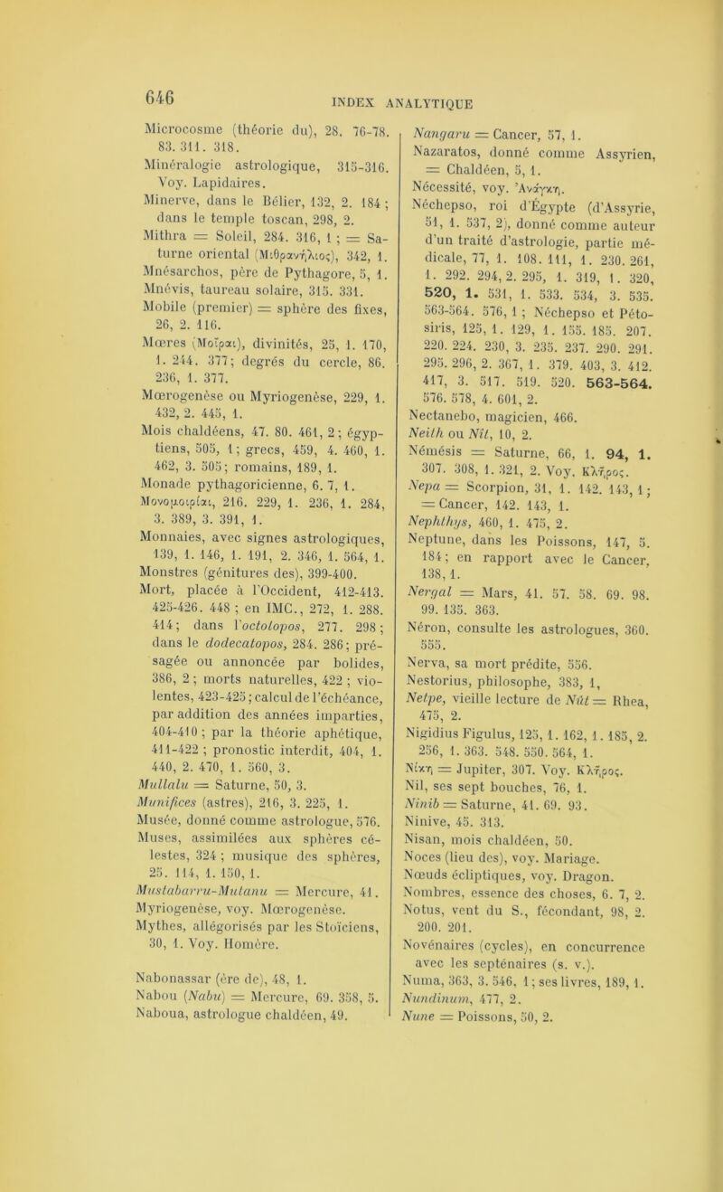 INDEX ANALYTIQUE Microcosme (théorie du), 28. 70-78. 83. 311. 318. Minéralogie astrologique, 315-310. Voy. Lapidaires. Minerve, dans le Bélier, 132, 2. 184 ; dans le temple toscan, 298, 2. Mithra = Soleil, 284. 310, 1 ; = Sa- turne oriental (MiôpavriTvio;), 342, 1. Mnésarchos, père de Pythagore, 5, 1. Mnévis, taureau solaire, 315. 331. Mobile (premier) = sphère des fixes, 20, 2. 110. Mœres (Morpou), divinités, 25, 1. 170, 1. 244. 377; degrés du cercle, 80. 230, 1. 377. Mœrogenèse ou Myriogenèse, 229, 1. 432, 2. 445, 1. Mois chaldéens, 47. 80. 401, 2 ; égyp- tiens, 505, 1; grecs, 459, 4. 400, 1. 402, 3. 505; romains, 189, 1. -Monade pythagoricienne, 0.7, 1. Movop-oipt'att, 210. 229, 1. 230, 1. 284, 3. 389, 3. 391, 1. Monnaies, avec signes astrologiques, 139, 1. 140, 1. 191, 2. 340, 1. 504, 1. Monstres (génitures des), 399-400. Mort, placée à l’Occident, 412-413. 425-420. 448 ; en IMG., 272, 1. 288. 414; dans Voctolopos, 277. 298; dans le doclecatopos, 284. 286 ; pré- sagée ou annoncée par bolides, 386, 2 ; morts naturelles, 422 ; vio- lentes, 423-425 ; calcul de l’échéance, par addition des années imparties, 404-410; par la théorie aphétique, 411-422 ; pronostic interdit, 404, 1. 440, 2. 470, 1. 560, 3. Mullalu = Saturne, 50, 3. Miniifices (astres), 216, 3. 225, 1. Musée, donné comme astrologue, 576. Muses, assimilées aux sphères cé- lestes, 324 ; musique des sphères, 25. 114, 1. 150, 1. Mustabarrii-Muianu — Mercure, 41. Myriogenèse, voy. Mœrogenèse. Mythes, allégorisés par les Stoïciens, 30, 1. Voy. Homère. Nabonassar (ère de), 48, 1. Nabou {Nabu) = Mercure, 69. 358, 5. Naboua, astrologue chaldéen, 49. Nangaru = Cancer, 57, 1. Nazaratos, donné comme Assyrien, = Chaldéen, 5, 1. Nécessité, voy. ’AvâyxTj. Néchepso, roi d’Égypte (d’Assyrie, 51, 1. 537, 2), donné comme auteur d’un traité d’astrologie, partie mé- dicale, 77, 1. 108. 111, 1. 230.261, 1. 292. 294,2. 295, 1. 319, 1. 320, ^20, 1. 531, 1. 533. 534, 3. 535. 563-564. 576, 1 ; Néchepso et Péto- siris, 125, 1. 129, 1. 155. 185. 207. 220. 224. 230, 3. 235. 237. 290. 291. 295. 290, 2. 367, 1. 379. 403, 3. 412. 417, 3. 517. 519. 520. 563-564. 576. 578, 4. 601, 2. Nectanebo, magicien, 466. Neilh ou NU, 10, 2. Némésis = Saturne, 66, 1. 94, 1. 307. 308, 1. .321, 2. Voy. KVr, poç. Nepa ~ Scorpion, 31, 1. 142. 143, 1 ; =: Cancer, 142. 143, 1. NephUiys, 460, 1. 475, 2. Neptune, dans les Poissons, 147, 5. 184 ; en rapport avec le Cancer 138,1. Nergal = Mars, 41. 57. 58. 69. 98. 99. 135. 363. Néron, consulte les astrologues, 300. 555. Nerva, sa mort prédite, 556. Nestorius, philosophe, 383, 1, Netpe, vieille lecture de Nûl=^ Rhea, 475, 2. Nigidius Figulus, 125, 1. 162, 1. 185, 2. 256, 1. 363. 548. 550. 564, 1. N£xt, =: Jupiter, 307. Voy. K7,f,poç. Nil, ses sept bouches, 76, 1. iVi7iz6 =r Saturne, 41. 69. 93. Ninive, 45. 313. Nisan, mois chaldéen, 50. Noces (lieu des), voy. Mariage. Nœuds écliptiques, voy. Dragon. Nombres, essence des choses, 6. 7, 2. Notus, vent du S., fécondant, 98, 2. 200. 201. Novénaires (cycles), en concurrence avec les septénaires (s. v.). Numa, 363, 3. 546, 1 ; ses livres, 189, 1. Nundinum, 477, 2. Nune = Poissons, 50, 2.