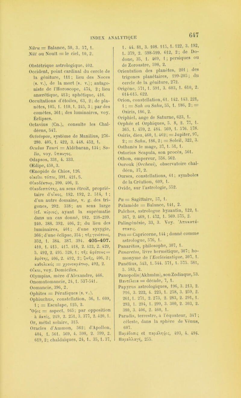 INDEX AN Nûru=: Balance, 50, 3. 57, 1. Nûl ou Nouît = le ciel, 10, 2. Obstétrique astrologique, 402. Occident, point cardinal du cercle de la géniture, ill ; lieu des Noces (s. V.), de la mort (s. v.); antago- niste de l’Horoscope, 474, 2 ; lieu anærétique, 413; aphétique, 410. Occultations d’étoiles, 63, 2; de pla- nètes, tOü, 1. 110, t. 245, 3 ; par des comètes, 361; des luminaires, voy. Éclipses. Octavius (Cn.), consulte les Chal- déens, 547. Octotopos, système de .Manilius, 276- 280. 405, 1. 422, 3. 448. 452, 1. Oculus Taiiri — Aldébaran, 134; Sa- lis, voy. •jirauvoî. Odapsos, 331, 4. 333. Œdipe, 450, 3. OEnopide de Chios, 126. oixstot xdiroi, 391. 421, 5. OîxoSsxTojp, 390. 406, 2. Oixo5c<T-dxr,;, au sens étroit, proprié- taire d’oI-40î, 182. 192, 2. 514, 1 ; d’un autre domaine, v. g. des tri- gones, 202. 338; au sens large (cf. xdpioi;), ayant la suprématie dans un cas donné, 182. 238-239. 240. 388. 392. 406, 2; du lieu des luminaires, 401; d’une syzygie, 366 ; d’une éclipse, 354 ; xf,; ysvéxsoj?, 352, 1. 384 . 387 . 394 . 405-407. 410, 1. 415. 417. 418, 2. 422, 2. 429, 5. 492, 2. 495. 528, 1 ; xt,; à3S<7£a); = à'pÉxT,?, 406, 2. 492, 2; 406, 2; xaOoTitxdî = ypovoxpaxojp, 492, 2. Olxot, voy. Domiciles. Olympias, mère d’Alexandre, 466. Onomatomancie, 24, 1. 537-541. Oomancie, 396, 2. Ophites = Pératiques (s. v.). Ophiuchus, constellation, 56, 1. 609, 1 ; Esculape, 125, 2. “O'Iu: = aspect, 165; par opposition à. àxxi;, 249, 2. 251, 3. 377, 2. 420, I. Or, métal solaire, 315. Oracles d’.Vmmon, 562; d’.Vpollon, 404, 1. 561. 569, 4. 598, 2. .’iOg, 2. 619,2; chaldaïques, 24, 1. 35, 1.37, ALYTIQÜE 1. 44. 81, 3. 108. 115, 1. 122, 3. 192, 1. 379, 2. 598-599. 612, 2; de Du- done, 35, 1. 469, 1 ; persiques ou de Zoroastre, 598, 2. Orientation des planètes, 201 ; des trigones planétaires, 199-2üo; du cercle de la géniture, 272. Origène, 571, 1. 591, 3. 603, 1. 610, 2. 614-615. 622. Orion, constellation, 61. 142. 143. 221, 1 ; = Sa/l ou Saint, 55, 1. 180, 2; = Osiris, 186, 2. Oriphiel, ange de Saturne, 623, 1. Orphée et Orphiques, 5. 8, 2. 77, 1. 365, 1. 459, 2. 484. 569, 1. 576. 578. Osiris, dieu, 460, 1. 462; = Jupiter, 97, 2; = Sahu, 186, 2; = Soleil, 322, 3. Osthanès le mage, 37, 1. 51, 1. Ostorius Scapula, son procès, 561. Othon, empereur, 556. 562. Ourouk {Orclieni), observatoire chal- décn, 37, 2. Ourses, constellations, 61; symboles de la Création, 609, 1. Ovide, sur l’astrologie, 552. Pa = Sagittaire, 57, 1. Palainède = Balance, 141, 2. Palchos, astrologue byzantin, 122, 1. 367, 2. 469, 1. 472, 1. 569.575, 2. Palingénésie, 33, 3. Yoy. ’A-oxaxâ- Pan = Capricorne, 144 ; donné comme astrologue, 576, 1. Panarétos, philosophe, 307, 1. Panarelos, livre hermétique, 307 ; ho- monyme de VEcclésiastique, 307, 1. Panétius, 543, 1.544. 571, 1. 575. 581, 5. 583, 2. Panopolis(Akhmîm), son Zodiaque, 53. navxs7>c'.a = décade, 7, 1. Papyrus astrologiques, 196, 3. 213, 2. 216, 3. 222, 4. 223, 1. 258, 3. 259, 2. 261, 1. 271, 2.273, 2. 283, 2. 291, 1. 293, 1. 294, 1. 299, 3. 300, 2. 303, 2. 380, 3. 406, 2. 460, 1. Paradis, terrestre, a l’équateur, 347 ; céleste, dans la sphère de Vénus, 607. riapâôoxi; et zapaATi'ÿ:;, 493, 4. 494. llapaAAa'pr,, 255.